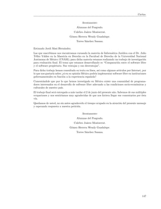 Cartas.


                                           Atentamente:
                                      Alumnas del Posgrado.
                                   Culebro Ju´rez Montserrat.
                                             a
                                G´mez Herrera Wendy Guadalupe.
                                 o
                                      Torres S´nchez Susana.
                                              a

Estimado Jordi Masi Hern´ndez.
                        a
Las que suscribimos nos encontramos cursando la materia de Inform´tica Jur´
                                                                 a        ıdica con el Dr. Julio
T´llez V´ldes en la Maestr´ en Derecho en la Facultad de Derecho de la Universidad Nacional
  e      a                  ıa
Aut´noma de M´xico (UNAM); para dicha materia estamos realizando un trabajo de investigaci´n
    o            e                                                                           o
para evaluaci´n ﬁnal. El tema que estamos desarrollando es “Comparaci´n entre el software libre
              o                                                       o
y el software propietario. Sus ventajas y sus desventajas”.
Para dicho trabajo hemos consultado su texto en l´ınea, as´ como algunos art´
                                                          ı                 ıculos por Internet, por
lo que nos gustar´ saber ¿si en su opini´n M´xico podr´ implementar software libre en instituciones
                 ıa                     o   e         ıa
gubernamentales en funci´n a la experiencia espa˜ola?
                          o                       n
Coment´ndole que por lo que hemos investigado en M´xico existe una comunidad de programa-
        a                                                e
dores interesados en el desarrollo de software libre adecuado a las condiciones socio-econ´micas y
                                                                                          o
culturales de nuestro pa´
                        ıs.
El trabajo ﬁnal ser´ entregado a m´s tardar el 2 de junio del presente a˜o. Sabemos de sus m´ltiples
                   a              a                                     n                   u
ocupaciones y nos sentir´ıamos muy agradecidas de que nos hiciera llegar sus comentarios por ´sta
                                                                                                e
v´
 ıa.
Quedamos de usted, no sin antes agradecerlo el tiempo ocupado en la atenci´n del presente mensaje
                                                                          o
y esperando respuesta a nuestra petici´n.
                                      o

                                           Atentamente:
                                      Alumnas del Posgrado.
                                   Culebro Ju´rez Montserrat.
                                             a
                                G´mez Herrera Wendy Guadalupe.
                                 o
                                      Torres S´nchez Susana.
                                              a




                                                                                                147
 