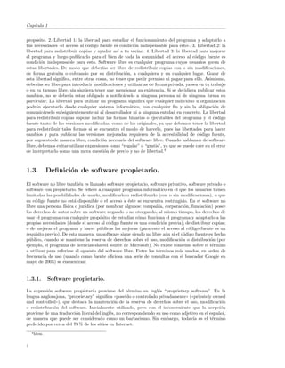 Cap´
   ıtulo 1


prop´sito. 2. Libertad 1: la libertad para estudiar el funcionamiento del programa y adaptarlo a
     o
tus necesidades -el acceso al c´digo fuente es condici´n indispensable para esto-. 3. Libertad 2: la
                                o                      o
libertad para redistribuir copias y ayudar as´ a tu vecino. 4. Libertad 3: la libertad para mejorar
                                               ı
el programa y luego publicarlo para el bien de toda la comunidad -el acceso al c´digo fuente es
                                                                                     o
condici´n indispensable para esto. Software libre es cualquier programa cuyos usuarios gocen de
         o
estas libertades. De modo que deber´ ser libre de redistribuir copias con o sin modiﬁcaciones,
                                       ıas
de forma gratuita o cobrando por su distribuci´n, a cualquiera y en cualquier lugar. Gozar de
                                                   o
esta libertad signiﬁca, entre otras cosas, no tener que pedir permiso ni pagar para ello. Asimismo,
deber´ ser libre para introducir modiﬁcaciones y utilizarlas de forma privada, ya sea en tu trabajo
       ıas
o en tu tiempo libre, sin siquiera tener que mencionar su existencia. Si se decidiera publicar estos
cambios, no se deber´ estar obligado a notiﬁc´rselo a ninguna persona ni de ninguna forma en
                      ıa                         a
particular. La libertad para utilizar un programa signiﬁca que cualquier individuo u organizaci´n   o
podr´n ejecutarlo desde cualquier sistema inform´tico, con cualquier ﬁn y sin la obligaci´n de
     a                                               a                                         o
comunic´rselo subsiguientemente ni al desarrollador ni a ninguna entidad en concreto. La libertad
           a
para redistribuir copias supone incluir las formas binarias o ejecutables del programa y el c´digo
                                                                                                o
fuente tanto de las versiones modiﬁcadas, como de las originales, ya que debemos tener la libertad
para redistribuir tales formas si se encuentra el modo de hacerlo, pues las libertades para hacer
cambios y para publicar las versiones mejoradas requieren de la accesibilidad de c´digo fuente,
                                                                                        o
por supuesto de manera libre, condici´n necesaria del software libre. Cuando hablamos de software
                                       o
libre, debemos evitar utilizar expresiones como “regalar” o “gratis”, ya que se puede caer en el error
de interpretarlo como una mera cuesti´n de precio y no de libertad.4
                                        o



1.3.          Deﬁnici´n de software propietario.
                     o
El software no libre tambi´n es llamado software propietario, software privativo, software privado o
                            e
software con propietario. Se reﬁere a cualquier programa inform´tico en el que los usuarios tienen
                                                                   a
limitadas las posibilidades de usarlo, modiﬁcarlo o redistribuirlo (con o sin modiﬁcaciones), o que
su c´digo fuente no est´ disponible o el acceso a ´ste se encuentra restringido. En el software no
     o                   a                           e
libre una persona f´ısica o jur´
                               ıdica (por nombrar algunos: compa˜´ corporaci´n, fundaci´n) posee
                                                                   nıa,          o         o
los derechos de autor sobre un software negando o no otorgando, al mismo tiempo, los derechos de
usar el programa con cualquier prop´sito; de estudiar c´mo funciona el programa y adaptarlo a las
                                       o                  o
propias necesidades (donde el acceso al c´digo fuente es una condici´n previa); de distribuir copias;
                                           o                          o
o de mejorar el programa y hacer p´blicas las mejoras (para esto el acceso al c´digo fuente es un
                                       u                                           o
requisito previo). De esta manera, un software sigue siendo no libre a´n si el c´digo fuente es hecho
                                                                        u        o
p´blico, cuando se mantiene la reserva de derechos sobre el uso, modiﬁcaci´n o distribuci´n (por
  u                                                                            o              o
ejemplo, el programa de licencias shared source de Microsoft). No existe consenso sobre el t´rmino
                                                                                               e
a utilizar para referirse al opuesto del software libre. Entre los t´rminos m´s usados, en orden de
                                                                    e         a
frecuencia de uso (usando como fuente oﬁciosa una serie de consultas con el buscador Google en
mayo de 2005) se encuentran:


1.3.1.        Software propietario.

La expresi´n software propietario proviene del t´rmino en ingl´s “proprietary software”. En la
           o                                         e             e
lengua anglosajona, “proprietary” signiﬁca ((pose´ o controlado privadamente)) (((privately owned
                                                   ıdo
and controlled))), que destaca la mantenci´n de la reserva de derechos sobre el uso, modiﬁcaci´n
                                             o                                                    o
o redistribuci´n del software. Inicialmente utilizado, pero con el inconveniente que la acepci´n
              o                                                                                   o
proviene de una traducci´n literal del ingl´s, no correspondiendo su uso como adjetivo en el espa˜ol,
                         o                 e                                                     n
de manera que puede ser considerado como un barbarismo. Sin embargo, todav´ es el t´rmino
                                                                                    ıa        e
preferido por cerca del 73 % de los sitios en Internet.
    4 Idem.



4
 