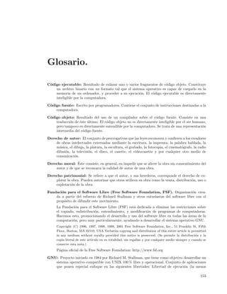 Glosario.

C´digo ejecutable: Resultado de enlazar uno o varios fragmentos de c´digo objeto. Constituye
 o                                                                   o
    un archivo binario con un formato tal que el sistema operativo es capaz de cargarlo en la
    memoria de un ordenador, y proceder a su ejecuci´n. El c´digo ejecutable es directamente
                                                      o      o
    inteligible por la computadora.

C´digo fuente: Escrito por programadores. Contiene el conjunto de instrucciones destinadas a la
 o
    computadora.

C´digo objeto: Resultado del uso de un compilador sobre el c´digo fuente. Consiste en una
 o                                                               o
    traducci´n de ´ste ultimo. El c´digo objeto no es directamente inteligible por el ser humano,
            o     e    ´           o
    pero tampoco es directamente entendible por la computadora. Se trata de una representaci´n o
    intermedia del c´digo fuente.
                    o

Derecho de autor: El conjunto de prerrogativas que las leyes reconocen y conﬁeren a los creadores
    de obras intelectuales externadas mediante la escritura, la imprenta, la palabra hablada, la
    m´sica, el dibujo, la pintura, la escultura, el grabado, la fotocopia, el cinemat´grafo, la radio
      u                                                                              o
    difusi´n, la televisi´n, el disco, el casette, el videocasette y por cualquier otro medio de
          o              o
    comunicaci´n.
                o
                 ´
Derecho moral: Este consiste, en general, en impedir que se altere la obra sin consentimiento del
    autor y de que se reconozca la calidad de autor de una obra.

Derecho patrimonial: Se reﬁere a que el autor, y sus herederos, corresponde el derecho de ex-
    plotar la obra. Pueden autorizar que otros utilicen su obra como la venta, distribuci´n, uso o
                                                                                         o
    explotaci´n de la obra.
              o

Fundaci´n para el Software Libre (Free Software Foundation, FSF). Organizaci´n crea-
       o                                                                              o
    da a partir del esfuerzo de Richard Stallman y otros entusiastas del software libre con el
    prop´sito de difundir este movimiento.
        o
     La Fundaci´n para el Software Libre (FSF) est´ dedicada a eliminar las restricciones sobre
                o                                  a
     el copiado, redistribuci´n, entendimiento, y modiﬁcaci´n de programas de computadoras.
                             o                             o
     Hacemos esto, promocionando el desarrollo y uso del software libre en todas las ´reas de la
                                                                                     a
     computaci´n, pero muy particularmente, ayudando a desarrollar el sistema operativo GNU.
               o
     Copyright (C) 1996, 1997, 1998, 1999, 2001 Free Software Foundation, Inc., 51 Franklin St, Fifth
     Floor, Boston, MA 02110, USA Verbatim copying and distribution of this entire article is permitted
     in any medium without royalty provided this notice is preserved. (Se permite la distribuci´n y la
                                                                                                  o
     copia literal de este art´
                              ıculo en su totalidad, sin regal´ y por cualquier medio siempre y cuando se
                                                              ıas
     conserve esta nota.)
     P´gina oﬁcial de la Free Software Foundation: http://www.fsf.org
      a

GNU: Proyecto iniciado en 1984 por Richard M. Stallman, que tiene como objetivo desarrollar un
   sistema operativo compatible con UNIX 100 % libre y operacional. Conjunto de aplicaciones
   que ponen especial enfoque en las siguientes libertades: Libertad de ejecuci´n (la menos
                                                                                o

                                                                                                     153
 
