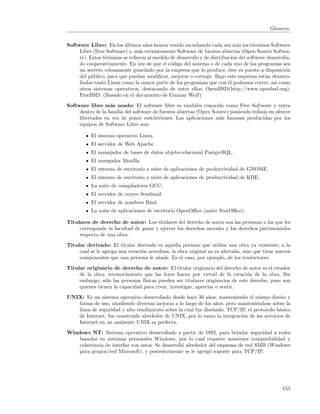 Glosario.


Software Libre: En los ultimos a˜os hemos venido escuchando cada vez m´s los t´rminos Software
                          ´        n                                         a      e
     Libre (Free Software) y, m´s recientemente Software de fuentes abiertas (Open Source Softwa-
                                a
     re). Estos t´rminos se reﬁeren al modelo de desarrollo y de distribuci´n del software desarrolla-
                 e                                                         o
     do cooperativamente. En vez de que el c´digo del sistema o de cada uno de los programas sea
                                              o
     un secreto celosamente guardado por la empresa que lo produce, ´ste es puesto a disposici´n
                                                                         e                         o
     del p´blico, para que puedan modiﬁcar, mejorar o corregir. Bajo este esquema est´n desarro-
           u                                                                              a
     llados tanto Linux como la mayor parte de los programas que con ´l podemos correr, as´ como
                                                                         e                     ı
     otros sistemas operativos, destacando de entre ellos: OpenBSD(http://www.openbsd.org),
     FreeBSD. (Basado en el documento de Gunnar Wolf)
Software libre m´s usado: El software libre es tambi´n conocido como Free Software y entra
                   a                                       e
     dentro de la familia del software de fuentes abiertas (Open Source) poniendo ´nfasis en ofrecer
                                                                                  e
     libertades en vez de poner restricciones. Las aplicaciones m´s famosas producidas por los
                                                                    a
     equipos de Software Libre son:

           El sistema operativo Linux.
           El servidor de Web Apache.
           El manejador de bases de datos objeto-relacional PostgreSQL.
           El navegador Mozilla.
           El entorno de escritorio y suite de aplicaciones de productividad de GNOME.
           El entorno de escritorio y suite de aplicaciones de productividad de KDE.
           La suite de compiladores GCC.
           El servidor de correo Sendmail.
           El servidor de nombres Bind.
           La suite de aplicaciones de escritorio OpenOﬃce (antes StarOﬃce).

Titulares de derecho de autor: Los titulares del derecho de autor son las personas a las que les
     corresponde la facultad de gozar y ejercer los derechos morales y los derechos patrimoniales
     respecto de una obra.
Titular derivado: El titular derivado es aquella persona que utiliza una obra ya existente, a la
     cual se le agrega una creaci´n novedosa; la obra original no es alterada, sino que tiene nuevos
                                 o
     componentes que una persona le a˜ade. Es el caso, por ejemplo, de los traductores.
                                        n
Titular originario de derecho de autor: El titular originario del derecho de autor es el creador
     de la obra; reconocimiento que las leyes hacen por virtud de la creaci´n de la obra. Sin
                                                                                o
     embargo, s´lo las personas f´
                o                ısicas pueden ser titulares originarios de este derecho, pues son
     quienes tienen la capacidad para crear, investigar, apreciar o sentir.
UNIX: Es un sistema operativo desarrollado desde hace 30 a˜os, manteniendo el mismo dise˜o y
                                                             n                             n
   forma de uso, a˜adiendo diversas mejoras a lo largo de los a˜os, pero manteni´ndose sobre la
                   n                                             n               e
   l´
    ınea de seguridad y alto rendimiento sobre la cual fue dise˜ado. TCP/IP, el protocolo b´sico
                                                               n                           a
   de Internet, fue constru´ alrededor de UNIX, por lo tanto la integraci´n de los servicios de
                           ıdo                                            o
   Internet en un ambiente UNIX es perfecta.

Windows NT: Sistema operativo desarrollado a partir de 1992, para brindar seguridad a redes
    basadas en sistemas personales Windows, por lo cual requiere mantener compatibilidad y
    coherencia de interfaz con estos. Se desarroll´ alrededor del esquema de red SMB (Windows
                                                  o
    para grupos/red Microsoft), y posteriormente se le agreg´ soporte para TCP/IP.
                                                              o




                                                                                                  155
 