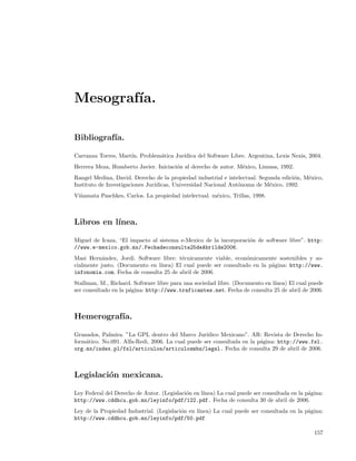 Mesograf´
        ıa.

Bibliograf´
          ıa.

Carranza Torres, Mart´ Problem´tica Jur´
                     ın.      a        ıdica del Software Libre. Argentina, Lexis Nexis, 2004.
Herrera Meza, Humberto Javier. Iniciaci´n al derecho de autor. M´xico, Limusa, 1992.
                                       o                        e
Rangel Medina, David. Derecho de la propiedad industrial e intelectual. Segunda edici´n, M´xico,
                                                                                     o    e
Instituto de Investigaciones Jur´
                                ıdicas, Universidad Nacional Aut´noma de M´xico, 1992.
                                                                o           e
Vi˜amata Paschkes, Carlos. La propiedad intelectual. m´xico, Trillas, 1998.
  n                                                   e



Libros en l´
           ınea.

Miguel de Icaza, “El impacto al sistema e-Mexico de la incorporaci´n de software libre”. http:
                                                                  o
//www.e-mexico.gob.mx/.Fechadeconsulta25deAbrilde2006.
Masi Hern´ndez, Jordi. Software libre: t´cnicamente viable, econ´micamente sostenibles y so-
           a                            e                        o
cialmente justo. (Documento en l´
                                ınea) El cual puede ser consultado en la p´gina: http://www.
                                                                          a
infonomia.com. Fecha de consulta 25 de abril de 2006.
Stallman, M., Richard. Software libre para una sociedad libre. (Documento en l´
                                                                              ınea) El cual puede
ser consultado en la p´gina: http://www.traficantes.net. Fecha de consulta 25 de abril de 2006.
                      a



Hemerograf´
          ıa.

Granados, Palmira. ”La GPL dentro del Marco Jur´   ıdico Mexicano”. AR: Revista de Derecho In-
form´tico. No.091. Alfa-Redi, 2006. La cual puede ser consultada en la p´gina: http://www.fsl.
    a                                                                   a
org.mx/index.pl/fsl/articulos/articulosmbz/legal. Fecha de consulta 29 de abril de 2006.



Legislaci´n mexicana.
         o

Ley Federal del Derecho de Autor. (Legislaci´n en l´
                                            o      ınea) La cual puede ser consultada en la p´gina:
                                                                                             a
http://www.cddhcu.gob.mx/leyinfo/pdf/122.pdf. Fecha de consulta 30 de abril de 2006.
Ley de la Propiedad Industrial. (Legislaci´n en l´
                                          o      ınea) La cual puede ser consultada en la p´gina:
                                                                                           a
http://www.cddhcu.gob.mx/leyinfo/pdf/50.pdf

                                                                                               157
 