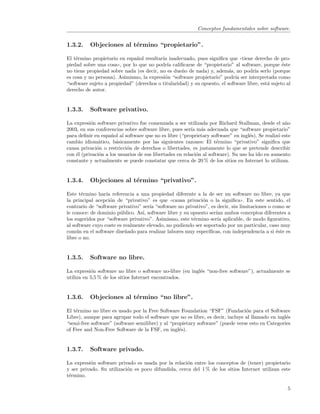 Conceptos fundamentales sobre software.


1.3.2.    Objeciones al t´rmino “propietario”.
                         e

El t´rmino propietario en espa˜ol resultar´ inadecuado, pues signiﬁca que ((tiene derecho de pro-
    e                          n          ıa
piedad sobre una cosa)), por lo que no podr´ caliﬁcarse de “propietario” al software, porque ´ste
                                            ıa                                                    e
no tiene propiedad sobre nada (es decir, no es due˜o de nada) y, adem´s, no podr´ serlo (porque
                                                   n                     a           ıa
es cosa y no persona). Asimismo, la expresi´n “software propietario” podr´ ser interpretada como
                                           o                                ıa
“software sujeto a propiedad” (derechos o titularidad) y su opuesto, el software libre, est´ sujeto al
                                                                                           a
derecho de autor.


1.3.3.    Software privativo.

La expresi´n software privativo fue comenzada a ser utilizada por Richard Stallman, desde el a˜o
           o                                                                                       n
2003, en sus conferencias sobre software libre, pues ser´ m´s adecuada que “software propietario”
                                                          ıa a
para deﬁnir en espa˜ol al software que no es libre (“proprietary software” en ingl´s). Se realiz´ este
                     n                                                              e           o
cambio idiom´tico, b´sicamente por las siguientes razones: El t´rmino “privativo” signiﬁca que
               a       a                                              e
causa privaci´n o restricci´n de derechos o libertades, es justamente lo que se pretende describir
              o             o
con ´l (privaci´n a los usuarios de sus libertades en relaci´n al software). Su uso ha ido en aumento
    e          o                                            o
constante y actualmente se puede constatar que cerca de 20 % de los sitios en Internet lo utilizan.


1.3.4.    Objeciones al t´rmino “privativo”.
                         e

Este t´rmino har´ referencia a una propiedad diferente a la de ser un software no libre, ya que
       e          ıa
la principal acepci´n de “privativo” es que ((causa privaci´n o la signiﬁca)). En este sentido, el
                    o                                       o
contrario de “software privativo” ser´ “software no privativo”, es decir, sin limitaciones o como se
                                     ıa
le conoce: de dominio p´blico. As´ software libre y su opuesto ser´ ambos conceptos diferentes a
                        u         ı,                              ıan
los sugeridos por “software privativo”. Asimismo, este t´rmino ser´ aplicable, de modo ﬁgurativo,
                                                        e          ıa
al software cuyo coste es realmente elevado, no pudiendo ser soportado por un particular, caso muy
com´n en el software dise˜ado para realizar labores muy espec´
     u                     n                                   ıﬁcas, con independencia a si ´ste es
                                                                                              e
libre o no.


1.3.5.    Software no libre.

La expresi´n software no libre o software no-libre (en ingl´s “non-free software”), actualmente se
           o                                               e
utiliza en 5,5 % de los sitios Internet encontrados.


1.3.6.    Objeciones al t´rmino “no libre”.
                         e

El t´rmino no libre es usado por la Free Software Foundation “FSF” (Fundaci´n para el Software
    e                                                                           o
Libre), aunque para agrupar todo el software que no es libre, es decir, incluye al llamado en ingl´s
                                                                                                  e
“semi-free software” (software semilibre) y al “propietary software” (puede verse esto en Categories
of Free and Non-Free Software de la FSF, en ingl´s).
                                                   e


1.3.7.    Software privado.

La expresi´n software privado es usada por la relaci´n entre los conceptos de (tener) propietario
          o                                         o
y ser privado. Su utilizaci´n es poco difundida, cerca del 1 % de los sitios Internet utilizan este
                           o
t´rmino.
 e

                                                                                                    5
 
