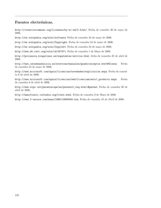 Fuentes electr´nicas.
              o
http://creativecommons.org/licenses/by-nc-nd/2.5/mx/. Fecha de consulta 30 de mayo de
2006.
http://es.wikipedia.org/wiki/software. Fecha de consulta 24 de mayo de 2006.
http://es.wikipedia.org/wiki/Copyright. Fecha de consulta 24 de mayo de 2006.
http://es.wikipedia.org/wiki/Copyleft. Fecha de consulta 24 de mayo de 2006.
http://www.kb.cert.org/vuls/id/247371. Fecha de consulta 1 de Mayo de 2006.
http://proinnova.hispalinux.es/nopatentes-motivos.html. fecha de consulta 25 de abril de
2006.
http://www.imtadeandalucia.es/averroes/manuales/guadoconceptos.htm#Glossa.        Fecha
de consulta 24 de mayo de 2006.
http://www.microsoft.com/spain/licencias/novedades/explicacion.mspx. Fecha de consul-
ta 6 de abril de 2006.
http://www.microsoft.com/spain/licencias/web/licenciamiento_producto.mspx.        Fecha
de consulta 6 de abril de 2006.
http://www.wipo.int/patentscope/es/patents_faq.html#patent. Fecha de consulta 20 de
abril de 2006.
http://manifiesto.cofradia.org/libre.html. Fecha de consulta 3 de Mayo de 2006.
http://www.f-secure.com/news/1999/19990906.htm. Fecha de consulta 16 de Abril de 2006.




158
 