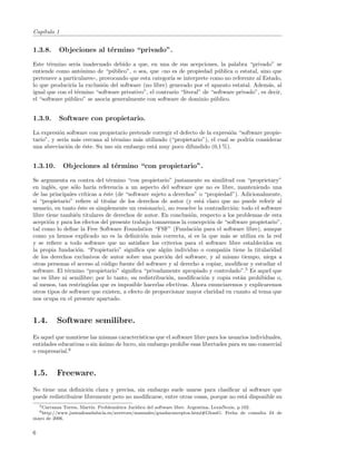 Cap´
   ıtulo 1


1.3.8.      Objeciones al t´rmino “privado”.
                           e

Este t´rmino ser´ inadecuado debido a que, en una de sus acepciones, la palabra “privado” se
       e          ıa
entiende como ant´nimo de “p´blico”, o sea, que ((no es de propiedad p´blica o estatal, sino que
                    o           u                                           u
pertenece a particulares)), provocando que esta categor´ se interprete como no referente al Estado,
                                                        ıa
lo que producir´ la exclusi´n del software (no libre) generado por el aparato estatal. Adem´s, al
                ıa           o                                                                  a
igual que con el t´rmino “software privativo”, el contrario “literal” de “software privado”, es decir,
                  e
el “software p´blico” se asocia generalmente con software de dominio p´blico.
              u                                                           u


1.3.9.      Software con propietario.

La expresi´n software con propietario pretende corregir el defecto de la expresi´n “software propie-
           o                                                                    o
tario”, y ser´ m´s cercana al t´rmino m´s utilizado (“propietario”), el cual se podr´ considerar
             ıa a              e         a                                             ıa
una abreviaci´n de ´ste. Su uso sin embargo est´ muy poco difundido (0,1 %).
              o    e                            a


1.3.10.          Objeciones al t´rmino “con propietario”.
                                e

Se argumenta en contra del t´rmino “con propietario” justamente su similitud con “proprietary”
                                 e
en ingl´s, que s´lo har´ referencia a un aspecto del software que no es libre, manteniendo una
        e        o        ıa
de las principales cr´ıticas a ´ste (de “software sujeto a derechos” o “propiedad”). Adicionalmente,
                               e
si “propietario” reﬁere al titular de los derechos de autor (y est´ claro que no puede referir al
                                                                      a
usuario, en tanto ´ste es simplemente un cesionario), no resuelve la contradicci´n: todo el software
                    e                                                             o
libre tiene tambi´n titulares de derechos de autor. En conclusi´n, respecto a los problemas de esta
                  e                                              o
acepci´n y para los efectos del presente trabajo tomaremos la concepci´n de “software propietario”,
       o                                                                 o
tal como lo deﬁne la Free Software Foundation “FSF” (Fundaci´n para el software libre), aunque
                                                                   o
como ya hemos explicado no es la deﬁnici´n m´s correcta, si es la que m´s se utiliza en la red
                                              o     a                          a
y se reﬁere a todo software que no satisface los criterios para el software libre establecidos en
la propia fundaci´n. “Propietario” signiﬁca que alg´n individuo o compa˜´ tiene la titularidad
                   o                                    u                     nıa
de los derechos exclusivos de autor sobre una porci´n del software, y al mismo tiempo, niega a
                                                        o
otras personas el acceso al c´digo fuente del software y al derecho a copiar, modiﬁcar y estudiar el
                               o
software. El t´rmino “propietario” signiﬁca “privadamente apropiado y controlado”.5 Es aquel que
              e
no es libre ni semilibre; por lo tanto, su redistribuci´n, modiﬁcaci´n y copia est´n prohibidas o,
                                                         o             o             a
al menos, tan restringidas que es imposible hacerlas efectivas. Ahora enunciaremos y explicaremos
otros tipos de software que existen, a efecto de proporcionar mayor claridad en cuanto al tema que
nos ocupa en el presente apartado.


1.4.       Software semilibre.
Es aquel que mantiene las mismas caracter´ ısticas que el software libre para los usuarios individuales,
entidades educativas o sin ´nimo de lucro, sin embargo proh´ esas libertades para su uso comercial
                           a                                  ıbe
o empresarial.6


1.5.       Freeware.
No tiene una deﬁnici´n clara y precisa, sin embargo suele usarse para clasiﬁcar al software que
                       o
puede redistribuirse libremente pero no modiﬁcarse, entre otras cosas, porque no est´ disponible su
                                                                                    a
    5 Carranza
             Torres, Mart´ Problem´tica Jur´
                         ın.      a        ıdica del software libre. Argentina, LexisNexis, p.102.
    6 http://www.juntadeandalucia.es/averroes/manuales/guadaconceptos.html#GlossG.    Fecha de consulta 24 de
mayo de 2006.


6
 
