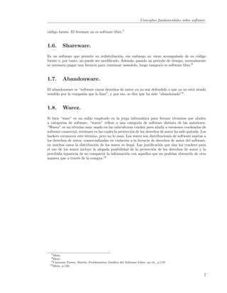 Conceptos fundamentales sobre software.


c´digo fuente. El freeware no es software libre.7
 o


1.6.        Shareware.
Es un software que permite su redistribuci´n, sin embargo no viene acompa˜ado de su c´digo
                                            o                                 n            o
fuente y, por tanto, no puede ser modiﬁcado. Adem´s, pasado un periodo de tiempo, normalmente
                                                   a
es necesario pagar una licencia para continuar us´ndolo, luego tampoco es software libre.8
                                                 a


1.7.        Abandonware.
El abandonware es “software cuyos derechos de autor ya no son defendido o que ya no est´ siendo
                                                                                       a
vendido por la compa˜´ que lo hizo”, y por eso, se dice que ha sido “abandonado”9 .
                    nıa


1.8.        Warez.
Si bien “ware” es un suﬁjo empleado en la jerga inform´tica para formar t´rminos que aluden
                                                              a                    e
a categor´ de software, “warez” reﬁere a una categor´ de software distinta de las anteriores.
          ıas                                               ıa
“Warez” es un t´rmino muy usado en las subculturas cracker para aludir a versiones crackeadas de
                e
software comercial, versiones en las cuales la protecci´n de los derechos de autor ha sido quitada. Los
                                                       o
hackers reconocen este t´rmino, pero no lo usan. Los warez son distribuciones de software sujetas a
                         e
los derechos de autor, comercializadas en violaci´n a la licencia de derechos de autor del software,
                                                   o
en muchos casos la distribuci´n de los warez es ilegal. Las justiﬁcaci´n que dan los crackers para
                               o                                         o
el uso de los warez incluye la alegada posibilidad de la protecci´n de los derechos de autor y la
                                                                     o
percibida injusticia de no compartir la informaci´n con aquellos que no podr´ obtenerlo de otra
                                                    o                            ıan
manera que a trav´s de la compra.10
                   e




  7 Idem.
  8 Idem.
  9 Carranza   Torres, Mart´ Problem´tica Jur´
                           ın.      a        ıdica del Software Libre, op cit., p.119
 10 Idem,   p.120.


                                                                                                        7
 