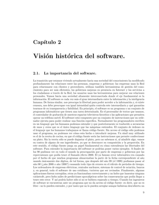 Cap´
   ıtulo 2

Visi´n hist´rica del software.
    o      o

2.1.      La importancia del software.
La transici´n que estamos viviendo actualmente hacia una sociedad del conocimiento ha modiﬁcado
             o
profundamente las relaciones entre las personas, empresas y gobiernos: las empresas usan la Red
para relacionarse con clientes y proveedores, utilizan tambi´n herramientas de gesti´n del cono-
                                                                  e                         o
cimiento para ser m´s eﬁcientes, los gobiernos mejoran su presencia en Internet y los servicios a
                      a
los ciudadanos a trav´s de la Red, los usuarios usan las herramientas para mejorar sus relaciones
                        e
personales. Vamos hacia una sociedad altamente interconectada donde el eje fundamental es la
informaci´n. El software es cada vez m´s el gran intermediario entre la informaci´n y la inteligencia
           o                               a                                         o
humana. De forma similar, nos preocupa la libertad para poder acceder a la informaci´n y, si existe
                                                                                           o
censura, nos debe preocupar con igual intensidad qui´n controla este intermediario y qu´ garant´
                                                          e                                   e      ıas
tenemos de su transparencia y ﬁabilidad. En principio, el software es un programa o un conjunto de
programas inform´ticos que tienen una tarea determinada. Es el procesador de textos que usamos,
                    a
el controlador de grabaci´n de nuestros espacios televisivos favoritos o las aplicaciones que permiten
                            o
operar un tel´fono m´vil. El software est´ compuesto por un conjunto de instrucciones que un orde-
               e      o                      a
nador ejecuta para poder realizar una funci´n espec´
                                                o       ıﬁca. Normalmente los programadores escriben
en un lenguaje que los humanos podemos entender y que posteriormente es traducido a secuencias
de unos y ceros que es el unico lenguaje que las m´quinas entienden. El conjunto de ´rdenes en
                              ´                          a                                    o
el lenguaje que los humanos trabajamos se llama c´digo fuente. Sin acceso al c´digo s´lo podemos
                                                       o                            o       o
usar el programa, no podemos ver c´mo esta hecho o introducir mejoras. Un s´
                                         o                                           ımil muy utilizado
es el de la receta de cocina, en que el c´digo fuente ser´ las instrucciones que permite confeccionar
                                           o                ıa
un plato. Sin la receta s´lo se puede degustar el plato, pero no sabemos si, al a˜adirle algo, vamos
                           o                                                        n
en contra de alguno de sus ingredientes, ya que se desconoce su composici´n y la proporci´n. En
                                                                                o                  o
este sentido, el c´digo fuente juega un papel fundamental en c´mo entendemos las libertades del
                   o                                                 o
software. Para entender la importancia del software se podr´ poner varios ejemplos. A ﬁnales de
                                                                 ıan
los 90 pudimos ver en todo el mundo la preocupaci´n por parte de empresas y gobiernos por las
                                                         o
repercusiones que pod´ tener el llamado efecto 2000. El ya famoso error inform´tico era causado
                         ıa                                                           a
por el hecho de que muchos programas almacenaban la parte de la fecha correspondiente al a˜o         n
usando unicamente dos d´
         ´                   ıgitos, de tal forma, que despu´s del a˜o 99 (el 1999) pod´
                                                               e     n                   ıamos pasar al
a˜o 00 (¿a˜o 2000 o a˜o 1900?) causando todo tipo de errores en el c´lculo de per´
  n         n            n                                                a            ıodos de tiempo.
Los ordenadores de empresas el´ctricas, centrales nucleares, sistemas de control de aviaci´n, bancos
                                   e                                                          o
y, en general, todo el software de uso cotidiano, tuvieron que ser revisados. Finalmente, algunas
aplicaciones fueron corregidas, otras ya funcionaban correctamente y no hubo que lamentar ninguna
cat´strofe, pero hubo miles de predicciones apocal´
    a                                                 ıpticas sobre las consecuencias que pod´ llegar a
                                                                                                ıa
tener este error. Y as´ podr´ haber sido si no se hubiera reparado a tiempo. Cuando los ingenieros
                       ı       ıa
de software se encuentran ante un programa que no da acceso al c´digo fuente -es decir, que no es
                                                                        o
libre - no lo pueden entender, y por tanto que no lo pueden arreglar aunque hubieran descubierto un

                                                                                                      9
 