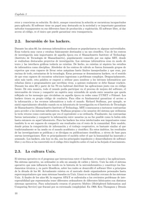 Cap´
   ıtulo 2


error y conocieran su soluci´n. Es decir, aunque conocieran la soluci´n se encuentran incapacitados
                            o                                        o
para aplicarlo. El software tiene un papel muy destacado en la sociedad y es importante garantizar
m´todos transparentes en sus diferentes fases de producci´n y explotaci´n. El software libre, al dar
  e                                                       o              o
acceso al c´digo, es el unico que puede garantizar esta transparencia.
           o            ´


2.2.      Incursi´n de los hackers.
                 o
Durante los a˜os 60, los sistemas inform´ticos medianos se popularizaron en algunas universidades.
                n                           a
Eran todav´ muy caros y estaban b´sicamente destinados a un uso cient´
             ıa                          a                                          ıﬁco. Uno de los centros
de investigaci´n m´s importantes de aquella ´poca era el Massachusetts Institute of Technology
                o    a                              e
(Instituto de Tecnolog´ de Massachusetts), popularmente conocido por sus siglas MIT, donde
                         ıa
se realizaban destacados proyectos de investigaci´n. Los sistemas inform´ticos eran en modo de
                                                         o                          a
texto y las interfaces gr´ﬁcas todav´ no exist´
                           a            ıa            ıan. De hecho, no exist´ ni siquiera los estudios
                                                                                ıan
de inform´tica como disciplina. Alrededor de los centros de c´lculo se fueron formando grupos de
           a                                                          a
expertos que eran capaces de llevar estas m´quinas hasta l´
                                                   a                ımites insospechados y que eran, por
encima de todo, entusiastas de la tecnolog´ Estas personas se denominaron hackers, en el sentido
                                              ıa.
de que eran capaces de encontrar soluciones ingeniosas a problemas complejos. Desgraciadamente,
a˜os m´s tarde, esta palabra se empez´ a utilizar para nombrar a los intrusos inform´ticos que
  n      a                                  o                                                     a
robaban datos o programadores que escrib´ virus, a quienes realmente se debe llamar crackers.
                                               ıan
Durante los a˜os 60 y parte de los 70 era habitual distribuir las aplicaciones junto con su c´digo
                n                                                                                      o
fuente. De esta manera, todo el mundo pod´ participar en el proceso de mejora del software, el
                                                  ıa
intercambio de trucos y compartir un esp´     ıritu muy extendido de ayuda entre usuarios que queda
reﬂejado en los mensajes que circulaban en aquella ´poca en redes como UUNET o Fidonet. Los
                                                           e
hackers tienen su propio c´digo de conducta. Para ellos es fundamental garantizar el acceso a
                              o
la informaci´n y los recursos inform´ticos a todo el mundo. Richard Stallman, por ejemplo, se
              o                          a
sinti´ especialmente ofendido cuando en su laboratorio de investigaci´n en el Instituto de Tecnolog´
     o                                                                      o                              ıa
de Massachusetts (Massachusetts Institute of Technology, MIT) comenzaron a instaurar contrase˜as         n
para acceder a los sistemas inform´ticos. Stallman propuso a los usuarios del sistema que utilizaran
                                    a
la tecla retorno como contrase˜a que era el equivalente a no utilizarla. Finalmente, las contrase˜as
                                n                                                                        n
fueran instauradas y compartir la informaci´n entre usuarios ya no fue posible como lo hab´ sido
                                                o                                                     ıa
hasta entonces en aquel laboratorio. Para los hackers los retos intelectuales son importantes como
tambi´n lo es ser capaces de compartir sus resultados con el resto de la comunidad. Este modelo,
       e
donde prima la compartici´n de informaci´n y el trabajo cooperativo, es bastante similar al que
                             o                 o
tradicionalmente se ha usado en el mundo acad´mico y cient´
                                                      e              ıﬁco. En estos ´mbitos, los resultados
                                                                                      a
de las investigaciones se publican y se divulgan en publicaciones cient´       ıﬁcas, y sirven de base para
                          ´
nuevas investigaciones. Este es principalmente el modelo sobre el que la humanidad ha innovado y
avanzado. Los hackers, a´n hoy en d´ son los principales impulsores y desarrolladores de software
                           u            ıa,
libre y su ´tica se ha convertido en el c´digo ´tico impl´
           e                              o     e           ıcito sobre el cual se ha forjado el movimiento.


2.3.      La cultura Unix.
El sistema operativo es el programa que interacciona entre el hardware, el usuario y las aplicaciones.
Sin sistema operativo, un ordenador es s´lo un amasijo de cables y hierro. Unix ha sido el sistema
                                         o
operativo que m´s inﬂuencia ha tenido en la historia de la microinform´tica y constituye los fun-
                a                                                         a
damentos t´cnicos y, en parte ﬁlos´ﬁcos, sobre los cuales se desarroll´ el software libre a principios
           e                      o                                   o
de la d´cada de los 80. Actualmente existen en el mercado desde organizadores personales hasta
        e
supercomputadores que usan sistemas basados en Unix. Linux es un familiar cercano de los sistemas
Unix. A ﬁnales de los a˜os 60, la empresa AT&T se enfrentaba a los crecientes problemas de inte-
                        n
roperabilidad que representaba tener diferentes ordenadores de diferentes fabricantes con distintos
sistemas operativos. Para solucionarlo crearon el proyecto Multics (Multiplexed Information and
Computing Service) que fracas´ por su extremada complejidad. En 1969, Ken Thompson y Dennis
                                o

10
 
