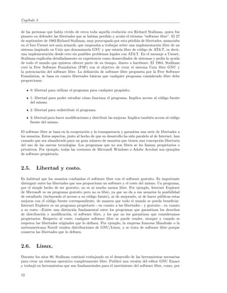 Cap´
   ıtulo 2


de las personas que hab´ vivido de cerca toda aquella evoluci´n era Richard Stallman, quien fue
                         ıa                                    o
pionero en defender las libertades que se hab´ perdido y acu˜´ el t´rmino “software libre”. El 27
                                              ıan             no     e
de septiembre de 1983 Richard Stallman, muy preocupado por esta p´rdida de libertades, anunciaba
                                                                    e
en el foro Usenet net-unix.wizards, que empezaba a trabajar sobre una implementaci´n libre de un
                                                                                    o
sistema inspirado en Unix que denominar´ GNU y que estar´ libre de c´digo de AT&T, es decir,
                                          ıa                 ıa         o
una implementaci´n desde cero sin posibles problemas legales con AT&T. En el mensaje a Usenet,
                  o
Stallman explicaba detalladamente su experiencia como desarrollador de sistemas y ped´ la ayuda
                                                                                       ıa
de todo el mundo que quisiera ofrecer parte de su tiempo, dinero o hardware. El 1984, Stallman
cre´ la Free Software Foundation (FSF) con el objetivo de crear el sistema Unix libre GNU y
    o
la potenciaci´n del software libre. La deﬁnici´n de software libre propuesta por la Free Software
             o                                 o
Foundation, se basa en cuatro libertades b´sicas que cualquier programa considerado libre debe
                                             a
proporcionar:

     0: libertad para utilizar el programa para cualquier prop´sito.
                                                              o

     1: libertad para poder estudiar c´mo funciona el programa. Implica acceso al c´digo fuente
                                      o                                            o
     del mismo.

     2: libertad para redistribuir el programa.

     3: libertad para hacer modiﬁcaciones y distribuir las mejoras. Implica tambi´n acceso al c´digo
                                                                                 e             o
     fuente del mismo.

El software libre se basa en la cooperaci´n y la transparencia y garantiza una serie de libertades a
                                          o
los usuarios. Estos aspectos, junto al hecho de que su desarrollo ha sido paralelo al de Internet, han
causado que sea abanderado para un gran n´mero de usuarios que tienen una concepci´n libertaria
                                             u                                            o
del uso de las nuevas tecnolog´  ıas. Los programas que no son libres se les llaman propietarios o
privativos. Por ejemplo, todas las versiones de Microsoft Windows o Adobe Acrobat son ejemplos
de software propietario.


2.5.     Libertad y costo.
Es habitual que los usuarios confundan el software libre con el software gratuito. Es importante
distinguir entre las libertades que nos proporciona un software y el coste del mismo. Un programa,
por el simple hecho de ser gratuito, no es ni mucho menos libre. Por ejemplo, Internet Explorer
de Microsoft es un programa gratuito pero no es libre, ya que no da a sus usuarios la posibilidad
de estudiarlo (incluyendo el acceso a su c´digo fuente), ni de mejorarlo, ni de hacer p´blicas estas
                                           o                                           u
mejoras con el c´digo fuente correspondiente, de manera que todo el mundo se pueda beneﬁciar.
                  o
Internet Explorer es un programa propietario - en cuanto a las libertades - y gratuito - en cuanto
a su costo -.Existe una distinci´n fundamental entre los programas que garantizan los derechos
                                  o
de distribuci´n y modiﬁcaci´n, el software libre, y los que no los garantizan que consideramos
             o                o
propietarios. Respecto al coste, cualquier software libre se puede vender, siempre y cuando se
respeten las libertades originales que lo deﬁnen. Por ejemplo, la empresa francesa Mandrake o la
norteamericana Novell venden distribuciones de GNU/Linux, y se trata de software libre porque
conserva las libertades que lo deﬁnen.


2.6.     Linux.
Durante los a˜os 80, Stallman continu´ trabajando en el desarrollo de las herramientas necesarias
             n                       o
para crear un sistema operativo completamente libre. Public´ una versi´n del editor GNU Emacs
                                                           o           o
y trabaj´ en herramientas que son fundamentales para el movimiento del software libre, como, por
        o

12
 