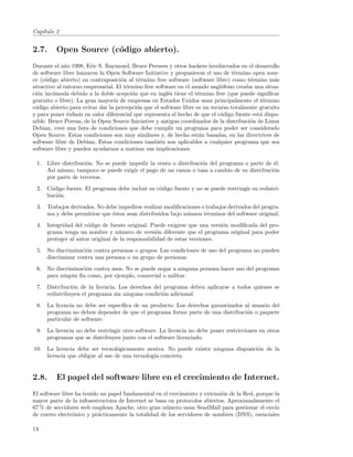 Cap´
   ıtulo 2


2.7.     Open Source (c´digo abierto).
                       o
Durante el a˜o 1998, Eric S. Raymond, Bruce Pernees y otros hackers involucrados en el desarrollo
             n
de software libre lanzaron la Open Software Initiative y propusieron el uso de t´rmino open sour-
                                                                                  e
ce (c´digo abierto) en contraposici´n al t´rmino free software (software libre) como t´rmino m´s
     o                              o       e                                            e         a
atractivo al entorno empresarial. El t´rmino free software en el mundo angl´fono creaba una situa-
                                      e                                      o
ci´n inc´moda debido a la doble acepci´n que en ingl´s tiene el t´rmino free (que puede signiﬁcar
  o     o                                o             e           e
gratuito o libre). La gran mayor´ de empresas en Estados Unidos usan principalmente el t´rmino
                                 ıa                                                           e
c´digo abierto para evitar dar la percepci´n que el software libre es un recurso totalmente gratuito
 o                                         o
y para poner ´nfasis en valor diferencial que representa el hecho de que el c´digo fuente est´ dispo-
              e                                                              o               a
nible. Bruce Perens, de la Open Source Iniciative y antiguo coordinador de la distribuci´n de Linux
                                                                                         o
Debian, cre´ una lista de condiciones que debe cumplir un programa para poder ser considerado
            o
Open Source. Estas condiciones son muy similares y, de hecho est´n basadas, en las directrices de
                                                                    a
software libre de Debian. Estas condiciones tambi´n son aplicables a cualquier programa que sea
                                                    e
software libre y pueden ayudarnos a matizar sus implicaciones:

 1. Libre distribuci´n. No se puede impedir la venta o distribuci´n del programa o parte de ´l.
                    o                                            o                          e
    As´ mismo, tampoco se puede exigir el pago de un canon o tasa a cambio de su distribuci´n
      ı                                                                                     o
    por parte de terceros.
 2. C´digo fuente. El programa debe incluir su c´digo fuente y no se puede restringir su redistri-
     o                                          o
    buci´n.
        o
 3. Trabajos derivados. No debe impedirse realizar modiﬁcaciones o trabajos derivados del progra-
    ma y debe permitirse que ´stos sean distribuidos bajo mismos t´rminos del software original.
                             e                                     e
 4. Integridad del c´digo de fuente original. Puede exigirse que una versi´n modiﬁcada del pro-
                    o                                                     o
    grama tenga un nombre y n´mero de versi´n diferente que el programa original para poder
                                 u               o
    proteger al autor original de la responsabilidad de estas versiones.
 5. No discriminaci´n contra personas o grupos. Las condiciones de uso del programa no pueden
                   o
    discriminar contra una persona o un grupo de personas.
 6. No discriminaci´n contra usos. No se puede negar a ninguna persona hacer uso del programa
                   o
    para ning´n ﬁn como, por ejemplo, comercial o militar.
             u
 7. Distribuci´n de la licencia. Los derechos del programa deben aplicarse a todos quienes se
              o
    redistribuyen el programa sin ninguna condici´n adicional.
                                                  o
 8. La licencia no debe ser espec´
                                 ıﬁca de un producto. Los derechos garantizados al usuario del
    programa no deben depender de que el programa forme parte de una distribuci´n o paquete
                                                                                 o
    particular de software.
 9. La licencia no debe restringir otro software. La licencia no debe poner restricciones en otros
    programas que se distribuyen junto con el software licenciado.
10. La licencia debe ser tecnol´gicamente neutra. No puede existir ninguna disposici´n de la
                                 o                                                  o
    licencia que obligue al uso de una tecnolog´ concreta.
                                               ıa


2.8.     El papel del software libre en el crecimiento de Internet.
El software libre ha tenido un papel fundamental en el crecimiento y extensi´n de la Red, porque la
                                                                            o
mayor parte de la infraestructura de Internet se basa en protocolos abiertos. Aproximadamente el
67 % de servidores web emplean Apache, otro gran n´mero usan SendMail para gestionar el env´
                                                     u                                           ıo
de correo electr´nico y pr´cticamente la totalidad de los servidores de nombres (DNS), esenciales
                o          a

14
 