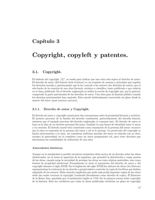 Cap´
   ıtulo 3

Copyright, copyleft y patentes.

3.1.     Copyright.
    ımbolo del copyright “ c ”, es usado para indicar que una obra est´ sujeta al derecho de autor.
El s´                                                                     a
El derecho de autor (del franc´s droit d’auteur) es un conjunto de normas y principios que regulan
                              e
los derechos morales y patrimoniales que la ley concede a los autores (los derechos de autor), por el
solo hecho de la creaci´n de una obra literaria, art´
                       o                            ıstica o cient´
                                                                  ıﬁca, tanto publicada o que todav´
                                                                                                   ıa
no se haya publicado. En el derecho anglosaj´n se utiliza la noci´n de copyright que, por lo general,
                                             o                     o
comprende la parte patrimonial de los derechos de autor. Una obra pasa al dominio p´blico cuando
                                                                                        u
los derechos patrimoniales han expirado. Esto sucede habitualmente trascurrido un plazo desde la
muerte del autor (post mortem auctoris).


3.1.1.    Derecho de autor y Copyright.

El derecho de autor y copyright constituyen dos concepciones sobre la propiedad literaria y art´
                                                                                               ıstica.
El primero proviene de la familia del derecho continental, particularmente del derecho franc´s,    e
mientras que el segundo proviene del derecho anglosaj´n (o common law). El derecho de autor se
                                                        o
basa en la idea de un derecho personal del autor, fundado en una forma de identidad entre el autor
y su creaci´n. El derecho moral est´ constituido como emanaci´n de la persona del autor; reconoce
           o                        a                           o
que la obra es expresi´n de la persona del autor y as´ se le protege. La protecci´n del copyright se
                      o                               ı                          o
limita estrictamente a la obra, sin considerar atributos morales del autor en relaci´n con su obra,
                                                                                    o
excepto la paternidad; no lo considera como un autor propiamente tal, pero tiene derechos que
determinan las modalidades de utilizaci´n de una obra.
                                        o


Antecedentes hist´ricos.
                 o

Aunque en la antig¨edad es posible encontrar incipientes ideas acerca de un derecho sobre las obras
                    u
intelectuales, no es hasta la aparici´n de la imprenta, que permiti´ la distribuci´n y copia masiva
                                     o                              o              o
de las obras, cuando surge la necesidad de proteger las obras no como objetos materiales, sino como
fuentes de propiedad intelectual. Formalmente se sit´a el nacimiento del derecho de autor y del
                                                       u
copyright durante el siglo XVIII. En la Inglaterra del siglo XVIII los editores de obras (los libreros)
argumentaban la existencia de un derecho a perpetuidad a controlar la copia de los libros que hab´  ıan
adquirido de los autores. Dicho derecho implicaba que nadie m´s pod´ imprimir copias de las obras
                                                               a       ıa
sobre las cuales tuvieran el copyright (traducido literalmente como derecho de copia). El Estatuto
de la Reina Ana, aprobado por el parlamento ingl´s en 1710, fue la primera norma sobre copyright
                                                   e
de la historia. Esta ley establec´ que todas la obras publicadas recibir´ un plazo de copyright
                                 ıa                                        ıan

                                                                                                    17
 