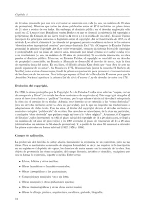 Cap´
   ıtulo 3


de 14 a˜os, renovable por una vez si el autor se manten´ con vida (o, sea, un m´ximo de 28 a˜os
        n                                                     ıa                      a             n
de protecci´n). Mientras que todas las obras publicadas antes de 1710 recibir´ un plazo unico
             o                                                                      ıan           ´
de 21 a˜os a contar de esa fecha. Sin embargo, el dominio p´blico en el derecho anglosaj´n s´lo
        n                                                           u                           o o
naci´ en 1774, tras el caso Donaldson contra Beckett en que se discuti´ la existencia del copyright a
     o                                                                    o
perpetuidad (la C´mara de los Lores resolvi´ 22 votos a 11 en contra de esa idea). Estados Unidos
                    a                            o
incorpor´ los principios sentados en Inglaterra sobre el copyright. As´ la Constituci´n de 1787, en el
         o                                                              ı              o
art´
   ıculo I, secci´n 8, cl´usula 8 (la cl´usula del progreso) permite establecer en favor de los autores
                 o       a              a
“derechos sobre la propiedad creativa” por tiempo limitado. En 1790, el Congreso de Estados Unidos
promulg´ la primera Copyright Act (Ley sobre copyright), creando un sistema federal de copyright
         o
y protegi´ndolo por un plazo de catorce a˜os, renovable por igual t´rmino si el autor estaba vivo
          e                                    n                         e
a su vencimiento (o, sea, un m´ximo de 28 a˜os de protecci´n). Si no exist´ renovaci´n, su obra
                                  a                n               o             ıa        o
pasaba al dominio p´blico. Mientras, en Estados Unidos, el copyright se convirti´ en un derecho
                       u                                                                o
de propiedad comerciable, en Francia y Alemania se desarroll´ el derecho de autor, bajo la idea
                                                                     o
de expresi´n unica del autor. En esa l´
           o ´                            ınea, el ﬁl´sofo alem´n Kant dec´ que “una obra de arte no
                                                     o           a          ıa
puede separarse de su autor”. En Francia en 1777, Beaumarchais (autor la comedia El Barbero de
Sevilla) junto a otros dramaturgos, fund´ la primera organizaci´n para promover el reconocimiento
                                            o                        o
de los derechos de los autores. Pero hubo que esperar al ﬁnal de la Revoluci´n Francesa para que la
                                                                               o
Asamblea Nacional aprobara la primera Loi du droit d’auteur (Ley de derecho de autor) en 1791.


Evoluci´n del copyright.
       o

En 1790, la obras protegidas por la Copyright Act de Estados Unidos eran s´lo los “mapas, cartas
                                                                                 o
de navegaci´n y libros” (no cubr´ las obras musicales o de arquitectura). Este copyright otorgaba al
            o                    ıa
autor el derecho exclusivo a “publicar” las obras, por lo que s´lo se violaba tal derecho si reimprim´
                                                               o                                      ıa
la obra sin el permiso de su titular. Adem´s, este derecho no se extend´ a las “obras derivadas”
                                             a                              ıa
(era un derecho exclusivo sobre la obra en particular), por lo que no imped´ las traducciones o
                                                                                  ıa
adaptaciones de dicho texto. Con los a˜os, el titular del copyright obtuvo el derecho exclusivo a
                                         n
controlar cualquier “publicaci´n” de su obra. Sus derechos se extendieron, de la obra en particular,
                               o
a cualquier “obra derivada” que pudiera surgir en base a la “obra original”. Asimismo, el Congreso
de Estados Unidos increment´ en 1831 el plazo inicial del copyright de 14 a 28 a˜os (o sea, se lleg´ a
                              o                                                    n                o
un m´ximo de 42 a˜os de protecci´n) y en 1909 extendi´ el plazo de renovaci´n de 14 a 28 a˜os
      a              n               o                      o                       o               n
(obteni´ndose un m´ximo de 56 a˜os de protecci´n). Y, a partir de los a˜os 50, comenz´ a extender
        e           a              n              o                        n               o
los plazos existentes en forma habitual (1962, 1976 y 1998).


Campo de aplicaci´n.
                 o

La protecci´n del derecho de autor abarca unicamente la expresi´n de un contenido, pero no las
            o                                ´                      o
ideas. Para su nacimiento no necesita de ninguna formalidad, es decir, no requiere de la inscripci´n
                                                                                                   o
en un registro o el dep´sito de copias, los derechos de autor nacen con la creaci´n de la obra. Son
                       o                                                           o
objeto de protecci´n las obras originales, del campo literario, art´
                   o                                               ıstico y cient´
                                                                                 ıﬁco, cualquiera que
sea su forma de expresi´n, soporte o medio. Entre otras:
                        o

      Libros, folletos y otros escritos;
      Obras dram´ticas o dram´tico-musicales;
                a            a
      Obras coreogr´ﬁcas y las pantomimas;
                   a
      Composiciones musicales con o sin letra;
      Obras musicales y otras grabaciones sonoras;
      Obras cinematogr´ﬁcas y otras obras audiovisuales;
                      a
      Obras de dibujo, pintura, arquitectura, escultura, grabado, litograf´
                                                                          ıa;

18
 