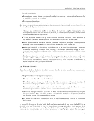 Copyright, copyleft y patentes.


     Obras fotogr´ﬁcas;
                 a

     Ilustraciones, mapas, planos, croquis y obras pl´sticas relativos a la geograf´ a la topograf´
                                                     a                             ıa,            ıa,
     a la arquitectura o a las ciencias;

     Programas inform´ticos.
                     a

Hay varias categor´ de materiales que generalmente no son elegibles para la protecci´n de derecho
                  ıas                                                               o
          ´
de autor. Estas incluyen entre otras:

     Trabajos que no han sido ﬁjados en una forma de expresi´n tangible. Por ejemplo: obras
                                                                o
     coreogr´ﬁcas que no han sido escritas o grabadas, o discursos improvisados o presentaciones
            a
     que no han sido escritas o grabadas.

     T´
      ıtulos, nombres, frases cortas y lemas, s´ımbolos o dise˜os familiares, meras variantes de
                                                                n
     decoraci´n tipogr´ﬁca, letras o colores; meras listas de ingredientes o contenidos.
             o        a

     Ideas, procedimientos, m´todos, sistemas, procesos, conceptos, principios, descubrimientos,
                              e
     aparatos, como diferenciaciones de una descripci´n, explicaci´n o ilustraci´n.
                                                     o            o             o

     Obras que consisten totalmente de informaci´n que es de conocimiento p´blico y no repre-
                                                     o                          u
     sentan un trabajo que tenga un autor original. (Por ejemplo: calendarios, tablas de peso y
     estatura, cintas m´tricas o reglas, y listas o tablas obtenidas de documentos p´blicos u otras
                       e                                                            u
     fuentes de uso com´n).
                        u

     Las leyes, reglamentos y dem´s normas. Se pueden publicar pero no dan exclusividad: otros
                                  a
     pueden tambi´n publicar ediciones de las leyes. En los casos de obras como concordancias,
                    e
     correlaciones, comentarios y estudios comparativos de las leyes, s´ pueden ser protegidas en
                                                                       ı
     lo que tengan de trabajo original del autor.


Los derechos de autor.

Generalmente le da al due˜o del derecho de autor el derecho exclusivo para hacer y para autorizar
                           n
a otros a hacer lo siguiente:

     Reproducir la obra en copias o fonogramas.

     Preparar obras derivadas basadas en la obra.

     Distribuir copias o fonogramas de la obra al p´blico vendi´ndolas o haciendo otro tipo de
                                                     u           e
     transferencias de propiedad tales como alquilar, arrendar o prestar dichas copias.

     Presentar la obra p´blicamente, en el caso de obras literarias, musicales, dram´ticas y co-
                        u                                                           a
     reogr´ﬁcas, pantomimas, pel´
          a                     ıculas y otras producciones audiovisuales.

     Mostrar la obra p´blicamente, en el caso de obras literarias, musicales, dram´ticas coreogr´ﬁ-
                       u                                                           a            a
     cas, pantomimas, obras pict´ricas, gr´ﬁcas y esculturales, incluyendo im´genes individuales
                                 o         a                                     a
     de pel´
           ıculas u otras producciones audiovisuales.

     En el caso de grabaciones sonoras, interpretar la obra p´blicamente a trav´s de la transmisi´n
                                                             u                 e                 o
     audiodigital.

La protecci´n del derecho de autor existe desde que la obra es creada de una forma ﬁjada. El derecho
           o
de autor sobre una obra creada se convierte inmediatamente en propiedad del autor que cre´ dicha
                                                                                             o
obra. S´lo el autor o aquellos cuyos derechos derivan del autor pueden reclamar propiedad. Los
       o
autores de una obra colectiva son co-due˜os del derecho de autor de dicha obra a menos que haya
                                          n

                                                                                                  19
 