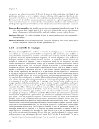 Cap´
   ıtulo 3


un acuerdo que indique lo contrario. El derecho de autor de cada contribuci´n individual de una
                                                                                  o
publicaci´n peri´dica o en serie, o cualquier otra obra colectiva, existen a parte del derecho de autor
         o      o
de una obra colectiva en su totalidad y est´n conferidos inicialmente al autor de cada contribuci´n.
                                            a                                                       o
La mera posesi´n de un libro, manuscrito, pintura o cualquier otra copia o fonograma le otorga al
               o
due˜o el derecho de autor. Los menores de edad pueden reclamar derecho de autor pero las leyes del
    n
estado pueden reglamentar cualquier transacci´n relacionada con este tema que incluya a menores.
                                                 o

Derechos Patrimoniales: Son aquellos que permiten de manera exclusiva la explotaci´n de la
                                                                                        o
    obra hasta un plazo contado a partir de la muerte del ultimo de los autores, posteriormente
                                                          ´
    pasan a formar parte del dominio p´blico pudiendo cualquier persona explotar la obra.
                                      u
Derechos Morales: Los cuales son ligados al autor de manera permanente y son irrenunciables e
    imprescriptibles.
Derechos Conexos: Son aquellos que protegen a personas distintas al autor, como pueden ser los
    artistas, interpretes, traductores, editores, productores, etc.1


3.1.2.        El contrato de copyright.

El sistema de copyright funciona mediante la concesi´n de privilegios y por lo tanto de beneﬁcios,
                                                         o
a los editores y a los autores, pero no lo hace en su provecho. M´s bien lo hace para modiﬁcar su
                                                                     a
comportamiento: proporciona un incentivo a los autores para escribir y editar m´s. En la pr´ctica,
                                                                                     a             a
el gobierno emplea los derechos naturales del p´blico, en nombre del p´blico, como parte de un
                                                   u                         u
trato para ofrecerle un mayor n´mero de obras editadas. Los expertos en derecho llaman a este
                                   u
concepto el ((contrato de copyright)); como la adquisici´n estatal de una autopista o un avi´n
                                                             o                                          o
usando el dinero de los contribuyentes, excepto que en este caso el gobierno gasta nuestra libertad
en lugar de nuestro dinero. Pero ¿tal y como existe en la actualidad, el contrato supone un buen
trato para el p´blico? Son posibles muchos contratos alternativos; ¿cu´l es el mejor? Cualquier
                 u                                                           a
medida en relaci´n a la pol´
                   o          ıtica de copyright es parte de esta cuesti´n. Normalmente los autores
                                                                          o
se los ceden a los editores; son los editores, y no los autores, quienes suelen ejercer los derechos
y quienes se quedan con la mayor´ de los beneﬁcios, aunque los autores consigan una peque˜a
                                      ıa                                                                n
porci´n. Por eso los editores son los que con frecuencia presionan m´s para aumentar los poderes
       o                                                                 a
del copyright. Para reﬂejar mejor la realidad del copyright en lugar del mito, este art´   ıculo se reﬁere
a los editores antes que a los autores como sujetos de los derechos del copyright. Tambi´n se reﬁere
                                                                                              e
a los usuarios de las obras protegidas por el copyright como “lectores”, a´n cuando este uso no
                                                                                u
siempre signiﬁque su lectura, en la medida en que el t´rmino “usuario” resulta lejano y abstracto.
                                                           e
¿Cu´l es la manera adecuada de decidir la pol´
     a                                         ıtica de copyright? Si el copyright es un contrato hecho
en nombre del p´blico, deber´ servir ante todo al inter´s p´blico. Dado que no podemos encontrar
                 u             ıa                           e u
este precio m´ ınimo en t´rminos de libertad a trav´s de un concurso p´blico como se hace con
                          e                             e                     u
los proyectos de construcci´n, ¿qu´ podemos hacer? Un m´todo posible es reducir los privilegios
                             o       e                          e
del copyright por etapas y observar los resultados. Observando si hay disminuciones apreciables
en el volumen de publicaci´n, aprenderemos que extensi´n del copyright es realmente necesaria
                             o                                o
para llevar a cabo los prop´sitos del p´blico. Esto se debe valorar por medio de la observaci´n
                              o           u                                                             o
pr´ctica, no por lo que los editores digan que ocurrir´, ya que tienen todos los motivos para hacer
   a                                                     a
predicciones exageradas de perdidas si sus poderes se ven reducidos de alg´n modo. La pol´
                                                                               u                  ıtica de
copyright tiene varias dimensiones independientes que pueden ajustarse de forma separada. Despu´s       e
de encontrar el m´  ınimo necesario para una vertiente de esta pol´ ıtica, todav´ ser´ posible reducir
                                                                                 ıa   ıa
otras dimensiones del copyright a la vez que se mantiene el nivel de publicaci´n deseado. Una
                                                                                      o
dimensi´n importante del copyright es su duraci´n, que ahora se encuentra en torno a un siglo de
          o                                         o
media. Reducir el monopolio sobre la copia a diez a˜os, desde la fecha en que una obra es publicada,
                                                      n
ser´ un buen primer paso. Otro aspecto del copyright, que cubre la realizaci´n de obras derivadas,
    ıa                                                                            o
podr´ extenderse por m´s tiempo. ¿Por qu´ contar desde la fecha de publicaci´n? Por que el
       ıa                  a                    e                                        o
     1 Copyright.   http://es.wikipedia.org/wiki/Copyright. Fecha de consulta 24 de mayo de 2006.


20
 