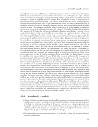Copyright, copyleft y patentes.


copyright de las obras no publicadas no limita directamente la libertad los lectores; que tengamos
libertad para copiar una obra es una cuesti´n in´til cuando aun no tenemos una copia. As´ que
                                                  o    u                                                 ı
dar a los autores m´s tiempo para publicar un trabajo no hace ning´n da˜o. Los autores -que por
                         a                                                      u     n
lo general s´ poseen el copyright antes de publicar rara vez elegir´n retrasar la publicaci´n s´lo
               ı                                                               a                        o o
para alejar el ﬁn del plazo del copyright. ¿Por qu´ diez a˜os? Porque esta es una propuesta segura;
                                                      e          n
podemos conﬁar en el terreno pr´ctico que esta reducci´n tendr´, hoy en d´ poco impacto en la
                                      a                         o          a             ıa,
viabilidad general de la edici´n. En muchos medios y g´neros, las obras de ´xito son muy rentables
                                 o                            e                        e
unos pocos a˜os, y normalmente incluso las obras de ´xito ya no se editan pasados los diez a˜os.
                 n                                            e                                            n
Incluso para las obras de referencia, cuya vida util puede ser de muchas d´cadas, el copyright de
                                                     ´                                  e
diez a˜os deber´ de bastar: las ediciones actualizadas se lanzan con regularidad y muchos lectores
      n             ıa
comprar´n la ultima versi´n con copyright antes que copiar una versi´n de dominio p´blico con
          a        ´           o                                                  o                 u
diez a˜os de antig¨edad. Diez a˜os todav´ puede ser m´s tiempo del necesario; una vez que las
       n                u             n        ıa                 a
cosas se estabilicen, podremos probar mayores reducciones para ajustar el sistema. Pero no tenemos
por qu´ aplicar el mismo lapso de tiempo para todas las obras. Mantener la uniformidad extrema
        e
de las pol´ ıticas de copyright no es crucial para el inter´s p´blico y la legislaci´n de copyright ya
                                                                e u                           o
incluye muchas excepciones para medios y usos espec´        ıﬁcos. Ser´ absurdo pagar por cada proyecto
                                                                         ıa
de autopista al precio de los proyectos m´s dif´
                                              a     ıciles y en las regiones m´s caras de cada pa´ es
                                                                                     a                    ıs;
igualmente absurdo “pagar” por todo tipo de arte el precio m´s alto, en t´rminos de libertad,
                                                                            a               e
que consideramos necesario para un caso determinado. As´ quiz´s las novelas, los diccionarios,
                                                                    ı,        a
los programas inform´ticos, las canciones, las sinfon´ y las pel´
                           a                              ıas             ıculas deber´ tener un copyright
                                                                                         ıan
con distintas duraciones, de modo que podamos reducir la duraci´n en cada tipo de obra a lo que
                                                                             o
sea necesario para ese tipo de obras se publiquen. Quiz´ las pel´
                                                                a          ıculas con duraci´n mayor de una
                                                                                                o
hora podr´ tener un copyright de 20 a˜os, debido a los costos de producci´n. En el campo de la
            ıan                             n                                             o
programaci´n inform´tica, tres a˜os deber´ bastar, dado que los ciclos de un producto son incluso
              o            a          n       ıan
m´s cortos. Otra dimensi´n de la pol´
  a                           o         ıtica de copyright es la magnitud del uso razonable: algunas
formas legalmente permitidas de reproducci´n de un trabajo, total o parcialmente, a´n cuando ´ste
                                                o                                                 u         e
est´ protegido por el copyright. El primer paso natural para reducir este aspecto del copyright es
   a
permitir la copia privada sin animo de lucro, ocasional y en peque˜a cantidad, para su distribuci´n
                                 ´                                           n                                o
entre individuos. Esto eliminar´ la intrusi´n de la polic´ del copyright en la vida privada de la gente,
                                   ıa        o               ıa
pero probablemente tendr´ poco efecto en las ventas de las obras publicadas. Para las novelas, y en
                              ıa
general para las obras que se utilizan como entretenimiento, la redistribuci´n textual no comercial
                                                                                       o
podr´ ser una libertad suﬁciente para los lectores. Los programas inform´ticos, al ser usados
     ıa                                                                                    a
para ﬁnes funcionales como para trabajar, exigen libertades adicionales, incluyendo la libertad de
publicar una versi´n mejorada. Sin embargo, en relaci´n a estas libertades un compromiso aceptable
                       o                                   o
podr´ ser que estuvieran disponibles universalmente unicamente despu´s de una retraso de dos o
     ıa                                                      ´                     e
tres a˜os con respecto a la publicaci´n del programa. Al igual que consideramos la reducci´n de
      n                                 o                                                                o
la extensi´n del copyright, debemos asegurarnos de que simplemente las empresas medi´ticas no
            o                                                                                         a
lo reemplazar´n con acuerdos de licencia para el usuario ﬁnal. Ser´ necesario prohibir el uso de
                 a                                                             ıa
contratos que aplican a la copia restricciones que van m´s all´ que las reguladas por el copyright.
                                                                 a     a
Dichas limitaciones, que pueden ser prescritas por los contratos no negociados del mercado de
masas, son una parte est´ndar del sistema legal de los Estados Unidos.
                             a


3.1.3.     Ventajas del copyright.
      Si no se utilizara copyright muchos artistas podr´ temer que su trabajo pudiera ser copiado y
                                                       ıan
      modiﬁcado sin reconocer el trabajo al artista inicial. Sin embargo, esto puede traer problemas:
      el trabajo del artista podr´ utilizarse de manera contraria a su voluntad, poniendo una
                                    ıa
      fotograf´ est´ndar en un cartel racista. Si el artista es reconocido, ser´ entonces asociado
               ıa    a                                                           a
      aparentemente con un grupo y una ideolog´ que tal vez no comparta. Asimismo, tampoco
                                                    ıa
      hay garant´ de que se le atribuya el m´rito de su trabajo.
                  ıa                           e

      El due˜o o la persona que ha escrito una obra tiene derecho a cobrar por la misma, as´ como
            n                                                                              ı
      por su reproducciones.

                                                                                                            21
 