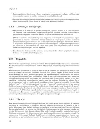 Cap´
   ıtulo 3


      Las compa˜´ que distribuyen software propietarios responden ante cualquier problema legal
                 nıas
      que se suscite respecto al posibles reclamos de propiedad intelectual.

      Frente a problemas con los programas de los cuales se han comprado sus licencias propietarias,
      existe un responsable frente al cual se puede ﬁncar alguna acci´n legal.
                                                                     o


3.1.4.     Desventajas del copyright.
      Origina que en el mercado se generen monopolios, ejemplo de esto es el claro desarrollo
      de Microsoft. Los distribuidores de programas generan mercados cautivos, ya que insertan
      problemas a sus propios programas a efecto de que se requiera alguna actualizaci´n.
                                                                                      o

      Debido al constante cambio tecnol´gico los programas se vuelven obsoletos sumamente r´pido
                                        o                                                    a
      por lo que es necesario comprar las nuevas versiones de los programas, o bien, los nuevos
      programas que salgan al mercado; por lo que implica un gran gasto para los usuarios. Debido
      a las pr´cticas monopolicas que se ejercen actualmente respecto a los programas propietarios,
              a
      las compa˜´ se aprovechan de ello y ﬁjan altos costos para sus productos, que en muchos
                 nıas
      casos son inaccesibles para muchas personas.

      Los altos costos derivados de las pr´cticas monopolicas de los software propietarios han con-
                                           a
      tribuido a la proliferaci´n de la pirateria.
                               o


3.2.      Copyleft.
    ımbolo del copyleft es “ c ”, es decir, el s´
El s´                                           ımbolo del copyright invertido, viendo hacia la izquierda.
Es utilizado como la contrapartida del s´   ımbolo del copyright, sin embargo no posee reconocimiento
legal.
El t´rmino copyleft describe un grupo de licencias que se aplican a una diversidad de trabajos tales
    e
como el software, la literatura, la m´sica y el arte. Una licencia copyleft se basa en las normas
                                      u
sobre el derecho de autor, las cuales son vistas por los defensores del copyleft como una manera
de restringir el derecho de hacer y redistribuir copias de un trabajo determinado, para garantizar
que cada persona que recibe una copia o una versi´n derivada de un trabajo, pueda a su vez usar,
                                                    o
modiﬁcar y redistribuir tanto el propio trabajo como las versiones derivadas del mismo. As´ y   ı,
en un entorno no legal, el copyleft puede considerarse como opuesto al copyright. Los vocablos
ingleses “right” y “left” adem´s signiﬁcan “derecha” e “izquierda” respectivamente, lo que acent´a
                              a                                                                   u
la diferencia entre ambos conceptos. Una posible traducci´n al espa˜ol ser´ “izquierdos de autor”,
                                                           o         n     ıa
en contraste con los derechos de autor. En la pr´ctica sin embargo el t´rmino se deja sin traducir.
                                                  a                     e
Curiosamente, “left” tambi´n se puede traducir como dejado o abandonado mientras que “right” es
                            e
derecho o recto. Los autores y desarrolladores usan el copyleft en sus creaciones como medio para
que otros puedan continuar el proceso de ampliar y mejorar su trabajo.


3.2.1.     Historia.

Pese a que el concepto de copyleft puede aplicarse hoy en d´ a una amplia variedad de trabajos,
                                                             ıa
sus ra´ıces se encuentran en el mundo del software, m´s concretamente en la ´poca en la que el
                                                       a                        e
padre del software libre, Richard Stallman, trabajaba en un int´rprete de Lisp. Por aquel entonces,
                                                                e
la compa˜´ Symbolics se interes´ por el trabajo de Stallman y ´ste, accedi´ a proporcionarles una
          nıa                    o                               e         o
versi´n del int´rprete bajo dominio p´blico. M´s tarde, Symbolics ampli´ y mejor´ el software de
     o          e                      u        a                        o         o
Stallman, pero cuando ´ste ultimo quiso acceder a dichas modiﬁcaciones, la compa˜´ se neg´. Fue
                        e    ´                                                     nıa       o
entonces, en 1984, cuando Stallman decidi´ ponerse a trabajar para erradicar este tipo de com-
                                            o
portamiento, al que bautiz´ con el nombre de “acaparamiento del software” (“software hoarding”).
                           o

22
 