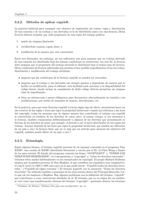 Cap´
   ıtulo 3


3.2.2.        M´todos de aplicar copyleft.
               e

La pr´ctica habitual para conseguir este objetivo de explotaci´n sin trabas, copia y distribuci´n
      a                                                         o                                o
de una creaci´n o de un trabajo y sus derivados es la de distribuirlo junto con una licencia. Dicha
              o
licencia deber´ estipular que cada propietario de una copia del trabajo pudiera:
              ıa

 1. usarla sin ninguna limitaci´n.
                               o

 2. (re)distribuir cuantas copias desee, y

 3. modiﬁcarla de la manera que crea conveniente.

Estas tres libertades, sin embargo, no son suﬁcientes a´n para asegurar que un trabajo derivado
                                                        u
de una creaci´n sea distribuido bajo las mismas condiciones no restrictivas: con este ﬁn, la licencia
              o
debe asegurar que el propietario del trabajo derivado lo distribuir´ bajo el mismo tipo de licencia.
                                                                   a
Otras condiciones de licencia adicionales que podr´ evitar posibles impedimentos al uso sin trabas,
                                                  ıan
distribuci´n y modiﬁcaci´n del trabajo incluir´
          o               o                    ıan:

        asegurar que las condiciones de la licencia copyleft no pueden ser revocadas;

        asegurar que el trabajo y sus derivados son siempre puestos a disposici´n de manera que se
                                                                                   o
        facilite su modiﬁcaci´n, para el software, esta facilidad suele asociarse a la disponibilidad del
                             o
        c´digo fuente, donde incluso la compilaci´n de dicho c´digo deber´ permitirse sin ninguna
         o                                         o              o           ıa
        clase de impedimento.

        idear un sistema m´s o menos obligatorio para documentar adecuadamente la creaci´n y sus
                          a                                                             o
        modiﬁcaciones, por medio de manuales de usuario, descripciones, etc.

En la pr´ctica, para que estas licencias copyleft tuvieran alg´n tipo de efecto, necesitar´ hacer un
         a                                                     u                          ıan
uso creativo de las reglas y leyes que rigen la propiedad intelectual, cuando nos referimos a las leyes
del copyright, todas las personas que de alguna manera han contribuido al trabajo con copyleft
se convertir´ en titulares de los derechos de autor, pero, al mismo tiempo, si nos atenemos a
             ıan
la licencia, tambi´n renunciar´ deliberadamente a algunos de los derechos que normalmente se
                   e            ıan
derivan de los derechos de autor, por ejemplo, el derecho a ser el unico distribuidor de las copias del
                                                                   ´
trabajo. Aunque depende de las leyes que rigen la propiedad intelectual, que pueden ser diferentes
de un pa´ a otro, la licencia ﬁnal, que no es m´s que un m´todo para alcanzar los objetivos del
          ıs                                       a             e
copyleft, tambi´n puede diferir de un pa´ a otro.2
                 e                         ıs


3.2.3.        Etimolog´
                      ıa.

Seg´n algunas fuentes, el t´rmino copyleft proviene de un mensaje contenido en el programa Tiny
    u                       e
BASIC, una versi´n de BASIC distribuida libremente y escrita por el Dr. Li-Chen Wang a ﬁnales
                   o
de los a˜os setenta. El listado del programa conten´ las frases “@COPYLEFT” y “TODOS LOS
         n                                            ıa
PERJUICIOS RESERVADOS”, en contraposici´n a “copyright” y “todos los derechos reservados”,
                                                  o
t´rminos ´stos usados habitualmente en los comunicados de copyright. El propio Richard Stallman
 e         e
asegura que la palabra proviene de Don Hopkins, al que considera un compa˜ero muy imaginativo,
                                                                                n
el cual le envi´ en 1984 ´ 1985 una carta en la que pod´ leerse: “Copyleft-todos los derechos inver-
               o         o                               ıa
tidos.” (“Copyleft-all rights reversed.”) El t´rmino kopyleft con la anotaci´n “Todos los derechos
                                              e                                o
invertidos” fue utilizado tambi´n a principios de los a˜os setenta dentro del Principia Discordia, tex-
                                e                      n
to que tal vez inspirara a Hopkins. Hay algunos problemas con la deﬁnici´n del t´rmino “copyleft”
                                                                            o       e
que contribuyen a crear controversia alrededor de ´l. El t´rmino, que en su origen fue un nombre,
                                                     e       e
se cre´ como una transformaci´n chistosa del t´rmino “copyright”, queriendo abarcar los t´rminos
      o                         o                e                                            e
     2 Stallman,   M, Richard. “Software libre para una sociedad libre” op. cit.


24
 
