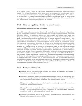 Copyright, copyleft y patentes.


de la Licencia P´blica General de GNU creada por Richard Stallman como parte de su trabajo
                 u
para la Free Software Foundation. As´ el hecho de que un programa est´ cubierto por el copyleft
                                       ı,                                e
se considera pr´cticamente lo mismo que poner dicho programa bajo GPL (siendo GPL el est´ndar
               a                                                                              a
de facto de todos los tipos de licencias copyleft). Cuando se utiliza como verbo, su signiﬁcado es
menos preciso y puede referirse a cualquiera de entre una variedad similar de licencias, o incluso a
una te´rica licencia imaginaria para prop´sitos de discusi´n.
      o                                   o               o



3.2.4.     Tipos de copyleft y relaci´n con otras licencias.
                                     o

Software de c´digo abierto con y sin copyleft.
             o

El copyleft es una de las caracter´ısticas distintivas de muchas licencias de software de c´digo abierto.
                                                                                            o
Al ﬁnal, el copyleft se convirti´ en el tema clave a tratar en el conﬂicto ideol´gico entre el movimiento
                                o                                               o
del c´digo abierto y el movimiento del software libre: copyleft es el nombre corto usado para
      o
designar un marco legal que garantiza que cualquier derivado de un trabajo autorizado (“licensed
work”) permanece libre (lo cual no es obligatorio en un enfoque general de “c´digo abierto”). Si el
                                                                                    o
licenciatario de un trabajo con copyleft no distribuye los trabajos derivados con la misma licencia
copyleft tendr´ que afrontar las consecuencias legales: para la mayor´ de trabajos con copyleft
               a                                                             ıa
´sto supondr´ como m´
e             ıa,          ınimo, la rescisi´n de algunas de las cl´usulas de la licencia, quit´ndole
                                             o                        a                            a
el permiso para copiar o distribuir o comunicar p´blicamente o realizar trabajos derivados del
                                                         u
software, etc. Muchas licencias de software de c´digo abierto, como las que utilizan los sistemas
                                                      o
operativos BSD, el Sistema de Ventanas X y el servidor web Apache, no son licencias copyleft
puesto que no exigen al titular de la licencia o licenciatario la distribuci´n de los trabajos derivados
                                                                             o
bajo la misma licencia. En la actualidad, se debate sobre qu´ licencia proporciona mayor grado de
                                                                  e
libertad. En este debate se consideran cuestiones complejas como la propia deﬁnici´n de libertad y
                                                                                         o
qu´ libertades son m´s importantes. A veces se dice que las licencias copyleft tratan de maximizar
   e                   a
la libertad de todos aquellos destinatarios potenciales en el futuro (inmunidad contra la creaci´n     o
de software propietario), mientras que las licencias de software libre sin copyleft maximizan la
libertad del destinatario inicial (libertad para crear software propietario). Con un enfoque similar,
la libertad del destinatario (que es limitada por el copyleft) puede distinguirse de la libertad del
propio software (la cual es garantizada por el copyleft).



3.2.5.     Ventajas del Copyleft.

      Cuando el copyleft rige un trabajo su eﬁciencia hace cumplir las condiciones de la licencia a
      todos los tipos de trabajos derivados.

      Este tipo de licencias es el que se utiliza generalmente para la creaci´n de bibliotecas de soft-
                                                                             o
      ware, con el ﬁn de permitir que otros programas puedan enlazar con ellas y ser redistribuidos,
      sin el requerimiento legal de tener que hacerlo bajo la nueva licencia copyleft.

      El copyleft es aquel que permite que todas las partes de un trabajo (excepto la licencia) sean
      modiﬁcadas por sus sucesivos autores.

      El copyleft tambi´n ha inspirado a las artes, con movimientos emergentes como la “Free
                          e
      Society” y los sellos discogr´ﬁcos open-source. Por ejemplo, la Licencia Free Art es una licencia
                                   a
      copyleft que puede ser aplicada a cualquier obra de arte.

      Han inspirado tambi´n la creaci´n de las licencias Creative Commons “compartir igual” y la
                         e           o
      Licencia de Documentaci´n Libre de GNU.
                              o

                                                                                                      25
 