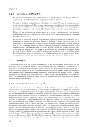 Cap´
   ıtulo 3


3.2.6.     Desventajas del Copyleft.
      El copyleft hace referencia a las licencias que no se heredan a todos los trabajos derivados,
      dependiendo a menudo de la manera en que ´stos se hayan derivado.
                                                    e

      Se requiere distribuir los cambios sobre el software con “copyleft”, pero no los cambios sobre
                                  e ´
      el software que enlaza con ´l. Esto permite a programas con cualquier licencia ser compilados
      y enlazados con bibliotecas con copyleft tales como glibc (una biblioteca est´ndar requerida
                                                                                     a
      por muchos programas) y ser redistribuidos despu´s sin necesidad de cambiar la licencia.
                                                          e

      El copyleft parcial implica que algunas partes de la propia creaci´n no est´n expuestas a su
                                                                        o        a
      modiﬁcaci´n ilimitada, o visto de otro modo, que no est´n completamente sujetas a todos los
                 o                                            a
      principios del copyleft.

      El copyleft es m´s dif´ de poner en pr´ctica en aquellas artes que se caracterizan por la
                       a     ıcil               a
      producci´n de objetos unicos, que no pueden ser copiados (a menos que no se tema por la
               o              ´
      integridad del trabajo original). Se puede ilustrar esta idea con el siguiente ejemplo: suponga
      que hay una exposici´n p´blica de algunos cuadros mundialmente famosos, algunas de las
                            o     u
      muchas copias y trabajos derivados que Andy Warhol hizo de sus propias obras de arte,
      y suponga que alguien que tiene acceso a esos cuadros (sin tener plena propiedad de los
      derechos de ´stos), decide “mejorarlos” con algunos efectos pict´ricos de su gusto (sin olvidar
                  e                                                    o
      la correspondiente ﬁrma con pintura de spray). Dada esta situaci´n, no habr´ manera (legal)
                                                                         o           ıa
      de detener a este tipo si le puede considerar el titular bajo copyleft de dichas obras.


3.2.7.     Ideolog´
                  ıa.

Aunque el copyleft no es un t´rmino reconocido por la ley, sus defensores lo ven como una he-
                                e
rramienta legal en un debate pol´ ıtico e ideol´gico sobre las obras intelectuales. Algunos ven en el
                                               o
copyleft un primer paso para suprimir cualquier tipo de ley relacionada con el copyright. En el
dominio p´blico, la ausencia de una protecci´n como la que ofrece el copyleft deja al software en un
           u                                  o
estado desprotegido. Los desarrolladores no tendr´ ning´n problema pues en difundir y vender
                                                    ıan      u
binarios sin documentaci´n y sin proporcionar el c´digo fuente. Si se abolieran las leyes del copy-
                          o                          o
right, y a falta de otros medios, no habr´ manera de hacer cumplir una licencia copyleft, aunque
                                           ıa
tambi´n ser´ menos necesario.
      e      ıa


3.2.8.     El efecto “v´
                       ırico” del copyleft.

A las licencias copyleft se les suele atribuir un efecto “v´   ırico”, debido a que cualquier trabajo
derivado de un trabajo con copyleft debe a su vez atenerse a los principios del copyleft. En particular,
los trabajos con copyleft no pueden ser incorporados legalmente en trabajos que sean distribuidos
sin el c´digo fuente, como pasa con la mayor´ de productos comerciales, sin el permiso espec´
        o                                     ıa                                                  ıﬁco de
sus autores. Como resultado, su uso en la industria est´ mayoritariamente limitado a uso interno.
                                                           a
El t´rmino “v´
     e         ırico” implica propagaci´n como la de un virus biol´gico por un organismo vivo. En el
                                        o                            o
contexto de las licencias y los contratos legalmente vinculantes, “v´  ırico” hace referencia a cualquier
cosa que se propaga adheri´ndose a cualquier otra cosa, sin tener en cuenta si las aportaciones
                              e
v´ıricas a˜aden alg´n valor al trabajo particular. Los partidarios del copyleft sostienen que hacer
          n         u
extensiva la analog´ entre las licencias copyleft y los virus inform´ticos resulta inapropiado, puesto
                     ıa                                               a
que los virus inform´ticos generalmente infectan los ordenadores sin que el usuario se percate de
                       a
ello e intentan causar da˜o, mientras que los autores de trabajos derivados son conscientes de la
                           n
licencia copyleft del trabajo original y sus usuarios pueden obtener beneﬁcio de ella. Muchos evitan
usar el t´rmino “v´
          e         ırico” dadas sus connotaciones negativas. Este y otros ejemplos parecen se˜alar n
que el copyleft no es la piedra ﬁlosofal deﬁnitiva capaz de resolver todos los asuntos relacionados
con la propiedad intelectual de una vez por todas: especialmente en el arte, que posee tambi´n unae

26
 