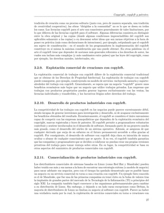 Copyright, copyleft y patentes.


tradici´n de creaci´n como un proceso solitario (junto con, pero de manera separada, una tradici´n
       o            o                                                                                o
de creatividad cooperativa), las obras “dirigidas a la comunidad” no es lo que se desea en todos
los casos. Las licencias copyleft para el arte son conscientes generalmente de tales limitaciones, por
lo que diﬁeren de las licencias copyleft para el software. Algunas diferencias consisten,en distinguir
entre la obra original y las copias (donde algunas condiciones imprescindibles del copyleft son
aplicables solamente a las copias) o en descansar sobre ideas que son menos objetivas a la hora de
poner en pr´ctica (m´s como declaraciones de intenciones), por ejemplo, estipulando que el copyleft
            a          a
sea sujeto de consideraci´n - en el mundo de los programadores la implementaci´n del copyleft
                           o                                                             o
constituye en s´ misma la m´xima consideraci´n que uno puede obtener. En otras palabras: en el
                 ı            a                  o
arte el copyleft tiene que depender de nociones m´s generales referentes a los derechos de autor, las
                                                    a
cuales son incluso m´s complejas (y m´s cambiantes entre pa´
                      a                 a                       ıses) que las leyes del copyright, como
por ejemplo, los derechos morales, intelectuales, etc.


3.2.9.    Explotaci´n comercial de creaciones con copyleft.
                   o

La explotaci´n comercial de trabajos con copyleft diﬁere de la explotaci´n comercial tradicional
             o                                                                 o
que se obtiene de los Derechos de Propiedad Intelectual. La explotaci´n de trabajos con copyleft
                                                                            o
puede conseguirse, por ejemplo, construyendo un modelo de servicios -incluyendo asesor´ y soporte-
                                                                                           ıa
alrededor del trabajo con copyleft. Generalmente, se espera que un negocio “copyleft” genere unos
beneﬁcios econ´micos m´s bajos que un negocio que utilice trabajos privados. Las empresas que
                o         a
trabajan con productos propietarios pueden generar ingresos exclusivamente con las ventas, las
licencias individuales y transferibles, y los lucrativos litigios sobre derechos del trabajo.


3.2.10.     Desarrollo de productos industriales con copyleft.

La competitividad de los trabajos con copyleft en los negocios puede parecer excesivamente d´bil,
                                                                                                e
siendo incapaz de generar inversiones para investigaci´n y desarrollo, ni de acaparar exclusivamente
                                                         o
los beneﬁcios obtenidos del resultado. Econ´micamente, el copyleft se considera el unico mecanismo
                                             o                                      ´
capaz de competir con las empresas monopol´     ısticas que dependen de la explotaci´n econ´mica del
                                                                                    o       o
copyright, marcas registradas y leyes de patentes. El copyleft permite a programadores voluntarios
contribuir y sentirse involucrados en el desarrollo de software, formando parte de un proyecto mucho
m´s grande, como el desarrollo del n´cleo de un sistema operativo. Adem´s, se aseguran de que
  a                                     u                                     a
cualquier derivado que surja de su esfuerzo en el futuro permanecer´ accesible a ellos gracias al
                                                                        a
copyleft. Por consiguiente, el desarrollo de software con copyleft deja clara su intenci´n de nunca
                                                                                         o
ocultar o abusar de cualquier conocimiento que se aporte. A su vez, el copyleft tambi´n garantiza
                                                                                         e
que las compa˜´ y programadores que se deciden a colaborar no puedan crear sus propias versiones
               nıas
privativas del trabajo para tomar ventaja sobre otros. En su lugar, la competitividad se basa en
otros aspectos del suministro de productos comerciales con copyleft.


3.2.11.     Comercializaci´n de productos industriales con copyleft.
                          o

Los distribuidores comerciales de sistemas basados en Linux (como Red Hat y Mandrake) pueden
haber tenido sus m´s y sus menos a la hora de encontrar una estrategia exitosa (o modelo de negocio)
                   a
para sacar adelante sus negocios, pero con el tiempo ha quedado demostrado que es posible basar
un negocio en un servicio comercial en torno a una creaci´n con copyleft. Un ejemplo bien conocido
                                                         o
es el de Mandrake, que fue una de las primeras compa˜´ en tener ´xito en la bolsa de valores tras
                                                      nıas          e
la implosi´n de grandes partes del mercado de la Tecnolog´ de la Informaci´n (TI) a principios del
          o                                                ıa                o
siglo XXI. La compa˜´ tambi´n logr´ convencer a los organismos gubernamentales para cambiar
                     nıa       e      o
a su distribuci´n de Linux. Sin embargo, y dejando a un lado raras excepciones como Debian, la
               o
mayor´ de distribuidores de Linux no limitan su negocio al software con copyleft. Parece no haber
       ıa
una verdadera raz´n por la cual, la explotaci´n de servicios comerciales en torno a creaciones con
                  o                           o

                                                                                                    27
 