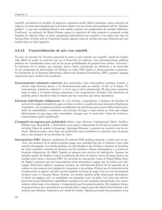Cap´
   ıtulo 3


copyleft, no pudiera ser posible en negocios a peque˜a escala. Dicha estrategia, como concepto de
                                                     n
negocio, no ser´ m´s compleja que la de hacer dinero con una receta para preparar caf´ de “dominio
                ıa a                                                                   e
p´blico”, y que tan satisfactoriamente han sabido explotar los propietarios de muchas cafeter´
  u                                                                                              ıas.
UserLinux, un proyecto de Bruce Perens, apoya la aparici´n de tales negocios a peque˜a escala
                                                             o                             n
basados en software libre, es decir, programas inform´ticos con copyleft o con alg´n otro tipo de
                                                       a                            u
licencia libre. El sitio web de UserLinux expone algunos casos de estudio as´ como historias que han
                                                                            ı
tenido ´xito en tales negocios.
        e


3.2.12.      Comercializaci´n de arte con copyleft.
                           o
En arte, el concepto de “servicio comercial en torno a una creaci´n con copyleft” puede ser incluso
                                                                 o
m´s dif´ de poner en pr´ctica que en el desarrollo de software. Las representaciones p´blicas
  a     ıcil               a                                                                u
podr´ ser consideradas como una de las pocas posibilidades de proporcionar dichos “servicios”.
     ıan
La industria de la m´sica, por ejemplo, parece haber encontrado un obst´culo a su desarrollo
                      u                                                      a
en los programas de intercambio de ﬁcheros en redes P2P (punto a punto/persona a persona).
La Fundaci´n de la Frontera Electr´nica (Electronic Frontier Foundation, EFF) propone algunas
             o                      o
sugerencias para resolver este problema:

Licenciamiento voluntario colectivo: Las principales casas discogr´ﬁcas podr´ reunirse y
                                                                         a          ıan
     ofrecer unas licencias justas y no discriminatorias para su m´sica. A ´sto se le llama “li-
                                                                     u         e
     cenciamiento voluntario colectivo”, y es lo que se lleva practicando 70 a˜os para mantener
                                                                                 n
     legal la radio y al mismo tiempo remunerar a los compositores. Protege a las estaciones de
     posibles pleitos mientras re´ne el dinero por las canciones que ´stas reproducen.
                                 u                                   e
Licencias individuales obligatorias: Si a los artistas, compositores, y titulares de derechos de
     autor se les exigiera permitir la copia en-l´
                                                 ınea (on-line) a cambio de unos honorarios ﬁjados por
     el gobierno, las compa˜´ podr´ arregl´rselas sin problemas para reunir dichos honorarios,
                             nıas       ıan       a
     hacer la contabilidad, y remitirlos a los artistas. El pago a cada artista no tiene que reﬂejar
     directamente lo que paga cada consumidor, siempre que el total entre todos los artistas y
     consumidores quede equilibrado.
Compartir los ingresos por publicidad: Sitios como Internet Underground Music Archive,
   EMusic.com, Soundclick, y Artistdirect.com ponen a disposici´n de los fans un espacio donde
                                                                o
   escuchar ﬂujos de m´sica (streaming), descargar ﬁcheros, y ponerse en contacto con los ar-
                          u
   tistas. Mientras tanto, estos fans ven publicidad cuyos beneﬁcios se reparten entre el propio
   sitio y los titulares de los derechos de autor.
Suscripciones P2P: Algunos vendedores de software P2P podr´ empezar a cobrar por su ser-
                                                                   ıan
     vicio. Los amantes de la m´sica podr´ pagar una cantidad ﬁja por el software o por cada
                                  u         ıan
     canci´n descargada. Los fondos podr´ ser distribuidos a los artistas y titulares de derechos
            o                             ıan
     de autor mediante acuerdos de licencia con los estudios o ﬁrmas discogr´ﬁcas o a trav´s de
                                                                                a             e
     licencias obligatorias. En 2001, Napster se plante´ este servicio de suscripci´n. Aunque las
                                                        o                           o
     batallas legales de Napster contra la industria del disco lo dejaron fuera de juego (junto con
     muchos otros sitios y sistemas P2P), los servicios de suscripci´n (como el iTunes Music Store
                                                                     o
     de Apple) muestran que los consumidores est´n dispuestos a pagar por la m´sica que des-
                                                     a                               u
     cargan. Patrocinio digital y propinas en-l´ınea: La contribuci´n directa de los amantes de la
                                                                    o
     m´sica es una manera muy antigua de compensar a los artistas. Puesto que el contenido se ha
        u
     transformado en digital, as´ debe hacerlo tambi´n la forma de pago. Con un bote de propinas
                                 ı                    e
     en-l´ınea como el Amazon Honor System, los artistas pueden pedir donaciones directamen-
     te desde sus p´ginas web, en cantidades tan peque˜as como un d´lar. Los sitios que ofrecen
                    a                                    n                o
     patrocinio como MusicLink y QuidMusic emergen con este prop´sito permitiendo a los consu-
                                                                        o
     midores seleccionar a los m´sicos y compositores que les gustar´ apoyar. De cualquier forma,
                                 u                                     ıa
     se proporciona a los consumidores un m´todo f´cil y seguro para dar dinero directamente a los
                                              e     a
     artistas que admiran. Impuestos por ancho de banda: Algunas personas han propuesto a los

28
 