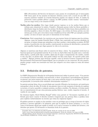 Copyright, copyleft y patentes.


      ISPs (Proveedores del Servicio de Internet) como puntos de recaudaci´n por el intercambio
                                                                          o
      P2P. Gran parte de los usuarios de Internet obtienen acceso web a trav´s de una ISP. La
                                                                             e
      mayor´ mantiene tambi´n un acuerdo ﬁnanciero regular con alguno de ellos. A cambio de
            ıa                 e
      protecci´n contra posibles pleitos o juicios, los ISPs podr´ vender cuentas “autorizadas”
              o                                                  ıan
      (con un cargo extra) a los usuarios de P2P.

Tarifas sobre los medios: Otro lugar donde generar ingresos es en los medios f´          ısicos que se
     utilizan para almacenar la m´sica. Canad´ y Alemania gravan todos los discos grabables y
                                    u             a
     distribuyen luego los fondos entre los artistas. En Estados Unidos tienen discos grabables con
     derechos pagados y discos de datos. Es dif´ pagar a los artistas de forma precisa con este
                                                  ıcil
     sistema por s´ solo, pero otros datos (como estad´
                  ı                                    ısticas de las redes P2P, por ejemplo) podr´ıan
     ayudar a la hora de hacer m´s justo el desembolso de los fondos.
                                   a

Conciertos: Est´ comprobado, los conciertos son una enorme fuente de ingresos para los artistas.
                  a
    Algunos, como las bandas Grateful Dead y Phish, han construido sus carreras alrededor de
    sus giras, al mismo tiempo que animaban a sus fans a grabar e intercambiar su m´sica. El P2P
                                                                                    u
    encaja a la perfecci´n con este modelo, constituyendo un sistema de distribuci´n y promoci´n
                        o                                                         o           o
    para aquellas bandas que eligen ganarse la vida en la carretera.


Algunos se muestran m´s ﬁrmes sobre el comercio de ideas y dicen: “La propiedad intelectual no
                        a
funciona igual que la propiedad material. Si yo te doy un objeto f´
                                                                  ısico dejo de poder usar y controlar
dicho objeto, y puedo pedir algo a cambio, alg´n tipo de pago o compensaci´n. En cambio, cuando
                                               u                               o
te doy una idea, no pierdo nada. A´n puedo utilizar esa idea como desee. No necesito pedir nada
                                    u
a cambio.” Algunos artistas usan licencias copyleft, como la licencia Creative Commons del tipo
Reconocimiento-NoComercial-CompartirIgual, que no permiten un uso comercial. De esta manera,
pueden escoger vender sus creaciones sin tener que competir con otras copias en venta del mismo
trabajo.3



3.3.      Deﬁnici´n de patentes.
                 o
La OMPI (Organizaci´n Mundial de la Propiedad Intelectual) deﬁne la patente como: “Una patente
                      o
es un derecho exclusivo concedido a una invenci´n, es decir, un producto o procedimiento que aporta,
                                               o
en general, una nueva manera de hacer algo o una nueva soluci´n t´cnica a un problema. Para que
                                                                 o e
sea patentable, la invenci´n debe satisfacer determinados requisitos”.4
                          o
La patente protege ideas, ´sta es un privilegio que concede el Estado a los inventores, as´ constituyen
                           e                                                                ı
monopolios a favor de ellos. El titular de una patente tiene en todo momento el derecho de explotar
su invento, el cual es oponible a cualquier persona, sea f´
                                                          ısica o jur´
                                                                     ıdica. No obstante, el titular puede
dar su consentimiento de que otras personas puedan fabricar, usar, vender, importar el invento. A
cambio de una regal´  ıa.
En t´rminos legales, David Medina Rangel5 deﬁne como patente al “documento expedido por el
    e
Estado para hacer constar el derecho exclusivo temporal que una persona f´  ısica o jur´
                                                                                       ıdica tiene
para explotar industrialmente un invento que re´na las exigencias legales.”
                                               u
El palabra patente se emplea en dos sentidos: como un privilegio que se otorga al inventor de alg´n
                                                                                                 u
producto o proceso aplicable a la industria, para que lo explote de forma exclusiva, y, a su vez,
como el documento oﬁcial que expide el estado, en el cual se reconoce la calidad del inventor y los
derechos que genera. El documento se denomina titulo de la patente.
  3 Copyleft,
            http://es.wikipedia.org/wiki/Copyleft. Fecha de consulta 24 de mayo de 2006.
  4 http://www.wipo.int/patentscope/es/patents  faq.html#patent. Fecha de consulta 5 de mayo de 2006.
  5 Rangel Medina, David. Derecho de la propiedad industrial e intelectual. Segunda Ed. INSTITUTO DE INVES-

TIGACIONES JUR´   IDICAS. UNAM, M´xico. 1992. p.23
                                      e


                                                                                                        29
 