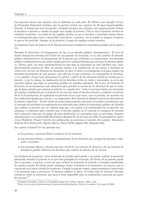 Cap´
   ıtulo 3


Las patentes tienen una vigencia, ´sta es diferente en cada pa´ En M´xico, por ejemplo, la Ley
                                   e                            ıs.       e
de Propiedad Industrial establece que la patente tendr´ una vigencia de 20 a˜os improrrogables.
                                                        a                       n
Durante el tiempo que dura la patente, cualquier persona, por ejemplo, una empresa puede utilizar
el producto o proceso a cambio de pagar una regal´ al inventor. Con lo cual el inventor obtiene un
                                                   ıa
beneﬁcio econ´mico. La raz´n de las regal´ estriba en que el inventor a invertido mucho dinero
               o            o               ıas
en investigaci´n para crear o desarrollar el producto o proceso, con la regal´ se asegura recuperar
              o                                                              ıa
lo que se ha invertido. Aunque en la pr´ctica, el pago de regal´ resulta excesivo.
                                        a                      ıas
La Suprema Corte de Justicia de la Naci´n mexicana estableci´ la naturaleza jur´
                                       o                    o                  ıdica de las paten-
tes:
Patentes de Invenci´n, el otorgamiento de las, es un derecho p´blico administrativo.- El acto de
                      o                                                u
donde emanan los derechos del titular de una patente de invenci´n, es un acto jur´
                                                                       o                  ıdico de derecho
p´blico administrativo; el otorgamiento de la patente por el Estado; en consecuencia, son derechos
  u
p´blicos administrativos que est´n regidos por leyes administrativas que son leyes de derecho p´bli-
  u                               a                                                                   u
co. Deben, pues, ser leyes administrativas las que ﬁjen la naturaleza de esos derechos que, salvo
determinaci´n expresa de ellas, no quedan sujetos a la clasiﬁcaci´n de los bienes y derechos de
             o                                                           o
orden civil. La Ley de Patentes de Invenci´n no hace el env´ a la legislaci´n civil para regular los
                                              o                   ıo             o
derechos provenientes de una patente, sino s´lo por lo que concierne a la transmisi´n de derechos,
                                                 o                                         o
y es a aqu´lla a la que toca determinar el car´cter y efecto de las relaciones jur´
           e                                     a                                   ıdicas creadas por la
patente, y por lo mismo, la clasiﬁcaci´n de los derechos civiles en reales y personales, no es la que
                                        o
conviene aplicar para ﬁjar la naturaleza jur´   ıdica de aquellas relaciones. En la Ley de Patentes de
Invenci´n no se encuentran m´s elementos para precisar la noci´n de los derechos de que se trata,
        o                       a                                     o
que la ligera alusi´n que contiene el art´
                   o                     ıculo 1o. cuando dice: “todo el que haya hecho una invenci´n   o
del car´cter establecido por el art´
       a                           ıculo 2o. de esta ley, tiene el derecho exclusivo, conforme al art´ıculo
28 de la Constituci´n, de explotarla en provecho de s´ o por otros, con su permiso, de acuerdo con
                     o                                    ı
las condiciones ﬁjadas por esta ley y su reglamento. Este derecho se adquiere previa la obtenci´n de o
la patente respectiva”. Si bien desde un punto rigurosamente doctrinal, no pudiera considerarse que
el concepto de privilegio de explotaci´n sea adecuado para deﬁnir la naturaleza jur´
                                       o                                                 ıdica del derecho
que conﬁere la patente, por no referirse m´s que a la esencia a la exclusividad de su ejercicio, sin
                                              a
embargo, es suﬁciente para concluir que el derecho p´blico no le concede la categor´ de derecho
                                                           u                                 ıa
real o personal, sino que al margen de esta clasiﬁcaci´n, lo concept´a como un privilegio. Amparo
                                                          o              u
administrativo en revisi´n 8538/39.-Pacheco Rogerio R.-21 de enero de 1942.-Unanimidad de cuatro
                         o
votos.-Disidente: Franco Carre˜o.-La publicaci´n no menciona el nombre del ponente. Semanario
                                 n                 o
                        o            ´
Judicial de la Federaci´n, Quinta Epoca, Tomo LXXI, p´gina 932, Segunda Sala.
                                                              a
Los sujetos titulares6 de las patentes son:

        La persona o personas f´
                               ısicas creadoras de la invenci´n.
                                                             o
        Las personas f´
                      ısicas o morales causahabientes de los derechos que otorgan las patentes, cesio-
        nario o heredero.
        Las personas f´
                      ısicas o morales que por virtud de un contrato de licencia o de un contrato de
        franquicia pueden disfrutar los derechos que conﬁere la patente de un tercero.

Los titulares de la patente “tiene el derecho de decidir qui´n puede -o no puede- utilizar la invenci´n
                                                            e                                        o
patentada durante el per´ ıodo en el que est´ protegida la invenci´n. El titular de la patente puede
                                              a                    o
dar su permiso, o licencia, a terceros para utilizar la invenci´n de acuerdo a t´rminos establecidos
                                                               o                 e
de com´n acuerdo. El titular puede asimismo vender el derecho a la invenci´n a un tercero, que se
       u                                                                      o
convertir´ en el nuevo titular de la patente. Cuando la patente expira, expira asimismo la protecci´n
         a                                                                                           o
y la invenci´n pasa a pertenecer al dominio p´blico; es decir, el titular deja de detentar derechos
            o                                    u
exclusivos sobre la invenci´n, que pasa a estar disponible para la explotaci´n comercial por parte
                            o                                                 o
de terceros.”7
     6 Vi˜ amata
         n         Paschkes, Carlos. La Propiedad Intelectual. Trillas. M´xico. 1998. p.159.
                                                                         e
     7 http://www.wipo.int/patentscope/es/patents    faq.html#patent. Fecha de consulta 5 de mayo de 2006.


30
 