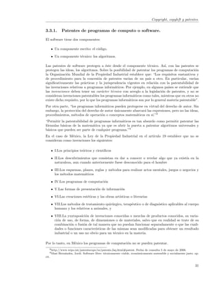 Copyright, copyleft y patentes.


3.3.1.        Patentes de programas de computo o software.

El software tiene dos componentes:

       Un componente escrito: el c´digo.
                                  o

       Un componente t´cnico: los algoritmos.
                      e

Las patentes de software protegen a ´ste desde el componente t´cnico. As´ con las patentes se
                                         e                          e          ı,
protegen las ideas, los algoritmos. Sobre la posibilidad de patentar los programas de computaci´n  o
la Organizaci´n Mundial de la Propiedad Industrial establece que: “Los requisitos sustantivos y
              o
de procedimiento para la concesi´n de patentes var´ de un pa´ a otro. En particular, var´
                                     o                 ıan          ıs                            ıan
signiﬁcativamente las pr´cticas y la jurisprudencia vigentes en relaci´n con la patentabilidad de
                          a                                              o
las invenciones relativas a programas inform´ticos. Por ejemplo, en algunos pa´ se entiende que
                                               a                                  ıses
las invenciones deben tener un car´cter t´cnico con arreglo a la legislaci´n de patentes, y no se
                                       a     e                               o
consideran invenciones patentables los programas inform´ticos como tales, mientras que en otros no
                                                          a
existe dicho requisito, por lo que los programas inform´ticos son por lo general materia patentable”.
                                                        a
Por otra parte, “los programas inform´ticos pueden protegerse en virtud del derecho de autor. Sin
                                      a
embargo, la protecci´n del derecho de autor unicamente abarcar´ las expresiones, pero no las ideas,
                     o                      ´                 a
procedimientos, m´todos de operaci´n o conceptos matem´ticos en s´ 8
                   e                o                    a          ı.”
“Permitir la patentabilidad de programas inform´ticos es tan absurdo como permitir patentar las
                                                a
f´rmulas b´sicas de la matem´tica ya que es abrir la puerta a patentar algoritmos universales y
 o         a                  a
b´sicos que pueden ser parte de cualquier programa.”9
 a
En el caso de M´xico, la Ley de la Propiedad Industrial en el art´
                e                                                ıculo 19 establece que no se
consideran como invenciones los siguientes:

       I.Los principios te´ricos y cient´
                          o             ıﬁcos

       II.Los descubrimientos que consistan en dar a conocer o revelar algo que ya exist´ en la
                                                                                        ıa
       naturaleza, aun cuando anteriormente fuese desconocido para el hombre

       III.Los esquemas, planes, reglas y m´todos para realizar actos mentales, juegos o negocios y
                                           e
       los m´todos matem´ticos
             e            a

       IV.Los programas de computaci´n
                                    o

       V.Las formas de presentaci´n de informaci´n
                                 o              o

       VI.Las creaciones est´ticas y las obras art´
                            e                     ısticas o literarias

       VII.Los m´todos de tratamiento quir´rgico, terap´utico o de diagn´stico aplicables al cuerpo
                e                           u          e                o
       humano y los relativos a animales, y

       VIII.La yuxtaposici´n de invenciones conocidas o mezclas de productos conocidos, su varia-
                            o
       ci´n de uso, de forma, de dimensiones o de materiales, salvo que en realidad se trate de su
         o
       combinaci´n o fusi´n de tal manera que no puedan funcionar separadamente o que las cuali-
                  o       o
       dades o funciones caracter´
                                 ısticas de las mismas sean modiﬁcadas para obtener un resultado
       industrial o un uso no obvio para un t´cnico en la materia.
                                              e

Por lo tanto, en M´xico los programas de computaci´n no se pueden patentar.
                  e                               o
   8 http://www.wipo.int/patentscope/es/patents      faq.html#patent. Fecha de consulta 5 de mayo de 2006.
   9 Masi   Hern´ndez, Jordi. Software libre: t´cnicamente viable, econ´micamente sostenible y socialmente justo. op.
                a                              e                       o
cit.


                                                                                                                  31
 