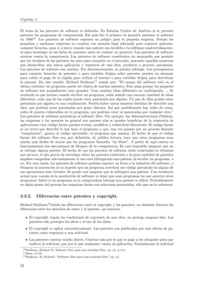 Cap´
   ıtulo 3


El tema de las patentes de software es debatido. En Estados Unidos de Am´rica s´ se permite
                                                                                    e     ı
patentar los programas de computaci´n. Ese pa´ fue el primero en permitir patentar el software
                                        o           ıs
en 198010 . Las patentes de software suponen un peligro para la peque˜a empresa. Porque las
                                                                              n
peque˜as y medianas empresas no cuentan con asesor´ legal adecuada para registrar patentes,
       n                                                     ıa
comprar licencias, para ir a juicio cuando una patente sea inv´lida o la infrinjan inadvertidamente,
                                                                   a
ni para investigar en las listas de patentes antes de realizar un proyecto. Las patentes de software
atentan contra la competencia. Las patentes de software constituyen un monopolio que permite
que los titulares de las patentes las usen para competir en el mercado, atacando aquellas empresas
que desarrollan una nueva aplicaci´n y requieren de una idea, producto o proceso, patentada.
                                      o
Las patentes de software son muchas. Por desconocimiento, se pueden infringir. Los presupuestos
para comprar licencias de patentes o para entablar litigios sobre patentes pueden no alcanzar
para cubrir el pago de la regal´ para utilizar el invento o para entablar litigios para desvirtuar
                                 ıa
la patente. En este sentido, Richard Stallman11 se˜ala que: “El campo del software est´ en el
                                                         n                                       a
ultimo extremo: un programa puede ser objeto de muchas patentes. Esto pasa porque los paquetes
´
de software son normalmente muy grandes. Usan muchas ideas diferentes en combinaci´n. ... El  o
resultado es que incluso cuando escribes un programa, est´s usando una enorme cantidad de ideas
                                                                a
diferentes, cada una de las cuales puede estar patentada por alguien. Un par de ellas podr´ estar
                                                                                                ıa
patentada por alguien en una combinaci´n. Podr´ haber varias maneras distintas de describir una
                                           o        ıa
idea, que podr´ estar patentadas por gente distinta. As´ que posiblemente hay miles de cosas,
                ıan                                              ı
miles de puntos vulnerables en tu programa, que podr´ estar ya patentadas por cualquier otro.”
                                                           ıan
Las patentes de software perjudican al software libre. Por ejemplo, las Administraciones P´blicas,
                                                                                                u
las empresas y los usuarios en general son quienes m´s se pueden beneﬁciar de la existencia de
                                                           a
aplicaciones cuyo c´digo fuente pueden revisar, modiﬁcar y redistribuir libremente. El c´digo fuente
                     o                                                                    o
es un texto que describe lo que hace el programa y que, una vez pasado por un proceso llamado
“compilaci´n”, genera el c´digo ejecutable, el programa que usamos. El hecho de que el c´digo
           o                 o                                                                     o
fuente del software libre sea, por deﬁnici´n, de p´blica lectura, hace que estos programas sean
                                             o         u
mucho m´s f´ciles de atacar que los programas llamados “no libres”. A partir de aqu´ entran en
          a a                                                                               ı
funcionamiento los mecanismos de bloqueo de la competencia. Es casi imposible asegurar que no
se infringe alguna patente. El hecho de que las patentes de software est´n redactadas en t´rminos
                                                                            e                   e
tan oscuros, el alto precio de investigar sobre las patentes existentes y la gran cantidad de patentes
impiden comprobar adecuadamente si uno est´ infringiendo una patente al escribir un programa, o
                                                 a
no. Por esta raz´n, las patentes de software podr´ suponer un freno a la industria del software, y
                 o                                  ıan
bloquear la innovaci´n al no impedir que un programa novedoso use c´digo patentado en alguna de
                       o                                                 o
sus operaciones m´s triviales. Se puede casi asegurar que se infringir´ una patente. Una tendencia
                    a                                                   a
actual muy com´n en la producci´n de software es dejar que sean programas los que generen otros
                 u                  o
programas. Saber si un programa en la computadora infringe una patente es dif´ Probablemente
                                                                                   ıcil.
en alg´n punto del proceso las m´quinas dar´n con soluciones patentadas, s´lo que no lo sabremos.
       u                           a           a                               o


3.3.2.      Diferencias entre patentes y copyright.
Richard Stallman12 se˜ala las diferencias entre el copyright y las patentes, no obstante ilustran las
                       n
diferencias entre los derechos de autor y la patente, as´ tenemos:
                                                        ı

     El copyright regula las condiciones de expresi´n de una obra, no protege ninguna idea. Las
                                                     o
     patentes s´lo protegen las ideas y el uso de las ideas.
               o
     El copyright se aplica autom´ticamente. Las patentes son publicadas por una oﬁcina de pa-
                                 a
     tentes como respuesta a una solicitud.
     Las patentes cuestan mucho dinero. Cuestan m´s por lo que se paga a los abogados para que
                                                      a
     realicen la solicitud, que por lo que realmente cuesta su aplicaci´n. Normalmente la solicitud
                                                                       o
 10 Stallman, Richard M. Software libre para una sociedad libre. op. cit. p.114.
 11 Idem, p.110.
 12 Stallman, M, Richard. “Software libre para una sociedad libre” op. cit.



32
 