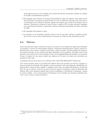 Copyright, copyleft y patentes.


      tarda algunos a˜os en ser estudiada, a´n cuando las oﬁcinas de patentes realizan un trabajo
                      n                     u
      de estudio extremadamente precario.
      El copyright dura durante un tiempo extremadamente largo. En algunos casos puede durar
      hasta 150 a˜os. Las patentes duran 20 a˜os, lo cual es suﬁciente como para que sobrevivas a
                  n                           n
      su caducidad, pero todav´ es bastante tiempo con respecto a la escala de un campo como el
                              ıa
      software. Pensemos en relaci´n de hace 20 a˜os, cuando el PC era algo novedoso. Imaginad
                                  o               n
      que estuvi´ramos limitados a desarrollar software utilizando unicamente las ideas conocidas
                e                                                  ´
      en 1982.
      El copyright s´lo protege la copia.
                    o

      La patentes es un monopolio absoluto sobre el uso de una idea. Incluso si pudieras probar
      que la idea es tuya, ser´ completamente irrelevante si la idea ha sido patentada por otro.
                              ıa


3.4.       Marcas.
Junto a las patentes surge el tema de las marcas. La marca es un conjunto de signos para distinguir
un producto o servicio de determinada empresa. Comprende denominaciones, ﬁguras, formas tri-
dimensionales como envases, nombres comerciales, razones sociales, nombres propios de personas.
Las marcas protegen el uso exclusivo del signo distintivo de los productos. El titular tiene el uso
exclusivo de la marca. En el caso de M´xico, la Ley de Propiedad Industrial establece en el art´
                                       e                                                       ıculo
95 que el registro de una marca tendr´ una vigencia de 10 a˜os, los cuales son renovables por
                                         a                      n
periodos de diez a˜os.
                  n
A prop´sito del uso de la marca en el software libre, Jordi Masi Hern´ndez13 aﬁrma que:
      o                                                              a
“Las marcas pueden usarse en el mundo del software libre para proteger un servicio o producto y
hasta un grupo de desarrollo. Por ejemplo, nosotros podemos crear una aplicaci´n, distribuirla con
                                                                                 o
licencia libre, incluso de tipo copyleft, y registrar como marca el nombre del producto. La licencia
libre de uso no incluye el uso de la marca. De esta manera concedemos todas las libertades del
software libre, pero podemos impedir que terceros modiﬁquen y distribuyan el programa - quiz´s    a
de menor calidad - con la misma marca. Protegemos as´ la inversi´n que hayamos realizado para
                                                           ı         o
crear y dar a conocer nuestro producto.”




  13 Masi Hern´ndez, Jordi. Software libre: t´cnicamente viable, econ´micamente sostenible y socialmente justo. op.
              a                              e                       o
cit. p.78.


                                                                                                                33
 
