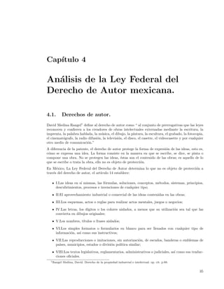 Cap´
   ıtulo 4

An´lisis de la Ley Federal del
  a
Derecho de Autor mexicana.

4.1.         Derechos de autor.
David Medina Rangel1 deﬁne al derecho de autor como “ al conjunto de prerrogativas que las leyes
reconocen y conﬁeren a los creadores de obras intelectuales externadas mediante la escritura, la
imprenta, la palabra hablada, la m´sica, el dibujo, la pintura, la escultura, el grabado, la fotocopia,
                                    u
el cinemat´grafo, la radio difusi´n, la televisi´n, el disco, el casette, el videocasette y por cualquier
          o                      o              o
otro medio de comunicaci´n.”
                          o
A diferencia de la patente, el derecho de autor protege la forma de expresi´n de las ideas, esto es,
                                                                           o
c´mo se expresa una idea. La forma consiste en la manera en que se escribe, se dice, se pinta o
 o
compone una obra. No se protegen las ideas, ´stas son el contenido de las obras; es aquello de lo
                                                e
que se escribe o trata la obra, ello no es objeto de protecci´n.
                                                             o
En M´xico, La Ley Federal del Derecho de Autor determina lo que no es objeto de protecci´n a
      e                                                                                 o
trav´s del derecho de autor, el art´
    e                              ıculo 14 establece:

      I.Las ideas en s´ mismas, las f´rmulas, soluciones, conceptos, m´todos, sistemas, principios,
                      ı              o                                e
      descubrimientos, procesos e invenciones de cualquier tipo;

      II.El aprovechamiento industrial o comercial de las ideas contenidas en las obras;

      III.Los esquemas, actos o reglas para realizar actos mentales, juegos o negocios;

      IV.Las letras, los d´
                          ıgitos o los colores aislados, a menos que su utilizaci´n sea tal que las
                                                                                 o
      convierta en dibujos originales;

      V.Los nombres, t´
                      ıtulos o frases aislados;

      VI.Los simples formatos o formularios en blanco para ser llenados con cualquier tipo de
      informaci´n, as´ como sus instructivos;
               o     ı

      VII.Las reproducciones o imitaciones, sin autorizaci´n, de escudos, banderas o emblemas de
                                                            o
      pa´
        ıses, municipios, estados o divisi´n pol´
                                          o     ıtica similar;

      VIII.Los textos legislativos, reglamentarios, administrativos o judiciales, as´ como sus traduc-
                                                                                    ı
      ciones oﬁciales.
  1 Rangel   Medina, David. Derecho de la propiedad industrial e intelectual. op. cit. p.88.


                                                                                                      35
 