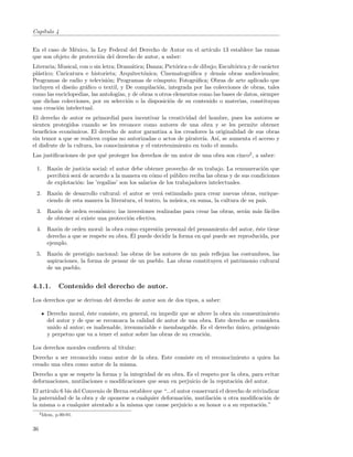 Cap´
   ıtulo 4


En el caso de M´xico, la Ley Federal del Derecho de Autor en el art´
                e                                                  ıculo 13 establece las ramas
que son objeto de protecci´n del derecho de autor, a saber:
                          o
Literaria; Musical, con o sin letra; Dram´tica; Danza; Pict´rica o de dibujo; Escult´rica y de car´cter
                                            a              o                        o             a
pl´stico; Caricatura e historieta; Arquitect´nica; Cinematogr´ﬁca y dem´s obras audiovisuales;
  a                                           o                   a            a
Programas de radio y televisi´n; Programas de c´mputo; Fotogr´ﬁca; Obras de arte aplicado que
                                o                  o                a
incluyen el dise˜o gr´ﬁco o textil, y De compilaci´n, integrada por las colecciones de obras, tales
                n     a                             o
como las enciclopedias, las antolog´ y de obras u otros elementos como las bases de datos, siempre
                                     ıas,
que dichas colecciones, por su selecci´n o la disposici´n de su contenido o materias, constituyan
                                          o             o
una creaci´n intelectual.
           o
El derecho de autor es primordial para incentivar la creatividad del hombre, pues los autores se
sienten protegidos cuando se les reconoce como autores de una obra y se les permite obtener
beneﬁcios econ´micos. El derecho de autor garantiza a los creadores la originalidad de sus obras
                o
sin temor a que se realicen copias no autorizadas o actos de pirater´ As´ se aumenta el acceso y
                                                                      ıa. ı,
el disfrute de la cultura, los conocimientos y el entretenimiento en todo el mundo.
Las justiﬁcaciones de por qu´ proteger los derechos de un autor de una obra son cinco2 , a saber:
                            e

 1. Raz´n de justicia social: el autor debe obtener provecho de su trabajo. La remuneraci´n que
        o                                                                                  o
    percibir´ ser´ de acuerdo a la manera en c´mo el p´blico reciba las obras y de sus condiciones
            a    a                            o        u
    de explotaci´n: las ’regal´ son los salarios de los trabajadores intelectuales.
                 o            ıas’
 2. Raz´n de desarrollo cultural: el autor se ver´ estimulado para crear nuevas obras, enrique-
        o                                         a
    ciendo de esta manera la literatura, el teatro, la m´sica, en suma, la cultura de su pa´
                                                        u                                  ıs.
 3. Raz´n de orden econ´mico: las inversiones realizadas para crear las obras, ser´n m´s f´ciles
        o                 o                                                       a   a a
    de obtener si existe una protecci´n efectiva.
                                     o
 4. Raz´n de orden moral: la obra como expresi´n personal del pensamiento del autor, ´ste tiene
        o                                       o                                       e
                                      ´
    derecho a que se respete su obra. El puede decidir la forma en qu´ puede ser reproducida, por
                                                                     e
    ejemplo.
 5. Raz´n de prestigio nacional: las obras de los autores de un pa´ reﬂejan las costumbres, las
        o                                                         ıs
    aspiraciones, la forma de pensar de un pueblo. Las obras constituyen el patrimonio cultural
    de un pueblo.


4.1.1.          Contenido del derecho de autor.
Los derechos que se derivan del derecho de autor son de dos tipos, a saber:

        Derecho moral, ´ste consiste, en general, en impedir que se altere la obra sin consentimiento
                        e
        del autor y de que se reconozca la calidad de autor de una obra. Este derecho se considera
        unido al autor; es inalienable, irrenunciable e inembargable. Es el derecho unico, primigenio
                                                                                    ´
        y perpetuo que va a tener el autor sobre las obras de su creaci´n.
                                                                       o

Los derechos morales conﬁeren al titular:
Derecho a ser reconocido como autor de la obra. Este consiste en el reconocimiento a quien ha
creado una obra como autor de la misma.
Derecho a que se respete la forma y la integridad de su obra. Es el respeto por la obra, para evitar
deformaciones, mutilaciones o modiﬁcaciones que sean en perjuicio de la reputaci´n del autor.
                                                                                   o
El art´
      ıculo 6 bis del Convenio de Berna establece que “...el autor conservar´ el derecho de reivindicar
                                                                            a
la paternidad de la obra y de oponerse a cualquier deformaci´n, mutilaci´n u otra modiﬁcaci´n de
                                                                o           o                     o
la misma o a cualquier atentado a la misma que cause perjuicio a su honor o a su reputaci´n.”  o
     2 Idem,   p.90-91.


36
 