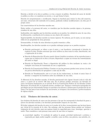 An´lisis de la Ley Federal del Derecho de Autor mexicana.
                                           a


Derecho a decidir si la obra se publica o se da a conocer al p´blico. Facultad del autor de decidir
                                                              u
si publica su obra o se mantiene en secreto, y en qu´ forma lo har´.
                                                    e              a
Derecho de arrepentimiento o rectiﬁcaci´n. Supone la facultad para retirar la obra del comercio;
                                         o
as´ como, retractarse del contenido de la misma, pudiendo realizar modiﬁcaciones a la obra por el
  ı
propio autor.
Las caracter´
            ısticas de los derechos morales son:
Est´n unidos a la persona del autor, se considera que los derechos morales siguen a la persona,
   a
creadora de una obra.
Inalienables, esto signiﬁca que los derechos morales no se pueden. La calidad de autor de una obra,
la deformaci´n o mutilaci´n de la misma no son objeto del comercio.
             o             o
Imprescriptibles, los derechos morales no tienen vigencia. No caducan, por lo tanto, no son suscep-
tibles de ser propiedad de otras personas.
Irrenunciables, el titular de estos derechos no puede renunciar a ellos.
Inembargables, los derechos morales no se pueden embargar porque no se pueden enajenar.

     Derecho patrimonial, se reﬁere a que el autor, y sus herederos, corresponde el derecho de
     explotar la obra. Pueden autorizar que otros utilicen su obra como la venta, distribuci´n, uso
                                                                                            o
     o explotaci´n de la obra.
                o
     Derecho de Reproducci´n: El autor puede obtener beneﬁcio econ´mico de las reproducciones o
                             o                                        o
     copias que se realicen de su obra o recurso. Reproducir o copiar un recurso sin consentimiento
     del autor es ilegal.
     Derecho de Distribuci´n: Poner a disposici´n del p´blico la obra mediante su venta o de
                           o                    o        u
     cualquier otra forma de transmisi´n de uso o explotaci´n.
                                      o                    o
     Derecho de Comunicaci´n P´blica: Consiste en que las personas pueden tener acceso a la obra
                             o    u
     sin previa distribuci´n de ejemplares a cada una de ellas.
                          o
     Derecho de Transformaci´n: este es el caso de las traducciones, en donde el autor tiene el
                              o
     derecho a compartir los beneﬁcios sobre las utilidades de una obra.

A diferencia de los derechos morales, el derecho patrimonial est´ vigente durante toda la vida del
                                                                   a
autor y a partir de su muerte 100 a˜os m´s. En el sistema jur´
                                        n      a                     ıdico mexicano, los derechos de
autor encuentran fundamento en el art´    ıculo 28 de la Constituci´n Pol´
                                                                   o       ıtica de los Estados Unidos
Mexicanos. El art´ıculo 28, en el p´rrafo noveno, establece que: Tampoco constituyen monopolios los
                                   a
privilegios que por determinado tiempo se concedan a los autores y artistas para la producci´n de sus
                                                                                              o
obras y los que para el uso exclusivo de sus inventos, se otorguen a los inventores y perfeccionadores
de alguna mejora.


4.1.2.    Titulares del derecho de autor.
Los titulares del derecho de autor son las personas a las que les corresponde la facultad de gozar y
ejercer los derechos morales y los derechos patrimoniales respecto de una obra.
El titular originario del derecho de autor es el creador de la obra; reconocimiento que las leyes hacen
por virtud de la creaci´n de la obra. Sin embargo, s´lo las personas f´
                          o                               o                 ısicas pueden ser titulares
originarios de este derecho, pues son quienes tienen la capacidad para crear, investigar, apreciar o
sentir. Para considerar a una persona como autor de una obra se requiere:

     creatividad: signiﬁca “el resultado de aplicar la propia actividad intelectual o art´
                                                                                         ıstica y
     expresarla por alg´n medio tangible o sensible, como un libro, una pintura, una melod´ etc.
                       u                                                                  ıa,

                                                                                                    37
 