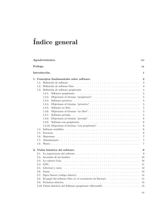 ´
Indice general

Agradecimientos.                                                                                                                                   VII


Pr´logo.
  o                                                                                                                                                IX


Introducci´n.
          o                                                                                                                                         1

1. Conceptos fundamentales sobre software.                                                                                                          3
   1.1. Deﬁnici´n de software. . . . . . . . . . . . . . .
                o                                              .   .   .   .   .   .   .   .   .   .   .   .   .   .   .   .   .   .   .   .   .    3
   1.2. Deﬁnici´n de software libre. . . . . . . . . . . .
                o                                              .   .   .   .   .   .   .   .   .   .   .   .   .   .   .   .   .   .   .   .   .    3
   1.3. Deﬁnici´n de software propietario. . . . . . . .
                o                                              .   .   .   .   .   .   .   .   .   .   .   .   .   .   .   .   .   .   .   .   .    4
        1.3.1. Software propietario. . . . . . . . . . . .     .   .   .   .   .   .   .   .   .   .   .   .   .   .   .   .   .   .   .   .   .    4
        1.3.2. Objeciones al t´rmino “propietario”. . .
                               e                               .   .   .   .   .   .   .   .   .   .   .   .   .   .   .   .   .   .   .   .   .    5
        1.3.3. Software privativo. . . . . . . . . . . . .     .   .   .   .   .   .   .   .   .   .   .   .   .   .   .   .   .   .   .   .   .    5
        1.3.4. Objeciones al t´rmino “privativo”. . . .
                               e                               .   .   .   .   .   .   .   .   .   .   .   .   .   .   .   .   .   .   .   .   .    5
        1.3.5. Software no libre. . . . . . . . . . . . . .    .   .   .   .   .   .   .   .   .   .   .   .   .   .   .   .   .   .   .   .   .    5
        1.3.6. Objeciones al t´rmino “no libre”. . . . .
                               e                               .   .   .   .   .   .   .   .   .   .   .   .   .   .   .   .   .   .   .   .   .    5
        1.3.7. Software privado. . . . . . . . . . . . . .     .   .   .   .   .   .   .   .   .   .   .   .   .   .   .   .   .   .   .   .   .    5
        1.3.8. Objeciones al t´rmino “privado”. . . . .
                               e                               .   .   .   .   .   .   .   .   .   .   .   .   .   .   .   .   .   .   .   .   .    6
        1.3.9. Software con propietario. . . . . . . . .       .   .   .   .   .   .   .   .   .   .   .   .   .   .   .   .   .   .   .   .   .    6
        1.3.10. Objeciones al t´rmino “con propietario”.
                               e                               .   .   .   .   .   .   .   .   .   .   .   .   .   .   .   .   .   .   .   .   .    6
   1.4. Software semilibre. . . . . . . . . . . . . . . . .    .   .   .   .   .   .   .   .   .   .   .   .   .   .   .   .   .   .   .   .   .    6
   1.5. Freeware. . . . . . . . . . . . . . . . . . . . . .    .   .   .   .   .   .   .   .   .   .   .   .   .   .   .   .   .   .   .   .   .    6
   1.6. Shareware. . . . . . . . . . . . . . . . . . . . .     .   .   .   .   .   .   .   .   .   .   .   .   .   .   .   .   .   .   .   .   .    7
   1.7. Abandonware. . . . . . . . . . . . . . . . . . . .     .   .   .   .   .   .   .   .   .   .   .   .   .   .   .   .   .   .   .   .   .    7
   1.8. Warez. . . . . . . . . . . . . . . . . . . . . . . .   .   .   .   .   .   .   .   .   .   .   .   .   .   .   .   .   .   .   .   .   .    7

2. Visi´n hist´rica del software.
        o       o                                                                                                                                   9
   2.1. La importancia del software. . . . . . . . . . . . . . . . .               .   .   .   .   .   .   .   .   .   .   .   .   .   .   .   .    9
   2.2. Incursi´n de los hackers. . . . . . . . . . . . . . . . . . .
                o                                                                  .   .   .   .   .   .   .   .   .   .   .   .   .   .   .   .   10
   2.3. La cultura Unix. . . . . . . . . . . . . . . . . . . . . . .               .   .   .   .   .   .   .   .   .   .   .   .   .   .   .   .   10
   2.4. GNU. . . . . . . . . . . . . . . . . . . . . . . . . . . . .               .   .   .   .   .   .   .   .   .   .   .   .   .   .   .   .   11
   2.5. Libertad y costo. . . . . . . . . . . . . . . . . . . . . . .              .   .   .   .   .   .   .   .   .   .   .   .   .   .   .   .   12
   2.6. Linux. . . . . . . . . . . . . . . . . . . . . . . . . . . . .             .   .   .   .   .   .   .   .   .   .   .   .   .   .   .   .   12
   2.7. Open Source (c´digo abierto). . . . . . . . . . . . . . . .
                         o                                                         .   .   .   .   .   .   .   .   .   .   .   .   .   .   .   .   14
   2.8. El papel del software libre en el crecimiento de Internet.                 .   .   .   .   .   .   .   .   .   .   .   .   .   .   .   .   14
   2.9. Formatos abiertos. . . . . . . . . . . . . . . . . . . . . .               .   .   .   .   .   .   .   .   .   .   .   .   .   .   .   .   15
   2.10. Visi´n hist´rica del Software propietario (Microsoft). . .
             o      o                                                              .   .   .   .   .   .   .   .   .   .   .   .   .   .   .   .   15

                                                                                                                                                   iii
 