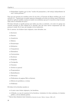 Cap´
   ıtulo 4


        Originalidad: signiﬁca que la obra ”resulta del pensamiento y del trabajo independientes de
        una o varias personas.“3

Para que una persona sea considera autor de una obra, el Convenio de Berna establece que, en el
art´
   ıculo 15.1., “bastar´ que su nombre aparezca estampado en la obra en la forma usual. El presente
                       a
p´rrafo se aplicar´ tambi´n cuando ese nombre sea seud´nimo que por lo conocido no deje la menor
 a                a       e                            o
duda sobre la identidad del autor.”
El titular derivado es aquella persona que utiliza una obra ya existente, a la cual se le agrega una
creaci´n novedosa; la obra original no es alterada, sino que tiene nuevos componentes que una
      o
persona le a˜ade. Es el caso, por ejemplo, de los traductores.
             n
Por lo anterior, los titulares tanto originario, como derivados, son:

        Escritores
        Pintores
        Arquitectos
        M´sicos
         u
        Dramaturgos
        Int´rpretes
           e
        Compositores
        Dise˜adores
            n
        Caricaturistas
        Escultores
        Fot´grafos
           o
        Core´grafos
            o
        Cineastas
        Artistas en general
        Programadores
        Radiodifusores
        Televisoras
        Publicadores de paginas Web en Internet.
        Editores de peri´dicos y revistas
                        o
        Publicistas

El titular de los derechos morales es:

        el autor como titular originario y los herederos,
        el Estado, en caso de ausencia de los herederos, trat´ndose de obras an´nimas, de dominio
                                                             a                 o
        p´blico o de los s´
         u                ımbolos patrios.
     3 Herrera   Meza, Humberto Javier. Iniciaci´n al derecho de autor. M´xico. Limusa. 1992. p.70.
                                                o                        e


38
 