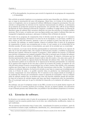 Cap´
   ıtulo 4


        IV.La decompilaci´n, los procesos para revertir la ingenier´ de un programa de computaci´n
                         o                                         ıa                           o
        y el desamblaje.

Este art´
        ıculo no permite inspirarse en un programa anterior para desarrollar otro distinto, a menos
que se tenga la autorizaci´n del autor del programa. Ahora bien, si el titular de los derechos de
                           o
autor es el empleador, esto es, la empresa de software dif´
                                                          ıcilmente otorgar´ la autorizaci´n. Con este
                                                                             a             o
art´
   ıculo se salvaguardan los intereses de las empresas transnacionales de software, en detrimento
de la industria de producci´n nacional de programaci´n. Los art´
                            o                          o            ıculos 105 y 106 de la Ley Federal
del Derecho de Autor eliminan la libertad de compartir y modiﬁcar el c´digo fuente. La libertad de
                                                                           o
distribuir copias de software libre encuentra obst´culo con estos dos art´
                                                   a                        ıculos en el ´mbito jur´
                                                                                         a         ıdico
mexicano. Por lo tanto, se tendr´ que crear una ﬁgura jur´
                                  ıa                         ıdica que regule el software libre para no
transgredir la legislaci´n mexicana y adecuarse el software libre al Estado de derecho.
                        o
El creador de un programa de computaci´n tiene el derecho moral de exigir que se le reconozca
                                         o
como autor del programa, determinar si su obra ha de ser divulgada y en qu´ forma, modiﬁcar su
                                                                             e
obra, retirar su obra del comercio, oponerse a que se le atribuya al autor una obra que no es de
su creaci´n. Sin embargo, en nuestra opini´n, respecto al software libre el autor de un programa
         o                                 o
de computaci´n s´ merece una recompensa por su obra, el cual consiste en la exclusividad de los
              o ı
derechos morales. El autor merece reconocimiento, por parte de la sociedad, por su creatividad.
Por el contrario, en el caso de los derechos patrimoniales la controversia estriba en la vigencia de
ellos. En el caso del software libre, ´ste requiere la libertad para estudiar y modiﬁcar el programa,
                                      e
libertad para copiarlo, libertad de mejorar el programa y hacer p´blicas las mejoras y la libertad
                                                                      u
para ejecutar el programa con cualquier prop´sito. Para ello es necesario que el creador del software
                                                o
permita, principalmente, modiﬁcar y distribuir copias de software. Al respecto, reiteramos que los
derechos patrimoniales tienen vigencia durante toda la vida del creador y cien a˜os m´s a partir de
                                                                                   n    a
su muerte. En este sentido, la vigencia limita las libertades del software libre. Ante esta situaci´n,
                                                                                                    o
una alternativa pudiera ser la reducci´n de la vigencia de los derechos patrimoniales. La reducci´n
                                        o                                                            o
de la vigencia ser´ respecto de los cien a˜os a partir de la muerte del creador, no respecto de a la
                  ıa                         n
vida del autor porque ´l merece reconocimiento por su labor creativa. Esto debido a los constantes
                        e
cambios que tienen lugar en la tecnolog´ Ella sufre innovaciones todos los d´ “La industria del
                                           ıa.                                   ıas:
software es realmente din´mica. La barrera de entrada es muy bajo en campos que tecnol´gicamente
                           a                                                               o
est´n en el frente de onda, y es posible convertir ideas en productos con relativamente pocos
   a
recursos, comparando con otras industrias. Por el contrario en los campos donde la tecnolog´ ya  ıa
ha madurado hay fuerzas que normalmente causan la aparici´n de monopolios. Casi en cualquier
                                                                  o
nicho de software maduro hay un producto que tiene una fracci´n realmente grande del mercado.
                                                                    o
Lo bajo de la barrera de entrada asegura que haya una fuerte competencia entre los innovadores.
Esa es la principal raz´n por la que la velocidad de desarrollo en la industria del software es tan
                        o
alto.”4
Sin embargo, aun por el vertiginoso avance en las TICs, al autor no se le puede limitar respecto de
la obra que es de su creaci´n, producto de su trabajo. As´ que, en nuestra opini´n, otra alternativa
                           o                                ı                      o
es que el Estado permita usar software libre, sin prohibir el uso del software propietario ni viceversa.



4.2.         Licencias de software.
La licencia es un contrato entre el autor de un programa de computaci´n y los usuarios. En ella se
                                                                         o
estipula lo que los usuarios pueden hacer con la obra: uso, redistribuci´n, modiﬁcaci´n, copias y en
                                                                        o            o
qu´ condiciones.
   e
“Es un contrato que determina c´mo el autor cede - normalmente de manera no-exclusiva - parte de
                                 o
sus derechos al usuario (copia, modiﬁcaci´n, distribuci´n, etc.), determinando en qu´ condiciones el
                                         o             o                            e
     4 http://proinnova.hispalinux.es/nopatentes-motivos.html.   Fecha de consulta 22 de Abril de 2006


40
 