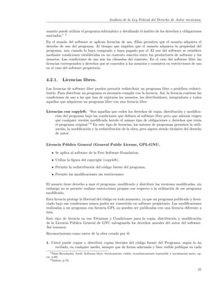 An´lisis de la Ley Federal del Derecho de Autor mexicana.
                                                a


usuario puede utilizar el programa inform´tico y detallando el ´mbito de los derechos y obligaciones
                                         a                     a
asociados.” 5
En el mundo del software se aplican licencias de uso. Ellas permiten que el usuario adquiera el
derecho de uso del programa. Al tiempo que impiden que el usuario adquiera la propiedad del
programa, aun cuando lo haya comprado y haya pagado por el. El uso del software se establece
mediante condiciones establecidas en un contrato suscrito entre los productores de software y los
usuarios. Las condiciones de uso son las cl´usulas del contrato. En el caso del software libre las
                                            a
licencias corresponden a derechos que se conceden a los usuarios y consisten en restricciones de uso
en el caso del software propietario.


4.2.1.      Licencias libres.

Las licencias de software libre pueden permitir redistribuir un programa libre o proh´  ıben redistri-
buirlo. Para distribuir un programa es necesario cumplir con la licencia. As´ la licencia contiene las
                                                                            ı,
condiciones de uso a las que han de sujetarse los usuarios, los distribuidores, integradores y todos
aquellos que adquieran un programa libre con una licencia libre.

Licencias con copyleft. “Son aquellas que ceden los derechos de copia, distribuci´n y modiﬁca-
                                                                                     o
     ci´n del programa bajo las condiciones que deﬁnen al software libre pero que adem´s exigen
       o                                                                                   a
     que cualquier versi´n modiﬁcada herede el mismo tipo de obligaciones y derechos que ten´
                        o                                                                         ıa
     el programa original.”6 En este tipo de licencias, los autores de programas permiten la utili-
     zaci´n, la modiﬁcaci´n y la redistribuci´n de la obra; pero siguen siendo titulares del derecho
         o                o                  o
     de autor.


Licencia P´ blica General (General Public License, GPL-GNU.
          u

      Se aplica al software de la Free Software Foundation.
      Utiliza la ﬁgura del copyright (copyleft).
      Permite la redistribuci´n del c´digo fuente del programa.
                             o       o
      Permite las modiﬁcaciones sin restricciones.

El usuario tiene derecho a usar el programa, modiﬁcarlo y distribuir las versiones modiﬁcadas, sin
embargo no se permite realizar restricciones propias con respecto a la utilizaci´n de ese programa
                                                                                o
modiﬁcado.
Esta licencia protege la libertad del c´digo en todo momento, ya que un programa publicado y licen-
                                       o
ciado bajo sus condiciones nunca podr´ ser convertido en software propietario. Las modiﬁcaciones
                                         a
realizadas a un programa con licencia GPL no pueden ser publicadas con una licencia diferente a
´sta.
e
Este tipo de licencia en sus T´rminos y Condiciones para la copia, distribuci´n y modiﬁcaci´n
                              e                                              o             o
de la Licencia P´blica General de GNU salvaguarda los derechos morales del autor del software.
                u
As´ tenemos:
  ı
Reconocimiento como autor de la obra creada por ´l:
                                                e

1. Usted puede copiar y distribuir copias literales del c´digo fuente del Programa, seg´n lo ha
                                                         o                              u
     recibido, en cualquier medio, siempre que de forma adecuada y bien visible publique en cada
    5 Masi Hern´ndez, Jordi. Software libre: t´cnicamente viable, econ´micamente sostenible y socialmente justo. op.
                a                             e                       o
cit. p.69.
    6 ibidem, p.70.



                                                                                                                 41
 