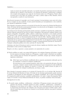 Cap´
   ıtulo 4


     copia un anuncio de copyright adecuado y un repudio de garant´ mantenga intactos todos los
                                                                     ıa;
     anuncios que se reﬁeran a esta licencia y a la ausencia de garant´ y proporcione a cualquier
                                                                        ıa
     otro receptor del programa una copia de esta licencia junto con el Programa. Puede cobrar
     un precio por el acto f´
                            ısico de transferir una copia, y puede, seg´n su libre albedr´ ofrecer
                                                                         u               ıo,
     una garant´ a cambio de unos honorarios.
                ıa

Esta licencia incorpora el copyright, con el cual se protege el reconocimiento como autor de la obra.
Si no se cumple con esta condici´n, el autor puede demandar por incumplimiento a esta condici´n,
                                 o                                                                o
que adem´s la legislaci´n le otorga.
          a            o
Esta cl´usula 1 encuentra sustento en el art´
       a                                    ıculo 21 fracci´n I de nuestra Ley Federal del Derecho de
                                                           o
Autor. El titular del derecho moral puede determinar si su obra ha de ser divulgada y en qu´ forma,
                                                                                             e
o bien, puede optar por mantenerla in´dita.
                                       e
Los titulares de los derechos patrimoniales pueden autorizar o prohibir la reproducci´n, publicaci´n,
                                                                                      o             o
edici´n o ﬁjaci´n material de una obra en copias o ejemplares, efectuada por cualquier medio ya sea
     o         o
impreso, fotogr´ﬁco, fonogr´ﬁco, gr´ﬁco, pl´stico, audiovisual, electr´nico u otro similar (art´
                a            a       a        a                           o                       ıculo
27, fracci´n I Ley autoral mexicana). La comunicaci´n p´blica de la obra a trav´s del acceso
          o                                                o    u                        e
p´blico por medio de la telecomunicaci´n(art´
 u                                        o      ıculo 27, fracci´n IIC). Tambi´n puede permitir la
                                                                  o              e
distribuci´n de la obra, la venta o cualquier otra forma de transmisi´n de la propiedad, de uso o de
          o                                                             o
explotaci´n de los soportes materiales(art´
          o                                 ıculo 27, fracci´n IV). La divulgaci´n de obras derivadas
                                                             o                  o
como la traducci´n, la adaptaci´n, par´frasis, arreglos y transformaciones (art´
                  o             o      a                                        ıculo 27, fracci´n IV).
                                                                                                o
Cualquier utilizaci´n p´blica de la obra (art´
                    o u                        ıculo 27, fracci´n VII).
                                                               o
Asimismo, este tipo de licencias no est´ en contra de obtener regal´ por distribuir copias. Pues lo
                                       a                           ıas
primordial es tener acceso al c´digo fuente.
                               o
Respeto a la obra y oponerse a causar perjuicio a la reputaci´n de su autor:
                                                             o

2 Puede modiﬁcar su copia o sus copias del Programa o de cualquier fragmento del mismo, creando
    de esta manera un trabajo basado en el Programa, y puede copiar y distribuir esa modiﬁca-
    ci´n o trabajo bajo los t´rminos del apartado 2, antedicho, siempre que adem´s cumpla las
      o                      e                                                    a
    siguientes condiciones:

     2a . Debe hacer que los ﬁcheros modiﬁcados lleven anuncios prominentes indicando que los
          ha cambiado y la fecha de cualquier modiﬁcaci´n.o
          De esta forma se evita ocasionar perjuicio, sobre todo, a la reputaci´n del autor. En todo
                                                                               o
          momento, cualquier usuario tendr´ conocimiento de que el programa ha sido modiﬁcado
                                            a
          por la persona que adquiere la licencia y la fecha. Se tendr´ certeza de quien es el
                                                                           a
          responsable de cualquier modiﬁcaci´n, sea buena o mala.
                                              o

Esta clausula 2 encuentra sustento en el art´
                                            ıculo 27, fracci´n VI y en el art´
                                                            o                ıculo 106, fracci´n II
                                                                                              o
de la Ley Federal del Derecho de Autor. El titular de los derechos patrimoniales puede autorizar
o prohibir la divulgaci´n de obras derivadas en cualquier modalidad. As´ el autor del programa
                       o                                                 ı,
de computaci´n puede autorizar o prohibir modiﬁcaciones a la copia o copias del programa. Estas
              o
copias, de acuerdo a la Ley Federal del Derecho de Autor, se pueden considerar obras derivadas.
Divulgaci´n de la obra:
         o

4. No puede copiar, modiﬁcar, ((sublicenciar)) o distribuir el Programa excepto como prev´ expre-
                                                                                          e
     samente esta licencia. Cualquier intento de copiar, modiﬁcar, ((sublicenciar)) o distribuir el
     Programa de otra forma no es v´lida, y har´ que cesen autom´ticamente los derechos que
                                      a             a                 a
     le proporciona esta Licencia. En cualquier caso, las partes que hayan recibido copias o dere-
     chos de usted bajo esta Licencia no cesar´n en sus derechos mientras esas partes contin´en
                                                a                                              u
     cumpli´ndola.
            e

42
 