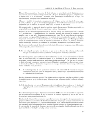 An´lisis de la Ley Federal del Derecho de Autor mexicana.
                                             a


El autor del programa tiene el derecho de elegir la forma en la que ha de ser divulgada su obra, en
consecuencia, cuando el autor opta por utilizar la GPL para distribuir su programa, eligi´ tambi´n
                                                                                         o       e
la forma c´mo lo ha de distribuir : en forma libre, permitiendo la modiﬁcaci´n, la copia y la
            o                                                                     o
distribuci´n del programa como lo establece la licencia.
          o
Al autor, y tambi´n al usuario, del programa no se le obliga a aceptar este tipo de licencia, y por
                  e
lo tanto, la forma en que ha de divulgar su programa. No sucede como en el caso del software
propietario que las licencias se imponen, sobre todo, al usuario de dos formas:
Clic-wrap: consiste en aceptar la licencia cuando se instala el programa, o Shrink-wrap: consiste en
aceptar la licencia al abrir el sobre o paquete que contiene el programa.
Respecto de esta cl´usula se pueden invocar los art´
                    a                               ıculos 2107 y 2117 del C´digo Civil. El art´
                                                                             o                   ıculo
2117 establece que “La responsabilidad civil puede ser regulada por convenio de las partes, salvo
aquellos casos en que la ley disponga expresamente otra cosa.” Por lo tanto, las partes convienen
en determinar la responsabilidad surgida del incumplimiento de esta cl´usula cesando los derechos
                                                                         a
de quien la incumpla. En caso de incumplimiento, el art´ ıculo 2107 dispone que “La responsabilidad
de que se trata en este t´
                         ıtulo, adem´s de importar la devoluci´n de la cosa o su precio, o la de entre
                                    a                          o
ambos, en su caso, importar´ la reparaci´n de los da˜os y la indemnizaci´n de los perjuicios.”
                              a           o           n                    o
En el caso de esta licencia, la libertad de decisi´n tanto del autor del programa, como del usuario,
                                                  o
est´n aseguradas, as´ se establece que:
   a                 ı

5. No est´ obligado a aceptar esta licencia, ya que no la ha ﬁrmado. Sin embargo, no hay nada
         a
     m´s que le autoriza a modiﬁcar o distribuir el Programa o sus trabajos derivados.
       a

Esta cl´usula permite que se perfeccione el consentimiento. En este caso, se puede aplicar el art´
       a                                                                                           ıculo
1807, el cual regula que “El contrato se forma en el momento en que el proponente reciba la
aceptaci´n, estando ligado a su oferta, seg´n los art´
         o                                    u        ıculos precedentes.” Con ello nace el contrato,
es decir, la licencia y, entonces, genera derechos y obligaciones para las partes. En este caso se tiene
el derecho de modiﬁcar o distribuir el programa o sus trabajos derivados. Si no se acepta la licencia,
dichas conductas est´n prohibidas.
                       a

7. ... Si cualquier porci´n de este apartado se considera nula o imposible de cumplir en cualquier
                         o
       circunstancia particular habr´ de cumplirse el resto y la secci´n por entero habr´ de cumplirse
                                    a                                 o                 a
       en cualquier otra circunstancia.

En esta cl´usula se cumple el art´
          a                      ıculo 2238 del C´digo Civil, establece que el acto jur´
                                                   o                                   ıdico viciado
de nulidad en parte, no es totalmente nulo, si las partes que lo forman pueden legalmente subsistir
separadas.

8. Si la distribuci´n y/o uso del Programa est´ restringida en ciertos pa´
                   o                            a                            ıses, ..., el titular del
      copyright puede a˜adir una limitaci´n expl´
                       n                 o      ıcita de distribuci´n geogr´ﬁca excluyendo dichos
                                                                   o       a
      pa´
        ıses...

Esta cl´usula responde respeta el principio de soberan´ del Estado; ´ste decide sobre su legislaci´n
        a                                              ıa           e                             o
sin la injerencia de otros pa´
                             ıses. Y est´ en libertad de permitir o prohibir el uso de este tipo de
                                        a
licencia para programas de computaci´n.o
Finalmente, la cl´usula 10 determina que se pueden incorporar ciertas partes de un programa a otros
                  a
programas libres con condiciones de distribuci´n diferente, siempre que se tenga la autorizaci´n del
                                                 o                                                  o
autor de la obra primigenia. En caso de tener copyright de la Free Software Foundation se tiene
que obtener la autorizaci´n de ella. Dicha autorizaci´n no se requiere en el caso de cita de textos y
                          o                             o
la reproducci´n de partes de la obra, para la cr´
             o                                    ıtica y la investigaci´n cient´
                                                                        o       ıﬁca, literaria o art´
                                                                                                     ıstica
(art´
    ıculo 148, fracci´n I y III de la ley autoral mexicana).
                     o

                                                                                                        43
 