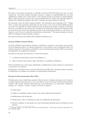 Cap´
   ıtulo 4


En cuanto a la ausencia de garant´ es aplicable el art´
                                    ıa                    ıculo 2158 del C´digo Civil, que a la letra
                                                                           o
estipula que “Las partes pueden restringir, renunciar o ampliar su responsabilidad por los vicios
redhibitorios, siempre que no haya mala fe.” Este art´ ıculo permite la exclusi´n de responsabilidad.
                                                                               o
Quien acepta la licencia, la acepta sin la responsabilidad para los titulares del copyright respecto a
riesgos en la calidad del programa. El riesgo es asumido por quien adquiere la licencia.
En conclusi´n, dentro de nuestro r´gimen jur´
            o                        e         ıdico “cabe mencionar que es aplicable el CC - C´digo
                                                                                                   o
Civil - a todas estas situaciones planteadas, por dos razones. Una es que la misma LFDA establece
que el CC ser´ aplicable de manera supletoria a las situaciones que surjan en materia de Derechos
              a
de Autor. La segunda es que la licencia en realidad es una declaraci´n Unilateral de Voluntad hecha
                                                                      o
por los autores, que al tener la aceptaci´n por parte de los usuarios/licenciatarios, se convierte en un
                                         o
contrato, y por lo tanto se aplican las disposiciones contractuales.”7 En nuestra opini´n, la licencia
                                                                                          o
GPL no transgrede el marco jur´    ıdico mexicano.
Otro tipo de licencias que utiliza la Free Software Foundation son:


Licencia P´ blica General Menor.
          u

La licencia P´blica General Menor utilizada en bibliotecas, pensada en sus or´
              u                                                                  ıgenes para permitir
el uso de bibliotecas libres con software propietario, lo que permite el uso de programas libres con
software propietario. El programa se distribuye como si estuviera bajo la licencia GPL, pero permite
la integraci´n con cualquier otro software.
            o
La forma en que opera esta licencia es a trav´s de dos pasos:
                                             e

 1. se obtienen los derechos de autor de la biblioteca y

 2. ofrece la licencia que autoriza copiar, distribuir y/o modiﬁcar la biblioteca.

Otras actividades que no sean copia, distribuci´n o modiﬁcaci´n no est´n cubiertas en esta licencia
                                               o             o        a
y est´n fuera de su alcance.
     a
El programa se distribuye como si estuviera bajo la licencia GPL, pero, al mismo tiempo, se permite
la integraci´n con cualquier otro software sin pr´cticamente limitaciones.
            o                                    a


Licencia de Documentaci´n Libre GNU.
                       o

Utilizada para copiar y redistribuir manuales, libros de textos o cualquier documento escrito. Que no
se a˜ada ninguna restricci´n m´s a su uso, m´s all´ de las que la Licencia de Documentaci´n Libre
    n                      o     a            a     a                                        o
establece. Que pueden utilizarse libremente para usos comerciales y no comerciales, modiﬁcarse,
copiarse, etc., siempre y cuando se respete la licencia. Se aplica a:

      Copia literal.

      Copias en cantidades masivas: m´s de cien copias impresas del documento.
                                     a

      Modiﬁcaciones del documento.

      Traducciones: estas se consideran un tipo de modiﬁcaci´n del documento.
                                                            o

      Permite combinar un documento con otros documentos liberados bajo los t´rminos de esta
                                                                             e
      licencia.
   7 Granados, Palmira. “La GPL dentro del Marco Jur´
                                                    ıdico Mexicano”. AR: Revista de Derecho Inform´tico. No.
                                                                                                  a
091. Alfa-Redi. 2006.


44
 