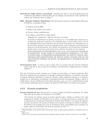 An´lisis de la Ley Federal del Derecho de Autor mexicana.
                                                a


Licencias de c´digo abierto o permisivas. “aquellas que ceden el uso del programa bajo las
               o
     condiciones que deﬁnen el software libre pero no obligan necesariamente a hacer p´blicas las
                                                                                      u
     mejoras que realicemos sobre el c´digo.”8
                                      o

BSD - Berkeley Software Distribution Esta licencia fue creada por la universidad californiana
   de Berkeley, en Estados Unidos.

            Versions de Unix BSD.
            Obliga a dar cr´dito a los autores.
                           e
            Permite realizar modiﬁcaciones.
            No obliga a redistribuir el c´digo fuente.
                                          o
            Copyright c el propietario. Todos los derechos reservados.
            Se permite la redistribuci´n en fuente y en binario con o sin modiﬁcaci´n, siempre que se
                                       o                                            o
            cumplan las condiciones siguientes: Las redistribuciones en fuente deben retener la nota
            de copyright y listar estas condiciones y la limitaci´n de garant´ Las redistribuciones en
                                                                 o           ıa,
            binario deben reproducir la nota de copyright y listar estas condiciones y la limitaci´n de
                                                                                                  o
            garant´ en la documentaci´n. Ni el nombre del propietario ni de los que han contribuido
                  ıa                     o
            pueden usarse sin permiso para promocionar productos derivados de este programa.
            ESTE PROGRAMA SE PROPORCIONA TAL CUAL, SIN GARANTIAS EXPRESAS             ´
                      ´
            NI IMPLICITAS, TALES COMO SU APLICABILIDAD COMERCIAL O SU ADE-
                    ´                       ´
            CUACION PARA UN PROPOSITO DETERMINADO. EN NINGUN CASO EL PRO-         ´
            PIETARIO SERA      ´ RESPONSABLE DE NINGUN DANO CAUSADO POR SU USO
                                                                ´       ˜
                                 ´
            (INCLUYENDO PERDIDA DE DATOS, DE BENEFICIOS O INTERRUPCION DE                       ´
            NEGOCIO).

Licenciamiento dual. “se basa en que el autor cede su creaci´n bajo dos licencias diferentes
                                                                  o
     seg´n el uso que se vaya a hacer de su software y las libertades y obligaciones que se deseen
        u
     adquirir.”9

Este tipo de licencia permite trabajar con el c´digo en forma libre y en forma propietaria. Esta
                                                o
licencia es utilizada por las empresas. Un ejemplo es Sleepycat Software, es la licencia con la que
la empresa Sleepycat distribuye su softeware. Permite vender productos basados en su software,
siempre que se redistribuya el programa o trabajados derivados del programa. Obliga a ofrecer el
c´digo fuente, con las modiﬁcaciones del trabajo derivado, y que, a su vez, la redistribuci´n se haga
  o                                                                                        o
en las mismas condiciones para el receptor. Es similar al GNU GPL en los efectos que produce.


4.2.2.      Licencias propietarias.

Licencia limitada de uso. Esta licencia es la que se aplica al software propietario. La utiliza
     Microsoft con el nombre de T´rminos de Uso (TDU).
                                 e
      “Una licencia de software otorga al usuario derecho legal a utilizar un software. Por cada
      programa de software de Microsoft que se utiliza, se otorga una licencia al usuario y ´sta e
      se documenta en el Contrato de Licencia de Usuario Final (CLUF). Un usuario de software,
      necesita una licencia. El acuerdo de licencia da al usuario el derecho de utilizar el software.
      El software est´ protegido por la ley de derechos de autor, que establece que el producto no
                     a
      puede copiar sin autorizaci´n del due˜o de derechos de autor.”10
                                  o         n
    8 Masi Hern´ndez, Jordi. Software libre: t´cnicamente viable, econ´micamente sostenible y socialmente justo. op.
                a                             e                       o
cit. p.71.
    9 Idem, p.73.
  10 http://www.microsoft.com/spain/licencias/novedades/explicacion.mspx. Fecha de consulta 6 de mayo 2006.



                                                                                                                 45
 