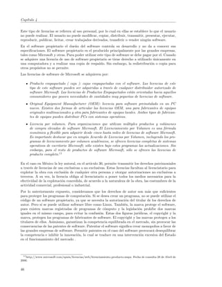 Cap´
   ıtulo 4


Este tipo de licencias se reﬁeren al uso personal, por lo cual en ellas se establece lo que el usuario
no puede realizar. El usuario no puede modiﬁcar, copiar, distribuir, transmitir, presentar, ejecutar,
reproducir, publicar, licitar, crear trabajados derivados, transferir o vender ning´n software.
                                                                                   u
En el software propietario el due˜o del software controla su desarrollo y no da a conocer sus
                                   n
especiﬁcaciones. El software propietario es el producido principalmente por las grandes empresas,
tales como Microsoft y otras. Para poder utilizar este tipo de software se debe pagar por el. Cuando
se adquiere una licencia de uso de software propietario se tiene derecho a utilizarlo unicamente en
                                                                                      ´
una computadora y a realizar una copia de respaldo. Sin embargo, la redistribuci´n o copia para
                                                                                    o
otros prop´sitos no se permite.
          o
Las licencias de software de Microsoft se adquieren por:

      Producto empaquetado ( caja ): cajas empaquetadas con el software. Las licencias de este
      tipo de este software pueden ser adquiridas a trav´s de cualquier distribuidor autorizado de
                                                        e
      software Microsoft. Las licencias de Productos Empaquetados est´n orientadas hacia aquellos
                                                                      a
      consumidores que poseen necesidades de cantidades muy peque˜as de licencias de software.
                                                                    n
      Original Equipment Manuafacturer (OEM): licencia para software preinstalado en un PC
      nuevo. Existen dos formas de articular las licencias OEM, una para fabricantes de equipos
      originales multinacionales y otra para fabricantes de equipos locales. Ambos tipos de fabrican-
      tes de equipos pueden distribuir PCs con sistemas operativos.
      Licencia por volumen. Para organizaciones que utilizan m´ltiples productos y vol´menes
                                                                     u                       u
      de compra elevados de software Microsoft. El Licenciamiento por Volumen es una f´rmula o
      econ´mica y ﬂexible para adquirir desde cinco hasta miles de licencias de software Microsoft.
          o
      Es importante destacar que en ning´n Acuerdo de Licencias por Volumen, incluyendo los pro-
                                          u
      gramas de licenciamiento por volumen acad´micos, se ofrecen licencias completas de sistemas
                                                  e
      operativos de escritorio Microsoft; s´lo existen bajo estos programas las actualizaciones. Sin
                                           o
      embargo, para el resto de productos de software Microsoft, s´lo se ofrecen las licencias de
                                                                      o
      producto completo.11

En el caso en M´xico la ley autoral, en el art´
                 e                            ıculo 30, permite transmitir los derechos patrimoniales
a trav´s de licencias de uso exclusivas o no exclusivas. Estas licencias facultan al licenciatario para
       e
explotar la obra con exclusi´n de cualquier otra persona y otorgar autorizaciones no exclusivas a
                             o
terceros. A su vez, la licencia obliga al licenciatario a poner todos los medios necesarios para la
efectividad de la explotaci´n concedida, de acuerdo a la naturaleza de la obra, las costumbres de la
                           o
actividad comercial, profesional o industrial.
Por lo anteriormente expuesto, consideramos que los derechos de autor son m´s que suﬁcientes
                                                                                   a
para proteger los programas de computaci´n. Si se desea crear un programa, no se puede utilizar el
                                            o
c´digo de un software propietario, ya que se necesita la autorizaci´n del titular de los derechos de
 o                                                                  o
autor. Pero s´ se puede utilizar software libre como Linux. Tambi´n, la marca protege el software,
              ı                                                    e
pues existen marcas registradas de programas de c´mputo y la legislaci´n proh´ dos marcas
                                                      o                      o        ıbe
iguales en el mismo campo, para evitar la confusi´n. Estas dos ﬁguras jur´
                                                   o                         ıdicas, el copyright y la
marca, protegen los programas de fabricantes de software. El copyright y las marcas protegen a los
titulares de ellos. Asimismo, garantizan la competencia equilibrada en el mercado, sin provocar las
consecuencias de las patentes de software. Patentar el software signiﬁca crear monopolios a favor de
las grandes empresas de software. Permitir patentes en el caso del software provocar´ desequilibrar
                                                                                       a
la competencia e inhibir la innovaci´n, lo cual se traduce en una intervenci´n excesiva del Estado
                                     o                                        o
en el funcionamiento del mercado .



  11 http://www.microsoft.com/spain/licencias/web/licenciamiento producto.mspx. Fecha de consulta 28 de Abril de

2006.


46
 