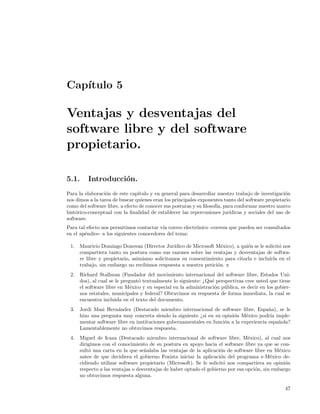 Cap´
   ıtulo 5

Ventajas y desventajas del
software libre y del software
propietario.

5.1.     Introducci´n.
                   o
Para la elaboraci´n de este cap´
                  o              ıtulo y en general para desarrollar nuestro trabajo de investigaci´n
                                                                                                    o
nos dimos a la tarea de buscar quienes eran los principales exponentes tanto del software propietario
como del software libre, a efecto de conocer sus posturas y su ﬁlosof´ para conformar nuestro marco
                                                                     ıa,
hist´rico-conceptual con la ﬁnalidad de establecer las repercusiones jur´
    o                                                                     ıdicas y sociales del uso de
software.
Para tal efecto nos permitimos contactar v´ correo electr´nico -correos que pueden ser consultados
                                           ıa            o
en el ap´ndice- a los siguientes conocedores del tema:
        e

 1. Mauricio Domingo Donovan (Director Jur´   ıdico de Microsoft M´xico), a qui´n se le solicit´ nos
                                                                   e           e               o
    compartiera tanto su postura como sus razones sobre las ventajas y desventajas de softwa-
    re libre y propietario, asimismo solicitamos su consentimiento para citarla e incluirla en el
    trabajo, sin embargo no recibimos respuesta a nuestra petici´n. x
                                                                 o
 2. Richard Stallman (Fundador del movimiento internacional del software libre, Estados Uni-
    dos), al cual se le pregunt´ textualmente lo siguiente: ¿Qu´ perspectivas cree usted que tiene
                               o                               e
    el software libre en M´xico y en especial en la administraci´n p´blica, es decir en los gobier-
                            e                                   o u
    nos estatales, municipales y federal? Obtuvimos su respuesta de forma inmediata, la cual se
    encuentra incluida en el texto del documento.
 3. Jordi Masi Hern´ndez (Destacado miembro internacional de software libre, Espa˜a), se le
                    a                                                                  n
    hizo una pregunta muy concreta siendo la siguiente ¿si en su opini´n M´xico podr´ imple-
                                                                       o     e          ıa
    mentar software libre en instituciones gubernamentales en funci´n a la experiencia espa˜ola?
                                                                   o                       n
    Lamentablemente no obtuvimos respuesta.
 4. Miguel de Icaza (Destacado miembro internacional de software libre, M´xico), al cual nos
                                                                               e
    dirigimos con el conocimiento de su postura en apoyo hacia el software libre ya que se con-
    sult´ una carta en la que se˜alaba las ventajas de la aplicaci´n de software libre en M´xico
        o                        n                                 o                        e
    antes de que decidiera el gobierno Foxista iniciar la aplicaci´n del programa e-M´xico de-
                                                                    o                    e
    cidiendo utilizar software propietario (Microsoft). Se le solicit´ nos compartiera su opini´n
                                                                     o                         o
    respecto a las ventajas o desventajas de haber optado el gobierno por esa opci´n, sin embargo
                                                                                  o
    no obtuvimos respuesta alguna.

                                                                                                   47
 