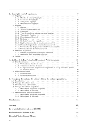 3. Copyright, copyleft y patentes.                                                                                                 17
   3.1. Copyright. . . . . . . . . . . . . . . . . . . . . . . . . . . . . . .     .   .   .   .   .   .   .   .   .   .   .   .   17
        3.1.1. Derecho de autor y Copyright. . . . . . . . . . . . . . .           .   .   .   .   .   .   .   .   .   .   .   .   17
        3.1.2. El contrato de copyright. . . . . . . . . . . . . . . . . .         .   .   .   .   .   .   .   .   .   .   .   .   20
        3.1.3. Ventajas del copyright. . . . . . . . . . . . . . . . . . . .       .   .   .   .   .   .   .   .   .   .   .   .   21
        3.1.4. Desventajas del copyright. . . . . . . . . . . . . . . . . .        .   .   .   .   .   .   .   .   .   .   .   .   22
   3.2. Copyleft. . . . . . . . . . . . . . . . . . . . . . . . . . . . . . . .    .   .   .   .   .   .   .   .   .   .   .   .   22
        3.2.1. Historia. . . . . . . . . . . . . . . . . . . . . . . . . . . .     .   .   .   .   .   .   .   .   .   .   .   .   22
        3.2.2. M´todos de aplicar copyleft. . . . . . . . . . . . . . . . .
                  e                                                                .   .   .   .   .   .   .   .   .   .   .   .   24
        3.2.3. Etimolog´ . . . . . . . . . . . . . . . . . . . . . . . . .
                          ıa.                                                      .   .   .   .   .   .   .   .   .   .   .   .   24
        3.2.4. Tipos de copyleft y relaci´n con otras licencias. . . . . .
                                            o                                      .   .   .   .   .   .   .   .   .   .   .   .   25
        3.2.5. Ventajas del Copyleft. . . . . . . . . . . . . . . . . . . .        .   .   .   .   .   .   .   .   .   .   .   .   25
        3.2.6. Desventajas del Copyleft. . . . . . . . . . . . . . . . . .         .   .   .   .   .   .   .   .   .   .   .   .   26
        3.2.7. Ideolog´ . . . . . . . . . . . . . . . . . . . . . . . . . .
                        ıa.                                                        .   .   .   .   .   .   .   .   .   .   .   .   26
        3.2.8. El efecto “v´  ırico” del copyleft. . . . . . . . . . . . . . . .   .   .   .   .   .   .   .   .   .   .   .   .   26
        3.2.9. Explotaci´n comercial de creaciones con copyleft. . . . .
                           o                                                       .   .   .   .   .   .   .   .   .   .   .   .   27
        3.2.10. Desarrollo de productos industriales con copyleft. . . . .         .   .   .   .   .   .   .   .   .   .   .   .   27
        3.2.11. Comercializaci´n de productos industriales con copyleft.
                                 o                                                 .   .   .   .   .   .   .   .   .   .   .   .   27
        3.2.12. Comercializaci´n de arte con copyleft. . . . . . . . . . .
                                 o                                                 .   .   .   .   .   .   .   .   .   .   .   .   28
   3.3. Deﬁnici´n de patentes. . . . . . . . . . . . . . . . . . . . . . . .
                o                                                                  .   .   .   .   .   .   .   .   .   .   .   .   29
        3.3.1. Patentes de programas de computo o software. . . . . .              .   .   .   .   .   .   .   .   .   .   .   .   31
        3.3.2. Diferencias entre patentes y copyright. . . . . . . . . . .         .   .   .   .   .   .   .   .   .   .   .   .   32
   3.4. Marcas. . . . . . . . . . . . . . . . . . . . . . . . . . . . . . . .      .   .   .   .   .   .   .   .   .   .   .   .   33

4. An´lisis de la Ley Federal del Derecho de Autor mexicana.
       a                                                                                                                         35
   4.1. Derechos de autor. . . . . . . . . . . . . . . . . . . . . . . . . . . . . . . . . . . . .                             . 35
         4.1.1. Contenido del derecho de autor. . . . . . . . . . . . . . . . . . . . . . . . .                                . 36
         4.1.2. Titulares del derecho de autor. . . . . . . . . . . . . . . . . . . . . . . . . .                              . 37
         4.1.3. La regulaci´n de los programas de computaci´n en la Ley Federal del Derecho
                            o                                    o
                de Autor de M´xico. . . . . . . . . . . . . . . . . . . . . . . . . . . . . . . .
                                e                                                                                              .   39
   4.2. Licencias de software. . . . . . . . . . . . . . . . . . . . . . . . . . . . . . . . . . .                             .   40
         4.2.1. Licencias libres. . . . . . . . . . . . . . . . . . . . . . . . . . . . . . . . . . .                          .   41
         4.2.2. Licencias propietarias. . . . . . . . . . . . . . . . . . . . . . . . . . . . . . .                            .   45

5. Ventajas y desventajas del software libre y             del software      propietario.                                          47
   5.1. Introducci´n. . . . . . . . . . . . . . . . . .
                  o                                        . . . . . . . .   . . . . . . . .           .   .   .   .   .   .   .   47
   5.2. Ventajas del software libre. . . . . . . . . .     . . . . . . . .   . . . . . . . .           .   .   .   .   .   .   .   48
   5.3. Desventajas del software libre. . . . . . . .      . . . . . . . .   . . . . . . . .           .   .   .   .   .   .   .   55
   5.4. Ventajas del software propietario. . . . . . .     . . . . . . . .   . . . . . . . .           .   .   .   .   .   .   .   56
        5.4.1. Del software propietario en general.        . . . . . . . .   . . . . . . . .           .   .   .   .   .   .   .   56
        5.4.2. Del software de Microsoft. . . . . . .      . . . . . . . .   . . . . . . . .           .   .   .   .   .   .   .   56
   5.5. Desventajas del software propietario. . . . .      . . . . . . . .   . . . . . . . .           .   .   .   .   .   .   .   57
        5.5.1. Del software propietario en general.        . . . . . . . .   . . . . . . . .           .   .   .   .   .   .   .   57
        5.5.2. Del software de Microsoft . . . . . .       . . . . . . . .   . . . . . . . .           .   .   .   .   .   .   .   58

Conclusiones.                                                                                                                      61


Anexos                                                                                                                             69
La propiedad intelectual en el TLCAN.                                                                                              71

Licencia P´ blica General GNU.
          u                                                                                                                        85

Licencia P´ blica General Menor.
          u                                                                                                                        91

iv
 