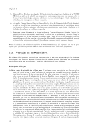 Cap´
   ıtulo 5


 5. C´ceres Nieto (Profesor-investigador del Instituto de Investigaciones Jur´
      a                                                                      ıdicas de la UNAM,
    M´xico), a qui´n se le solicit´ nos compartiera tanto su postura como sus razones sobre el
       e            e             o
    tema del presente trabajo, asimismo solicitamos su consentimiento para citarla e incluirla en
    el trabajo, sin embargo no recibimos respuesta.

 6. Alejandro Pisanty Baruch (Director General de Servicios de C´mputo de la UNAM, M´xico),
                                                                    o                       e
    a qui´n se le solicit´ nos comentara su postura as´ como las razones que la sustentaban acerca
         e               o                            ı
    del tema de software, asimismo solicitamos su consentimiento para citarla e incluirla en el
    trabajo, sin embargo no recibimos respuesta.

 7. Lawrence Lessig (Creador de la ﬁgura jur´  ıdica de Creative Commons, Estados Unidos). Su
    opini´n es de gran inter´s para nosotras en virtud de que la profesi´n de Lawrence Lessig es
         o                   e                                           o
    la de abogado, por lo que buscamos su postura legal y para tal efecto se le pregunt´ ¿cu´l era
                                                                                       o    a
    su opini´n acerca de las ventajas y desventajas del colpyleft, asimismo qu´ opini´n le merec´
            o                                                                 e      o          ıa
    el tema de las patentes de software? Sin embargo tampoco emiti´ respuesta alguna.
                                                                       o

Como se observ´, s´lo recibimos respuesta de Richard Stallman y por supuesto nos fue de gran
               o o
ayuda para ﬁjar ciertas posturas sobre el tema de software tanto libre como propietario.


5.2.     Ventajas del software libre.
El software libre presenta una serie de ventajas sobre el software propietario por los derechos
que otorga a sus usuarios. Algunas de estas ventajas pueden ser m´s apreciadas por los usuarios
                                                                     a
particulares, otras por las empresas, y otras por las administraciones p´blicas.
                                                                        u


Principales ventajas.

1. Bajo costo de adquisici´n y libre uso. El software, como mercader´ por lo general no
                               o                                              ıa,
     est´ a la venta. Lo que el usuario adquiere, a trav´s de una erogaci´n monetaria o sin ella, es
         a                                               e               o
     una licencia respecto de los usos que puede dar a los programas en cuesti´n. El software no
                                                                                  o
     s´lo cuesta un precio de adquisici´n de licencia. Tambi´n cuesta mantenerlo, operarlo, ajus-
      o                                  o                    e
     tarlo. Es importante para el usuario el poder mantener estos costos bajo control, pues de lo
     contrario puede llegar a verse impedido de llevar a cabo sus metas, a fuerza de erogaciones no
     planiﬁcadas. El usuario que adquiere software libre lo hace sin ninguna erogaci´n monetaria
                                                                                       o
     o a muy bajo costo y ofrece un conjunto de recursos muy amplios. Cualquier persona con una
     computadora y una conexi´n a Internet puede utilizar un software libre. Para la mayor´ de
                                 o                                                              ıa
     usuarios individuales el software libre es una opci´n atractiva por las libertades que garanti-
                                                          o
     za sin necesidad de verse agobiados por el precio. Sin embargo, en el caso de empresas y la
     Administraci´n P´blica, el costo del software es un factor importante y a veces determinante
                   o    u
     en la elecci´n de nuevos sistemas inform´ticos. Cuando se analiza el precio de una soluci´n
                 o                              a                                                  o
     tecnol´gica se suele hablar del TCO (Total Cost of Ownership), es decir, del coste total de la
            o
     propiedad que tiene una determinada soluci´n de software. Este concepto fue inventado por el
                                                  o
     Gartner Group en 1987 como herramienta de an´lisis exhaustiva de los costos de una soluci´n
                                                       a                                           o
     de mercado y se convirti´ en un est´ndar. En an´lisis reﬂeja el costo del programa, la ayuda,
                               o           a            a
     y el mantenimiento tecnol´gico de la soluci´n. Si partimos de la base que el software libre
                                 o                 o
     pr´cticamente carece de costo de licencia y por lo tanto, esta parte del presupuesto se puede
        a
     invertir para mejores ﬁnes: mejorar la adaptaci´n de los programas y el desarrollo tecnol´gico
                                                     o                                          o
     del software. La gran mayor´ del software libre tiene como postulado la determinaci´n de que
                                  ıa                                                       o
     el usuario no es un iletrado computacional. Parte del hecho de que conf´ en los conocimientos
                                                                             ıa
     y habilidad del usuario para lograr su objetivo. Esta situaci´n se observa desde el dise˜o del
                                                                  o                            n
     Sistema operativo: decenas de peque˜os comandos que hacen una tarea espec´
                                            n                                       ıﬁca y se pueden
     conectar entre s´ para realizar tareas m´s complejas. Este punto de partida otorga gran poder
                      ı                       a

48
 