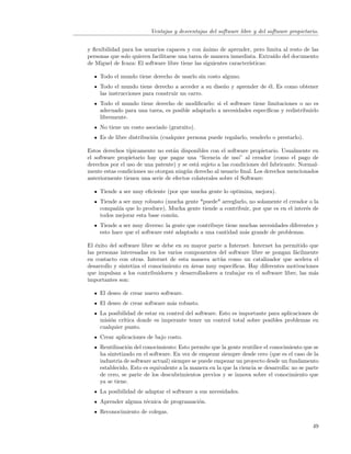 Ventajas y desventajas del software libre y del software propietario.


y ﬂexibilidad para los usuarios capaces y con ´nimo de aprender, pero limita al resto de las
                                                a
personas que solo quieren facilitarse una tarea de manera inmediata. Extra´ del documento
                                                                            ıdo
de Miguel de Icaza: El software libre tiene las siguientes caracter´
                                                                   ısticas:

     Todo el mundo tiene derecho de usarlo sin costo alguno.
     Todo el mundo tiene derecho a acceder a su dise˜o y aprender de ´l. Es como obtener
                                                    n                e
     las instrucciones para construir un carro.
     Todo el mundo tiene derecho de modiﬁcarlo: si el software tiene limitaciones o no es
     adecuado para una tarea, es posible adaptarlo a necesidades espec´
                                                                      ıﬁcas y redistribuirlo
     libremente.
     No tiene un costo asociado (gratuito).
     Es de libre distribuci´n (cualquier persona puede regalarlo, venderlo o prestarlo).
                           o

Estos derechos t´ıpicamente no est´n disponibles con el software propietario. Usualmente en
                                  a
el software propietario hay que pagar una “licencia de uso” al creador (como el pago de
derechos por el uso de una patente) y se est´ sujeto a las condiciones del fabricante. Normal-
                                            a
mente estas condiciones no otorgan ning´n derecho al usuario ﬁnal. Los derechos mencionados
                                        u
anteriormente tienen una serie de efectos colaterales sobre el Software:

     Tiende a ser muy eﬁciente (por que mucha gente lo optimiza, mejora).
     Tiende a ser muy robusto (mucha gente *puede* arreglarlo, no solamente el creador o la
     compa˜´ que lo produce). Mucha gente tiende a contribuir, por que es en el inter´s de
           nıa                                                                       e
     todos mejorar esta base com´n.
                                u
     Tiende a ser muy diverso: la gente que contribuye tiene muchas necesidades diferentes y
     esto hace que el software est´ adaptado a una cantidad m´s grande de problemas.
                                  e                           a

El ´xito del software libre se debe en su mayor parte a Internet. Internet ha permitido que
   e
las personas interesadas en los varios componentes del software libre se pongan f´cilmente
                                                                                   a
en contacto con otras. Internet de esta manera act´a como un catalizador que acelera el
                                                    u
desarrollo y sintetiza el conocimiento en ´reas muy espec´
                                          a              ıﬁcas. Hay diferentes motivaciones
que impulsan a los contribuidores y desarrolladores a trabajar en el software libre, las m´s
                                                                                          a
importantes son:

     El deseo de crear nuevo software.
     El deseo de crear software m´s robusto.
                                 a
     La posibilidad de estar en control del software. Esto es importante para aplicaciones de
     misi´n cr´
         o    ıtica donde es imperante tener un control total sobre posibles problemas en
     cualquier punto.
     Crear aplicaciones de bajo costo.
     Reutilizaci´n del conocimiento: Esto permite que la gente reutilice el conocimiento que se
                o
     ha sintetizado en el software. En vez de empezar siempre desde cero (que es el caso de la
     industria de software actual) siempre se puede empezar un proyecto desde un fundamento
     establecido. Esto es equivalente a la manera en la que la ciencia se desarrolla: no se parte
     de cero, se parte de los descubrimientos previos y se innova sobre el conocimiento que
     ya se tiene.
     La posibilidad de adaptar el software a sus necesidades.
     Aprender alguna t´cnica de programaci´n.
                      e                   o
     Reconocimiento de colegas.

                                                                                              49
 