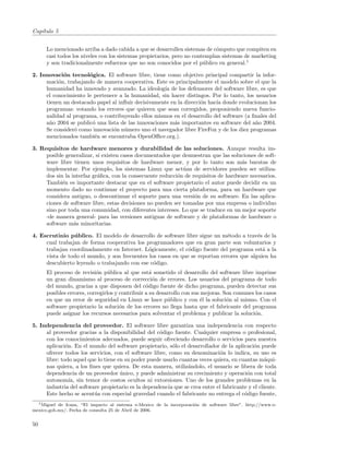Cap´
   ıtulo 5


      Lo mencionado arriba a dado cabida a que se desarrollen sistemas de c´mputo que compiten en
                                                                             o
      casi todos los niveles con los sistemas propietarios, pero no contemplan sistemas de marketing
      y son tradicionalmente esfuerzos que no son conocidos por el p´blico en general.1
                                                                        u

2. Innovaci´n tecnol´gica. El software libre, tiene como objetivo principal compartir la infor-
            o         o
     maci´n, trabajando de manera cooperativa. Este es principalmente el modelo sobre el que la
          o
     humanidad ha innovado y avanzado. La ideolog´ de los defensores del software libre, es que
                                                     ıa
     el conocimiento le pertenece a la humanidad, sin hacer distingos. Por lo tanto, los usuarios
     tienen un destacado papel al inﬂuir decisivamente en la direcci´n hac´ donde evolucionan los
                                                                    o     ıa
     programas: votando los errores que quieren que sean corregidos, proponiendo nueva funcio-
     nalidad al programa, o contribuyendo ellos mismos en el desarrollo del software (a ﬁnales del
     a˜o 2004 se public´ una lista de las innovaciones m´s importantes en software del a˜o 2004.
      n                o                                a                                n
     Se consider´ como innovaci´n n´mero uno el navegador libre FireFox y de los diez programas
                o               o u
     mencionados tambi´n se encontraba OpenOﬃce.org.).
                        e

3. Requisitos de hardware menores y durabilidad de las soluciones. Aunque resulta im-
     posible generalizar, s´ existen casos documentados que demuestran que las soluciones de soft-
                           ı
     ware libre tienen unos requisitos de hardware menor, y por lo tanto son m´s baratas de
                                                                                    a
     implementar. Por ejemplo, los sistemas Linux que act´an de servidores pueden ser utiliza-
                                                              u
     dos sin la interfaz gr´ﬁca, con la consecuente reducci´n de requisitos de hardware necesarios.
                           a                               o
     Tambi´n es importante destacar que en el software propietario el autor puede decidir en un
            e
     momento dado no continuar el proyecto para una cierta plataforma, para un hardware que
     considera antiguo, o descontinuar el soporte para una versi´n de su software. En las aplica-
                                                                  o
     ciones de software libre, estas decisiones no pueden ser tomadas por una empresa o individuo
     sino por toda una comunidad, con diferentes intereses. Lo que se traduce en un mejor soporte
     -de manera general- para las versiones antiguas de software y de plataformas de hardware o
     software m´s minoritarias.
                 a

4. Escrutinio p´ blico. El modelo de desarrollo de software libre sigue un m´todo a trav´s de la
                u                                                             e           e
     cual trabajan de forma cooperativa los programadores que en gran parte son voluntarios y
     trabajan coordinadamente en Internet. L´gicamente, el c´digo fuente del programa est´ a la
                                              o               o                             a
     vista de todo el mundo, y son frecuentes los casos en que se reportan errores que alguien ha
     descubierto leyendo o trabajando con ese c´digo.
                                                o
      El proceso de revisi´n p´blica al que est´ sometido el desarrollo del software libre imprime
                           o u                     a
      un gran dinamismo al proceso de correcci´n de errores. Los usuarios del programa de todo
                                                     o
      del mundo, gracias a que disponen del c´digo fuente de dicho programa, pueden detectar sus
                                                 o
      posibles errores, corregirlos y contribuir a su desarrollo con sus mejoras. Son comunes los casos
      en que un error de seguridad en Linux se hace p´blico y con ´l la soluci´n al mismo. Con el
                                                          u              e         o
      software propietario la soluci´n de los errores no llega hasta que el fabricante del programa
                                      o
      puede asignar los recursos necesarios para solventar el problema y publicar la soluci´n.o

5. Independencia del proveedor. El software libre garantiza una independencia con respecto
     al proveedor gracias a la disponibilidad del c´digo fuente. Cualquier empresa o profesional,
                                                     o
     con los conocimientos adecuados, puede seguir ofreciendo desarrollo o servicios para nuestra
     aplicaci´n. En el mundo del software propietario, s´lo el desarrollador de la aplicaci´n puede
              o                                           o                                 o
     ofrecer todos los servicios, con el software libre, como su denominaci´n lo indica, su uso es
                                                                              o
     libre: todo aquel que lo tiene en su poder puede usarlo cuantas veces quiera, en cuantas m´qui-
                                                                                                  a
     nas quiera, a los ﬁnes que quiera. De esta manera, utiliz´ndolo, el usuario se libera de toda
                                                                a
     dependencia de un proveedor unico, y puede administrar su crecimiento y operaci´n con total
                                     ´                                                   o
     autonom´ sin temor de costos ocultos ni extorsiones. Uno de los grandes problemas en la
                ıa,
     industria del software propietario es la dependencia que se crea entre el fabricante y el cliente.
     Este hecho se acent´a con especial gravedad cuando el fabricante no entrega el c´digo fuente,
                         u                                                              o
  1 Miguel de Icaza, “El impacto al sistema e-Mexico de la incorporaci´n de software libre”. http://www.e-
                                                                      o
mexico.gob.mx/. Fecha de consulta 25 de Abril de 2006.


50
 