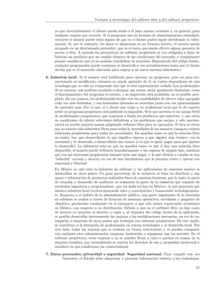 Ventajas y desventajas del software libre y del software propietario.


     ya que inevitablemente el cliente queda atado a ´l para nuevas versiones y, en general, para
                                                       e
     cualquier mejora que necesite. Si el programa usa un formato de almacenamiento est´ndard,
                                                                                          a
     entonces el usuario puede estar seguro de que en el futuro podr´ seguir descifrando la infor-
                                                                    a
     maci´n. Si, por el contrario, los datos se almacenan en un formato secreto, el usuario queda
          o
     atrapado en un determinado proveedor, que es el unico que puede ofrecer alguna garant´ de
                                                        ´                                     ıa
     acceso a ellos. A menudo los proveedores de software propietario se ven obligados a dejar de
     fabricar un producto por un cambio dr´stico de las condiciones del mercado, o simplemente
                                              a
     porque consideran que ya no podr´n rentabilizar la inversi´n. Disponiendo del c´digo fuente,
                                        a                      o                     o
     cualquier programador puede continuar su desarrollo y sus actualizaciones hasta que el cliente
     decida que es el momento adecuado para migrar a un nuevo sistema inform´tico.
                                                                                a

6. Industria local. Si el usuario est´ habilitado para ejecutar un programa, pero no para ins-
                                       a
     peccionarlo ni modiﬁcarlo, entonces no puede aprender de ´l, se vuelve dependiente de una
                                                                   e
     tecnolog´ que no s´lo no comprende sino que le est´ expresamente vedada. Los profesionales
               ıa        o                                 a
     de su entorno, que podr´ ayudarlo a alcanzar sus metas, est´n igualmente limitados: como
                              ıan                                     a
     el funcionamiento del programa es secreto, y su inspecci´n est´ prohibida, no es posible arre-
                                                               o      a
     glarlo. De esa manera, los profesionales locales ven sus posibilidades de ofrecer valor agregado
     cada vez m´s limitadas, y sus horizontes laborales se estrechan junto con sus oportunidades
                  a
     de aprender m´s. Por lo que, si l cliente que exige a un profesional local que le d´ soporte
                     a                                                                      e
     sobre un programa propietario est´ pidiendo lo imposible. Si lo que necesita es un campo f´rtil
                                        a                                                         e
     de profesionales competentes, que conozcan a fondo los productos que soportan, y que est´n     e
     en condiciones de ofrecer soluciones deﬁnitivas a los problemas que surjan, y s´lo parches,
                                                                                         o
     estar´ en mucho mejores manos adoptando software libre para su operaci´n. Si bien es cierto
          a                                                                      o
     que no existen a´n soluciones libres para todas la necesidades de los usuarios; tampoco existen
                      u
     soluciones propietarias para todas las necesidades. En aquellos casos en que la soluci´n libre
                                                                                              o
     no existe, hay que desarrollarla, lo que signiﬁca esperar a que alguien m´s tropiece con la
                                                                                   a
     necesidad y lo desarrolle, o desarrollarlo uno mismo (o lo que es igual, pagar para que alguien
     lo desarrolle). La diferencia est´ en que en aquellos casos en que s´ hay una soluci´n libre
                                      a                                     ı                 o
     disponible, el usuario puede utilizarla inmediatamente y sin reparos de ning´n tipo, mientras
                                                                                    u
     que con las soluciones propietarias siempre tiene que pagar, y lo que obtiene a cambio es una
     “soluci´n” cerrada y secreta, en vez de una herramienta que le permita crecer y operar con
             o
     seguridad y libertad.
     En M´xico es casi nula la industria de software y las aplicaciones de consumo masivo se
            e
     desarrollan en otros pa´ ıses. Un gran porcentaje de la industria se basa en distribuir y dar
     apoyo e informaci´n de productos realizados fuera de nuestras fronteras, por lo tanto la parte
                       o
     de creaci´n y desarrollo de sosftware es realmente la parte de la industria que requiere de
              o
     excelentes ingenieros y programadores -que sin duda los hay en M´xico-, lo que generar´ que
                                                                        e                    ıa
     nuestra industria local creciera generando valor y conocimiento y transcender tecnol´gicamen-
                                                                                         o
     te. Respecto a el ´mbito de la administraci´n p´blica, una parte importante de la inversi´n
                       a                          o u                                            o
     en software se realiza a trav´s de licencias de sistemas operativos, servidores y paquetes de
                                    e
     oﬁm´tica, producidos totalmente en el extranjero y que s´lo tienen repercusi´n econ´mica
          a                                                      o                   o       o
     en M´xico, con respecto a su distribuci´n. Debido a que en el software libre no hay costo
           e                                  o
     de licencia en atenci´n al derecho a copia y, al disponer del c´digo fuente de la aplicaci´n,
                           o                                         o                          o
     es posible desarrollar internamente las mejoras o las modiﬁcaciones necesarias, en vez de en-
     cargarlas a empresas de otros pa´ que trabajan con sistemas propietarios. De este modo,
                                         ıses
     se contribuye a la formaci´n de profesionales en nuevas tecnolog´ y al desarrollo local. Por
                                 o                                     ıas
     otro lado, todas las mejoras que se realicen no tienen restricciones y se pueden compartir
     con cualquier otra administraci´n, empresa, instituci´n u organismo que las necesite. En el
                                       o                    o
     software propietario, estas mejoras o no se pueden llevar a cabo o quedan en manos de la
     empresa creadora, que normalmente se reserva los derechos de uso y propiedad intelectual y
     establece en qu´ condiciones las comercializar´.
                     e                              a

7. Datos personales, privacidad y seguridad. Seguridad nacional. Para cumplir con sus
         funciones, el Estado debe almacenar y procesar informaci´n relativa a los ciudadanos.
                                                                 o

                                                                                                  51
 