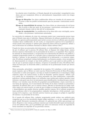 Cap´
   ıtulo 5


              La relaci´n entre el individuo y el Estado depende de la privacidad e integridad de estos
                       o
              datos, que por consiguiente deben ser adecuadamente resguardados contra tres riesgos
              espec´
                   ıﬁcos:
              Riesgo de ﬁltraci´n: Los datos conﬁdenciales deben ser tratados de tal manera que
                                  o
                 el acceso a ellos sea posible exclusivamente para las personas e instituciones autori-
                 zadas.
              Riesgo de imposibilidad de acceso: Los datos deben ser almacenados de tal forma
                 que el acceso a ellos por parte de las personas e instituciones autorizadas est´ ga-
                                                                                                  e
                 rantizado durante toda la vida util de la informaci´n.
                                                   ´                 o
              Riesgo de manipulaci´n: La modiﬁcaci´n de los datos debe estar restringida, nueva-
                                       o                 o
                 mente, a las personas e instituciones autorizadas.

        La concreci´n de cualquiera de estas tres amenazas puede tener consecuencias graves tanto
                    o
        para el Estado como para el individuo. Algunos fabricantes de software propietario han cola-
        borado con agencias gubernamentales para incluir accesos secretos al software para as´ poder
                                                                                               ı
        visualizar datos conﬁdenciales; de este modo, se comprometen aspectos de la seguridad na-
        cional cuando estos sistemas se utilizan para almacenar datos cr´ıticos de gobiernos, debido a
        esto la Secretaria de la Defensa Nacional en M´xico utiliza software libre.2
                                                        e
        Cuando los datos son procesados electr´nicamente, su vulnerabilidad a estos riesgos est´ da-
                                                 o                                               a
        da por el software que lo procesa. El software libre, al disponer del c´digo fuente, mejora
                                                                                 o
        diversos aspectos relacionados con la perennidad de los datos y su seguridad. Para empezar,
        los sistemas de almacenamiento y recuperaci´n de la informaci´n del software son p´blicos y
                                                      o                o                     u
        cualquier programador puede ver y entender c´mo se almacenan los datos en un determinado
                                                        o
        formato o sistema, lo que garantiza la durabilidad de la informaci´n y su posterior migra-
                                                                            o
        ci´n. El software propietario trabaja habitualmente con formatos propios, cuyos mecanismos
          o
        de almacenamiento no siempre se han hecho p´blicos, por lo que quiz´ no ser´ posible, en
                                                          u                     a        ıa
        caso de que se precisara migrar el sistema, recuperar el contenido de estos. El software libre
        sienta las bases para un desarrollo s´lido y aut´nomo de los profesionales locales que ofrecen
                                             o           o
        soluciones.
        Datos personales, privacidad y seguridad de los usuarios. Si le a˜adimos a todo lo anterior-
                                                                            n
        mente expuesto, que en M´xico no existe una Ley Federal de Protecci´n de Datos Personales,
                                    e                                           o
        la situaci´n se vuelve preocupante y nos deja en estado de indefensi´n si se introdujera c´digo
                   o                                                          o                    o
        malicioso, esp´ o de control remoto, es decir las llamadas “puertas traseras”, debido a que
                        ıa
        se le puede dar un tratamiento a los datos personales con: ﬁnes publicitarios, comerciales,
        polic´ıacos e incluso pudiendo llegar a ser utilizados como medios para realizar opresi´n (como
                                                                                               o
        sobornos o m´s grave aun al ser un instrumento para identiﬁcaci´n y localizaci´n para cometer
                       a                                                 o              o
        il´
          ıcitos) o ser tratados como derechos de propiedad mercantiliz´ndose y hasta convertirse en
                                                                          a
        una forma de espionaje, sin el conocimiento del titular de los datos violando su privacidad y
        seguridad. El software libre, por su car´cter abierto, diﬁculta la introducci´n de c´digo mali-
                                                  a                                  o       o
        cioso, esp´ o de control remoto, en raz´n de que el c´digo es revisado por inﬁnidad de usuarios
                   ıa                            o             o
        y desarrolladores que pueden detectar posibles puertas traseras. En el software propietario
        nunca podremos saber si los programadores originales introdujeron a t´    ıtulo personal, o por
        encargo de la empresa, o por descuido puertas traseras que pongan en peligro la seguridad
        del sistema o la privacidad de los datos.
        En el mundo del software libre, cualquier programador puede realizar una auditor´ para ıa
        comprobar que no se ha introducido ning´n c´digo malicioso, y, a su vez, cualquier entidad
                                                    u o
        puede a˜adir libremente encriptaci´n adicional a la aplicaci´n que utilice para proteger sus
                n                           o                         o
        datos. Respecto a esta ventaja, podemos comentar que resulta favorable seguir incrementando
        el uso del software libre, por la posibilidad que ofrece de solucionar errores de seguridad de
        forma inmediata sin depender de un proveedor externo.
     2 http://www.kb.cert.org/vuls/id/247371.   Fecha de consulta 1 de Mayo de 2006.


52
 