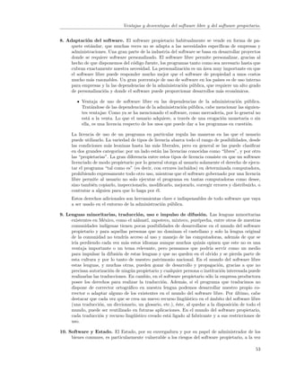 Ventajas y desventajas del software libre y del software propietario.


8. Adaptaci´n del software. El software propietario habitualmente se vende en forma de pa-
             o
     quete est´ndar, que muchas veces no se adapta a las necesidades espec´
               a                                                               ıﬁcas de empresas y
     administraciones. Una gran parte de la industria del software se basa en desarrollar proyectos
     donde se requiere software personalizado. El software libre permite personalizar, gracias al
     hecho de que disponemos del c´digo fuente, los programas tanto como sea necesario hasta que
                                   o
     cubran exactamente nuestra necesidad. La personalizaci´n es un ´rea muy importante en que
                                                              o       a
     el software libre puede responder mucho mejor que el software de propiedad a unos costos
     mucho m´s razonables. Un gran porcentaje de uso de software en los pa´ es de uso interno
               a                                                              ıses
     para empresas y la las dependencias de la administraci´n p´blica, que requiere un alto grado
                                                            o u
     de personalizaci´n y donde el software puede proporcionar desarrollos m´s econ´micos.
                      o                                                        a      o

           Ventaja de uso de software libre en las dependencias de la administraci´n p´blica.
                                                                                        o    u
           Trat´ndose de las dependencias de la administraci´n p´blica, cabe mencionar las siguien-
                a                                             o u
           tes ventajas: Como ya se ha mencionado el software, como mercader´ por lo general no
                                                                                ıa,
           est´ a la venta. Lo que el usuario adquiere, a trav´s de una erogaci´n monetaria o sin
              a                                                e                 o
           ella, es una licencia respecto de los usos que puede dar a los programas en cuesti´n.
                                                                                             o

      La licencia de uso de un programa en particular regula las maneras en las que el usuario
      puede utilizarlo. La variedad de tipos de licencia abarca todo el rango de posibilidades, desde
      las condiciones m´s leoninas hasta las m´s liberales, pero en general se las puede clasiﬁcar
                         a                       a
      en dos grandes categor´ por un lado est´n las licencias conocidas como “libres”, y por otro
                             ıas:                 a
      las “propietarias”. La gran diferencia entre estos tipos de licencia consiste en que un software
      licenciado de modo propietario por lo general otorga al usuario solamente el derecho de ejecu-
      tar el programa “tal como es” (es decir, con errores inclu´ıdos) en determinada computadora,
      prohibiendo expresamente todo otro uso, mientras que el software gobernado por una licencia
      libre permite al usuario no solo ejecutar el programa en tantas computadoras como desee,
      sino tambi´n copiarlo, inspeccionarlo, modiﬁcarlo, mejorarlo, corregir errores y distribuirlo, o
                 e
      contratar a alguien para que lo haga por ´l.
                                                 e
      Estos derechos adicionales son herramientas clave e indispensables de todo software que vaya
      a ser usado en el entorno de la administraci´n p´blica.
                                                  o u

9. Lenguas minoritarias, traducci´n, uso e impulso de difusi´n. Las lenguas minoritarias
                                           o                                o
     existentes en M´xico, como el n´huatl, zapoteco, mixteco, pur´pecha, entre otros de nuestras
                       e                  a                               e
     comunidades ind´    ıgenas tienen pocas posibilidades de desarrollarse en el mundo del software
     propietario y para aquellas personas que no dominan el castellano y solo la lengua original
     de la comunidad no tendr´ acceso al uso y manejo de las computadoras, adem´s de que se
                                   ıa                                                        a
     ir´ perdiendo cada vez m´s estos idiomas aunque muchos quiz´s opinen que este no es una
       ıa                          a                                        a
     ventaja importante o un tema relevante, pero pensamos que podr´ servir como un medio
                                                                                 ıa
     para impulsar la difusi´n de estas lenguas y que no queden en el olvido y se pierda parte de
                               o
     esta cultura y por lo tanto de nuestro patrimonio nacional. En el mundo del software libre
     estas lenguas, y muchas otras, pueden gozar de desarrollo y propagaci´n, gracias a que no
                                                                                    o
     precisan autorizaci´n de ning´n propietario y cualquier persona o instituci´n interesada puede
                           o           u                                              o
     realizarlas las traducciones. En cambio, en el software propietario s´lo la empresa productora
                                                                               o
     posee los derechos para realizar la traducci´n. Adem´s, si el programa que traducimos no
                                                       o          a
     dispone de corrector ortogr´ﬁco en nuestra lengua podemos desarrollar nuestro propio co-
                                      a
     rrector o adaptar alguno de los existentes en el mundo del software libre. Por ultimo, cabe
                                                                                             ´
     destacar que cada vez que se crea un nuevo recurso ling¨´     uıstico en el ´mbito del software libre
                                                                                 a
     (una traducci´n, un diccionario, un glosario, etc.), ´ste, al quedar a la disposici´n de todo el
                    o                                          e                            o
     mundo, puede ser reutilizado en futuras aplicaciones. En el mundo del software propietario,
     cada traducci´n y recurso ling¨´
                    o                    uıstico creado est´ ligado al fabricante y a sus restricciones de
                                                           a
     uso.

10. Software y Estado. El Estado, por su envergadura y por su papel de administrador de los
     bienes comunes, es particularmente vulnerable a los riesgos del software propietario, a la vez

                                                                                                       53
 
