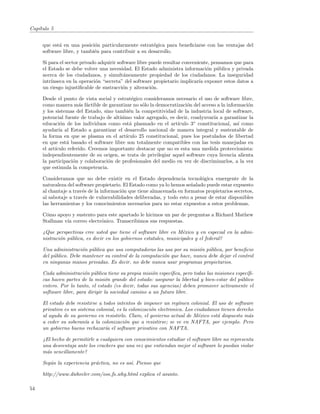 Cap´
   ıtulo 5


     que est´ en una posici´n particularmente estrat´gica para beneﬁciarse con las ventajas del
            a               o                         e
     software libre, y tambi´n para contribuir a su desarrollo.
                            e

     Si para el sector privado adquirir software libre puede resultar conveniente, pensamos que para
     el Estado se debe volver una necesidad. El Estado administra informaci´n p´blica y privada
                                                                                o u
     acerca de los ciudadanos, y simult´neamente propiedad de los ciudadanos. La inseguridad
                                           a
     intr´
         ınseca en la operaci´n “secreta” del software propietario implicar´ exponer estos datos a
                              o                                              ıa
     un riesgo injustiﬁcable de sustracci´n y alteraci´n.
                                          o             o

     Desde el punto de vista social y estrat´gico consideramos necesario el uso de software libre,
                                             e
     como manera m´s f´ctible de garantizar no s´lo la democratizaci´n del acceso a la informaci´n
                      a a                        o                   o                          o
     y los sistemas del Estado, sino tambi´n la competitividad de la industria local de software,
                                           e
     potencial fuente de trabajo de alt´
                                       ısimo valor agregado, es decir, coadyuvar´ a garantizar la
                                                                                 ıa
     educaci´n de los individuos como est´ plasmado en el art´
              o                             a                    ıculo 3◦ constitucional, as´ como
                                                                                            ı
     ayudar´ al Estado a garantizar el desarrollo nacional de manera integral y sustentable de
             ıa
     la forma en que se plasma en el art´ ıculo 25 constitucional, pues los postulados de libertad
     en que est´ basado el software libre son totalmente compatibles con las tesis manejadas en
                a
     el art´
           ıculo referido. Creemos importante destacar que no es esta una medida proteccionista:
     independientemente de su origen, se trata de privilegiar aquel software cuya licencia alienta
     la participaci´n y colaboraci´n de profesionales del medio en vez de discriminarlos, a la vez
                   o              o
     que estimula la competencia.

     Consideramos que no debe existir en el Estado dependencia tecnol´gica emergente de la
                                                                            o
     naturaleza del software propietario. El Estado como ya lo hemos se˜alado puede estar expuesto
                                                                       n
     al chantaje a trav´s de la informaci´n que tiene almacenada en formatos propietarios secretos,
                       e                 o
     al sabotaje a trav´s de vulnerabilidades deliberadas, y todo esto a pesar de estar disponibles
                        e
     las herramientas y los conocimientos necesarios para no estar expuestos a estos problemas.

     C´mo apoyo y sustento para este apartado le hicimos un par de preguntas a Richard Mathew
      o
     Stallman v´ correo electr´nico. Transcribimos sus respuestas.
               ıa             o

     ¿Que perspectivas cree usted que tiene el software libre en M´xico y en especial en la admi-
                                                                    e
     nistraci´n p´blica, es decir en los gobiernos estatales, municipales y el federal?
             o u

     Una administraci´n p´blica que usa computadoras las usa por su misi´n p´blica, por beneﬁcio
                       o u                                               o u
     del p´blico. Debe mantener su control de la computaci´n que hace, nunca debe dejar el control
          u                                               o
     en ningunas manos privadas. Es decir, no debe nunca usar programas propietarios.

     Cada administraci´n p´blica tiene su propia misi´n espec´
                        o u                            o       ıﬁca, pero todas las misiones espec´
                                                                                                  ıﬁ-
     cas hacen partes de la misi´n grande del estado: asegurar la libertad y bien-estar del p´blico
                                  o                                                            u
     entero. Por lo tanto, el estado (es decir, todas sus agencias) deben promover activamente el
     software libre, para dirigir la sociedad camino a un futuro libre.

     El estado debe resistirse a todos intentos de imponer un reg´  ımen colonial. El uso de software
     privativo es un sistema colonial, es la colonizaci´n electronica. Los ciudadanos tienen derecho
                                                       o
     al ayuda de su govierno en resistirlo. Claro, el govierno actual de M´xico est´ dispuesto m´s
                                                                             e       a             a
     a ceder su soberan´ a la colonizaci´n que a resistirse; se ve en NAFTA, por ejemplo. Pero
                         ıa                o
     un gobierno bueno rechazar´ el software privativo con NAFTA.
                                  ıa

     ¿El hecho de permitirle a cualquiera con conocimientos estudiar el software libre no representa
     una desventaja ante los crackers que una vez que entiendan mejor el software lo puedan violar
     m´s sencillamente?
      a

     Seg´n la experiencia pr´ctica, no es as´ Pienso que
        u                   a               ı.

     http://www.dwheeler.com/oss fs why.html explica el asunto.

54
 